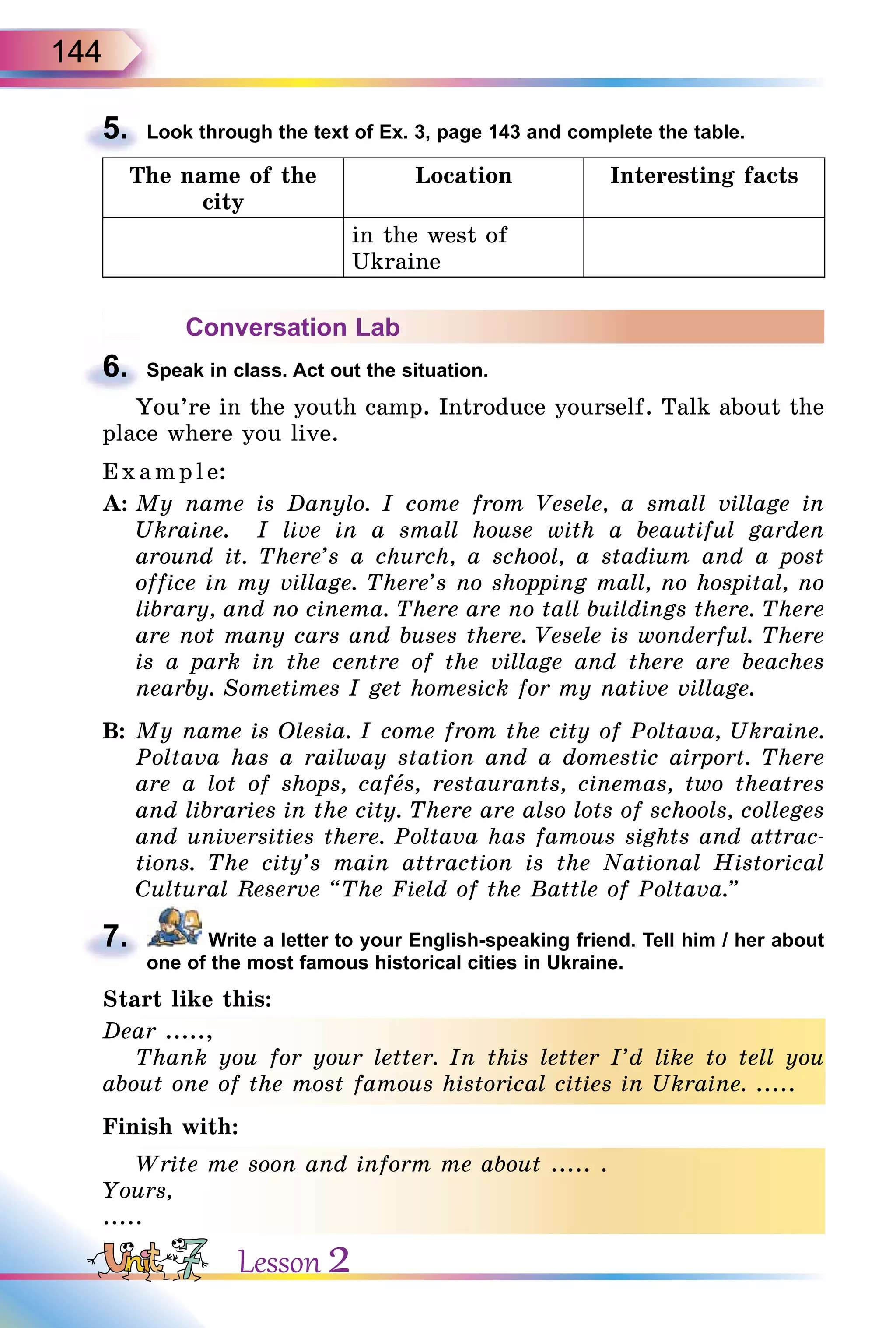 144
5. Look through the text of Ex. 3, page 143 and complete the table.
The name of the
city
Location Interesting facts
in the west of
Ukraine
Conversation Lab
6. Speak in class. Act out the situation.
You’re in the youth camp. Introduce yourself. Talk about the
place where you live.
Exa mpl e:
A: My name is Danylo. I come from Vesele, a small village in
Ukraine. I live in a small house with a beautiful garden
around it. There’s a church, a school, a stadium and a post
office in my village. There’s no shopping mall, no hospital, no
library, and no cinema. There are no tall buildings there. There
are not many cars and buses there. Vesele is wonderful. There
is a park in the centre of the village and there are beaches
nearby. Sometimes I get homesick for my native village.
B: My name is Olesia. I come from the city of Poltava, Ukraine.
Poltava has a railway station and a domestic airport. There
are a lot of shops, cafås, restaurants, cinemas, two theatres
and libraries in the city. There are also lots of schools, colleges
and universities there. Poltava has famous sights and attrac-
tions. The city’s main attraction is the National Historical
Cultural Reserve “The Field of the Battle of Poltava.”
7. Write a letter to your English-speaking friend. Tell him / her about
one of the most famous historical cities in Ukraine.
Start like this:
Dear .....,
Thank you for your letter. In this letter I’d like to tell you
about one of the most famous historical cities in Ukraine. .....
Finish with:
Write me soon and inform me about ..... .
Yours,
.....
5.
6.
7.
Dear .....,
Thank you for your letter. In this letter I’d like to tell you
about one of the most famous historical cities in Ukraine. .....
Write me soon and inform me about ..... .
Yours,
..........
Lesson 2
 