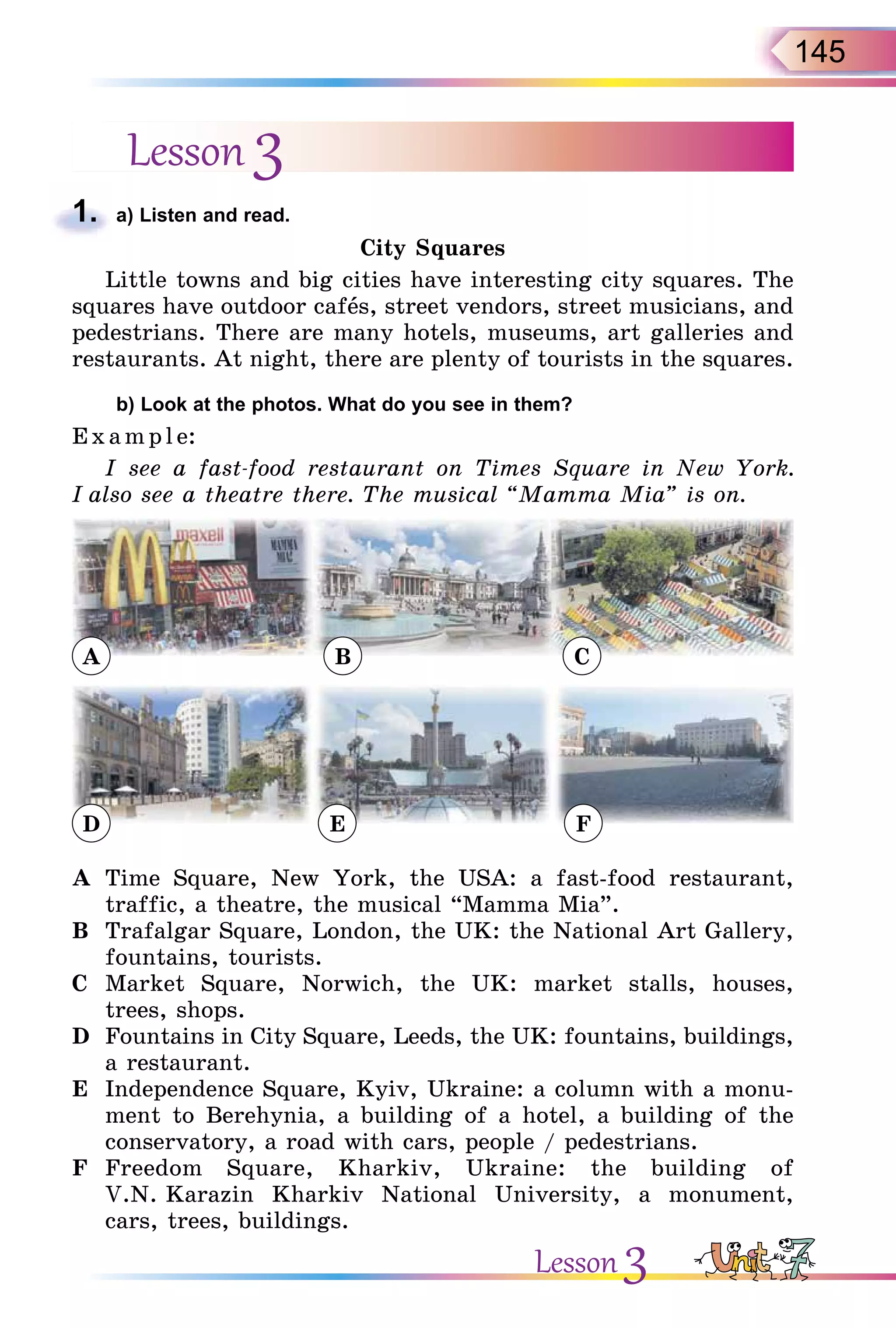 145
Lesson 3
1. a) Listen and read.
City Squares
Little towns and big cities have interesting city squares. The
squares have outdoor cafås, street vendors, street musicians, and
pedestrians. There are many hotels, museums, art galleries and
restaurants. At night, there are plenty of tourists in the squares.
b) Look at the photos. What do you see in them?
E x ampl e:
I see a fast-food restaurant on Times Square in New York.
I also see a theatre there. The musical “Mamma Mia” is on.
D E F
A B C
A Time Square, New York, the USA: a fast-food restaurant,
traffic, a theatre, the musical “Mamma Mia”.
B Trafalgar Square, London, the UK: the National Art Gallery,
fountains, tourists.
C Market Square, Norwich, the UK: market stalls, houses,
trees, shops.
D Fountains in City Square, Leeds, the UK: fountains, buildings,
a restaurant.
E Independence Square, Kyiv, Ukraine: a column with a monu-
ment to Berehynia, a building of a hotel, a building of the
conservatory, a road with cars, people / pedestrians.
F Freedom Square, Kharkiv, Ukraine: the building of
V.N. Karazin Kharkiv National University, a monument,
cars, trees, buildings.
1.
Lesson 3
 