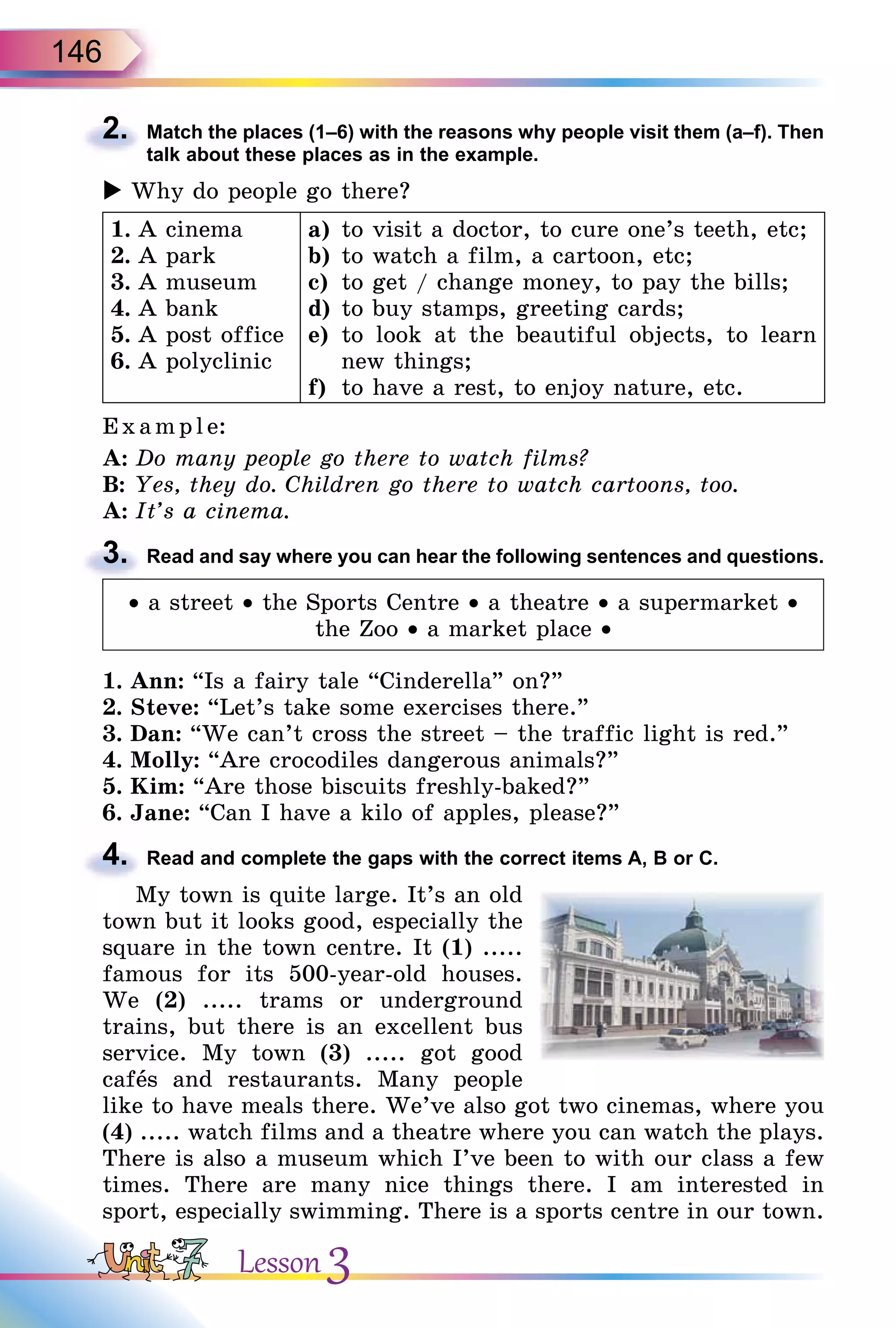 146
2. Match the places (1–6) with the reasons why people visit them (a–f). Then
talk about these places as in the example.
 Why do people go there?
1. A cinema
2. A park
3. A museum
4. A bank
5. A post office
6. A polyclinic
a) to visit a doctor, to cure one’s teeth, etc;
b) to watch a film, a cartoon, etc;
c) to get / change money, to pay the bills;
d) to buy stamps, greeting cards;
e) to look at the beautiful objects, to learn
new things;
f) to have a rest, to enjoy nature, etc.
E xampl e:
A: Do many people go there to watch films?
B: Yes, they do. Children go there to watch cartoons, too.
A: It’s a cinema.
3. Read and say where you can hear the following sentences and questions.
• a street • the Sports Centre • a theatre • a supermarket •
the Zoo • a market place •
1. Ann: “Is a fairy tale “Cinderella” on?”
2. Steve: “Let’s take some exercises there.”
3. Dan: “We can’t cross the street – the traffic light is red.”
4. Molly: “Are crocodiles dangerous animals?”
5. Kim: “Are those biscuits freshly-baked?”
6. Jane: “Can I have a kilo of apples, please?”
4. Read and complete the gaps with the correct items A, B or C.
My town is quite large. It’s an old
town but it looks good, especially the
square in the town centre. It (1) .....
famous for its 500-year-old houses.
We (2) ..... trams or underground
trains, but there is an excellent bus
service. My town (3) ..... got good
cafås and restaurants. Many people
like to have meals there. We’ve also got two cinemas, where you
(4) ..... watch films and a theatre where you can watch the plays.
There is also a museum which I’ve been to with our class a few
times. There are many nice things there. I am interested in
sport, especially swimming. There is a sports centre in our town.
2.
3.
4.
Lesson 3
 