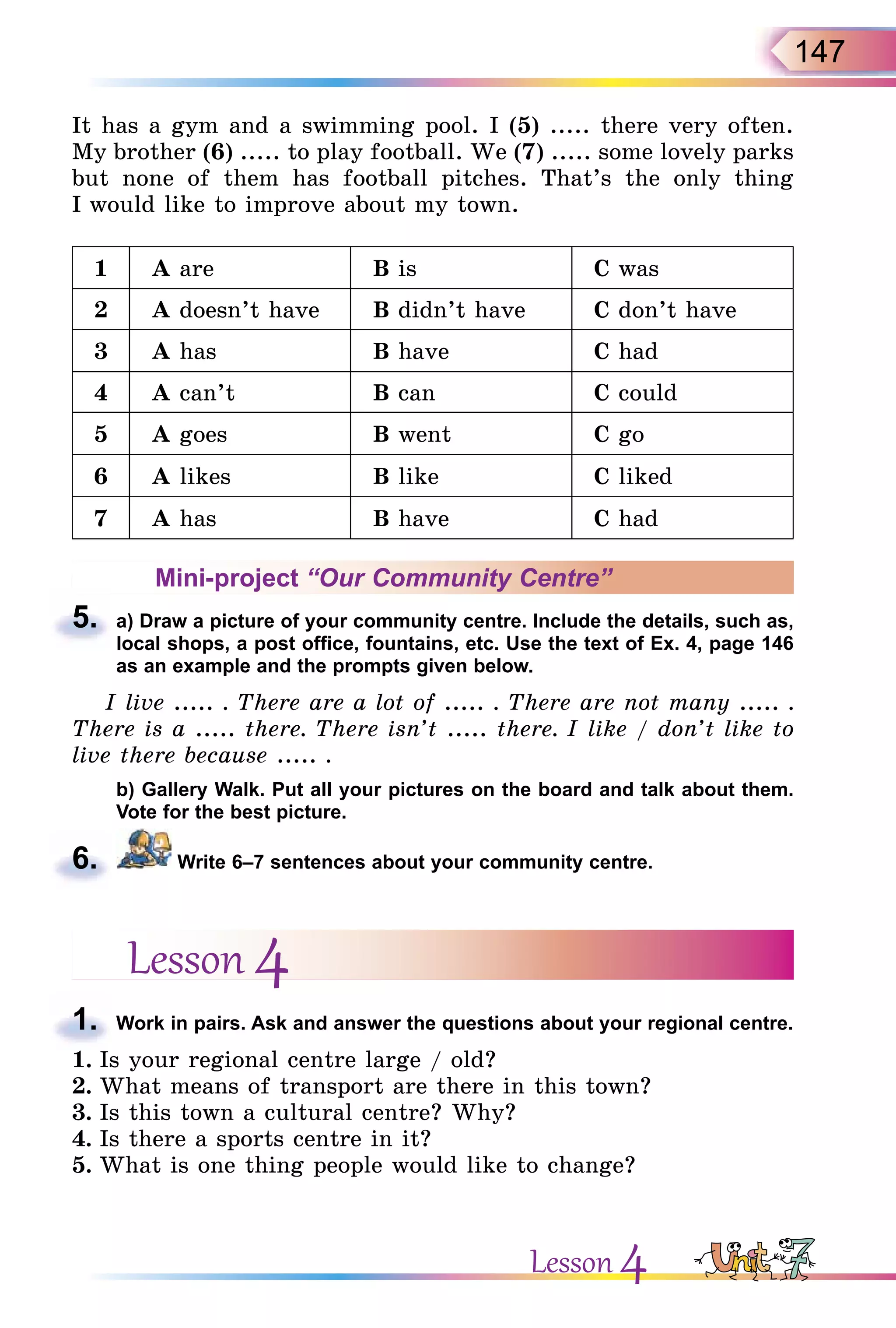 147
It has a gym and a swimming pool. I (5) ..... there very often.
My brother (6) ..... to play football. We (7) ..... some lovely parks
but none of them has football pitches. That’s the only thing
I would like to improve about my town.
1 A are B is C was
2 A doesn’t have B didn’t have C don’t have
3 A has B have C had
4 A can’t B can C could
5 A goes B went C go
6 A likes B like C liked
7 A has B have C had
Mini-project “Our Community Centre”
5. a) Draw a picture of your community centre. Include the details, such as,
local shops, a post office, fountains, etc. Use the text of Ex. 4, page 146
as an example and the prompts given below.
I live ..... . There are a lot of ..... . There are not many ..... .
There is a ..... there. There isn’t ..... there. I like / don’t like to
live there because ..... .
b) Gallery Walk. Put all your pictures on the board and talk about them.
Vote for the best picture.
6. Write 6–7 sentences about your community centre.
Lesson 4
1. Work in pairs. Ask and answer the questions about your regional centre.
1. Is your regional centre large / old?
2. What means of transport are there in this town?
3. Is this town a cultural centre? Why?
4. Is there a sports centre in it?
5. What is one thing people would like to change?
5.
6.
1.
Lesson 4
 