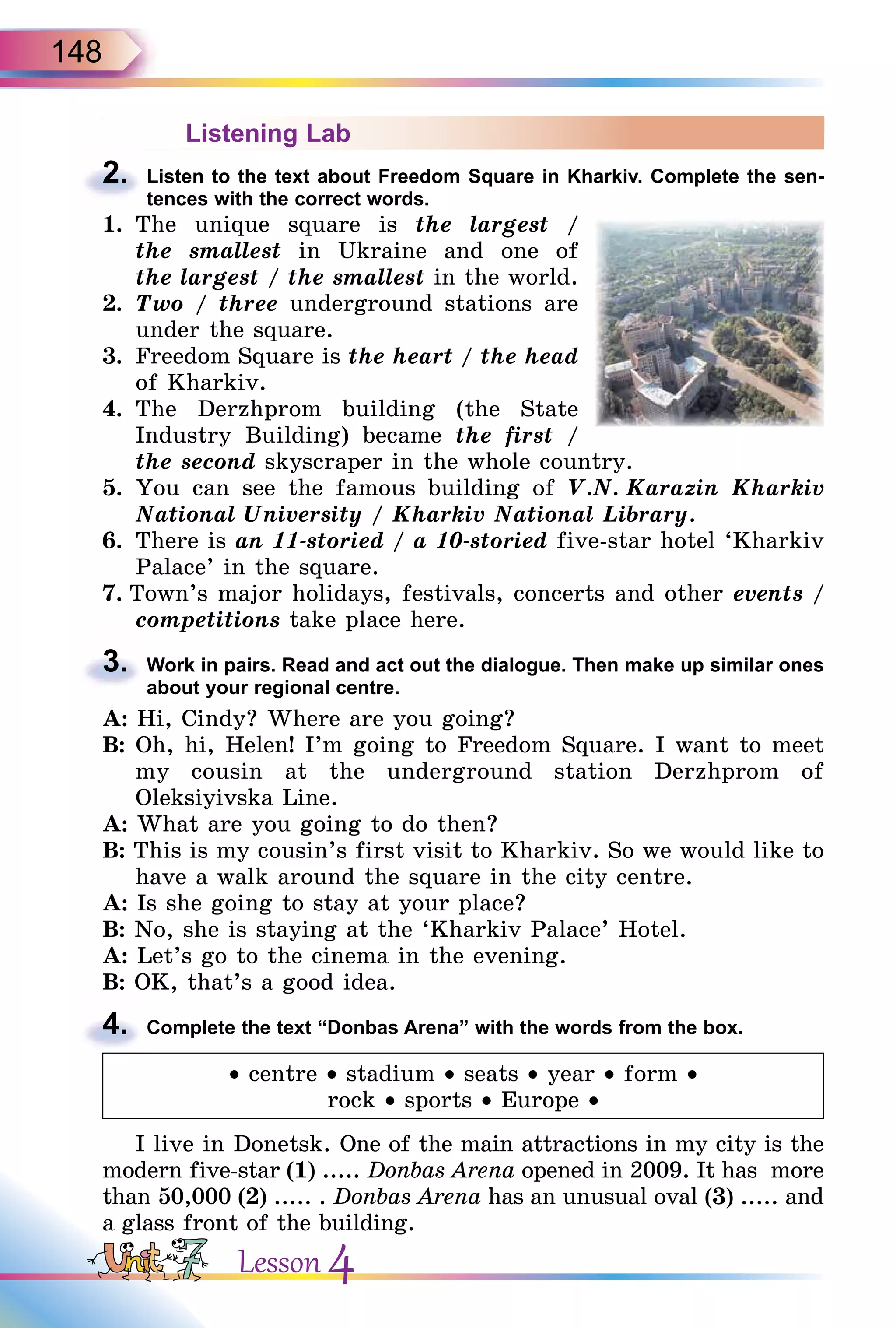 148
Listening Lab
2. Listen to the text about Freedom Square in Kharkiv. Complete the sen-
tences with the correct words.
1. The unique square is the largest /
the smallest in Ukraine and one of
the largest / the smallest in the world.
2. Two / three underground stations are
under the square.
3. Freedom Square is the heart / the head
of Kharkiv.
4. The Derzhprom building (the State
Industry Building) became the first /
the second skyscraper in the whole country.
5. You can see the famous building of V.N. Karazin Kharkiv
National University / Kharkiv National Library.
6. There is an 11-storied / a 10-storied five-star hotel ‘Kharkiv
Palace’ in the square.
7. Town’s major holidays, festivals, concerts and other events /
competitions take place here.
3. Work in pairs. Read and act out the dialogue. Then make up similar ones
about your regional centre.
A: Hi, Cindy? Where are you going?
B: Oh, hi, Helen! I’m going to Freedom Square. I want to meet
my cousin at the underground station Derzhprom of
Oleksiyivska Line.
A: What are you going to do then?
B: This is my cousin’s first visit to Kharkiv. So we would like to
have a walk around the square in the city centre.
A: Is she going to stay at your place?
B: No, she is staying at the ‘Kharkiv Palace’ Hotel.
A: Let’s go to the cinema in the evening.
B: OK, that’s a good idea.
4. Complete the text “Donbas Arena” with the words from the box.
• centre • stadium • seats • year • form •
rock • sports • Europe •
I live in Donetsk. One of the main attractions in my сity is the
modern five-star (1) ..... Donbas Arena opened in 2009. It has more
than 50,000 (2) ..... . Donbas Arena has an unusual oval (3) ..... and
a glass front of the building.
2.
competitions
3.
4.
Lesson 4
 
