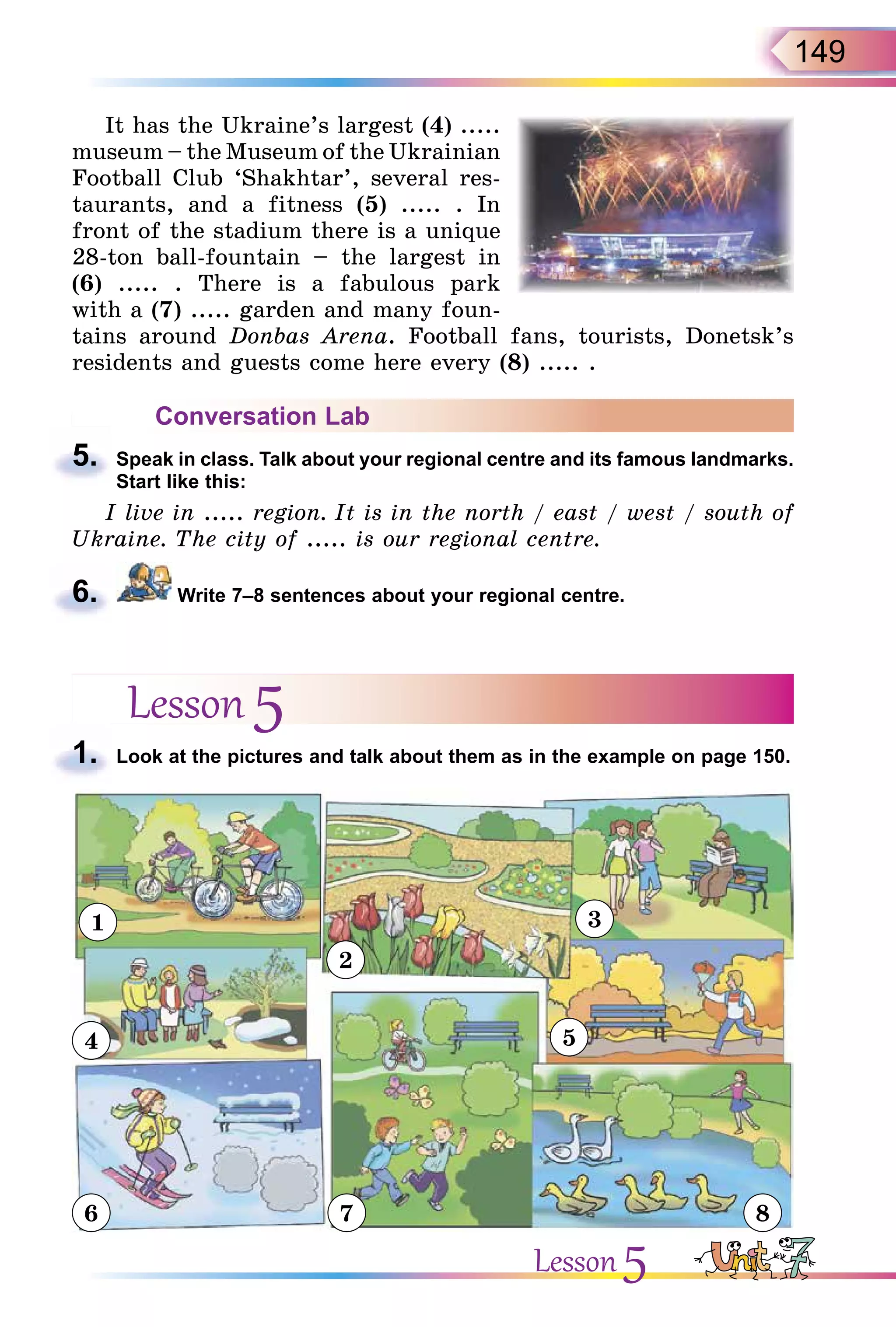 149
It has the Ukraine’s largest (4) .....
museum – the Museum of the Ukrainian
Football Club ‘Shakhtar’, several res-
taurants, and a fitness (5) ..... . In
front of the stadium there is a unique
28-ton ball-fountain – the largest in
(6) ..... . There is a fabulous park
with a (7) ..... garden and many foun-
tains around Donbas Arena. Football fans, tourists, Donetsk’s
residents and guests come here every (8) ..... .
Conversation Lab
5. Speak in class. Talk about your regional centre and its famous landmarks.
Start like this:
I live in ..... region. It is in the north / east / west / south of
Ukraine. The city of ..... is our regional centre.
6. Write 7–8 sentences about your regional centre.
Lesson 5
1. Look at the pictures and talk about them as in the example on page 150.
1
2
3
4
6 7 8
5
5.
6.
1.
Lesson 5
 