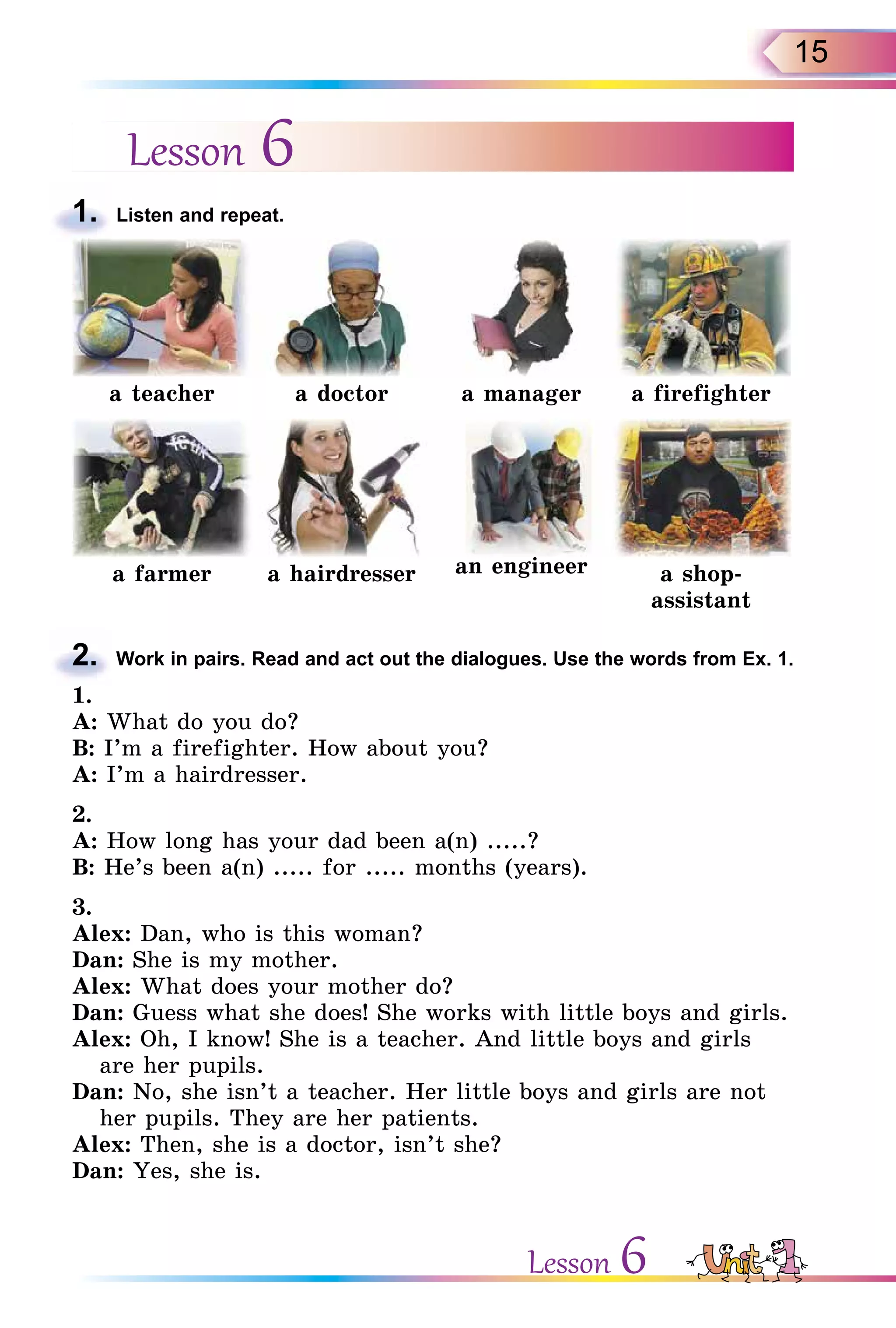 15
Lesson 6
1. Listen and repeat.
a teacher a doctor a manager a firefighter
a farmer a hairdresser an engineer a shop-
assistant
2. Work in pairs. Read and act out the dialogues. Use the words from Ex. 1.
1.
A: What do you do?
B: I’m a firefighter. How about you?
A: I’m a hairdresser.
2.
A: How long has your dad been a(n) .....?
B: He’s been a(n) ..... for ..... months (years).
3.
Alex: Dan, who is this woman?
Dan: She is my mother.
Alex: What does your mother do?
Dan: Guess what she does! She works with little boys and girls.
Alex: Oh, I know! She is a teacher. And little boys and girls
are her pupils.
Dan: No, she isn’t a teacher. Her little boys and girls are not
her pupils. They are her patients.
Alex: Then, she is a doctor, isn’t she?
Dan: Yes, she is.
1.
2.
Lesson 6
 