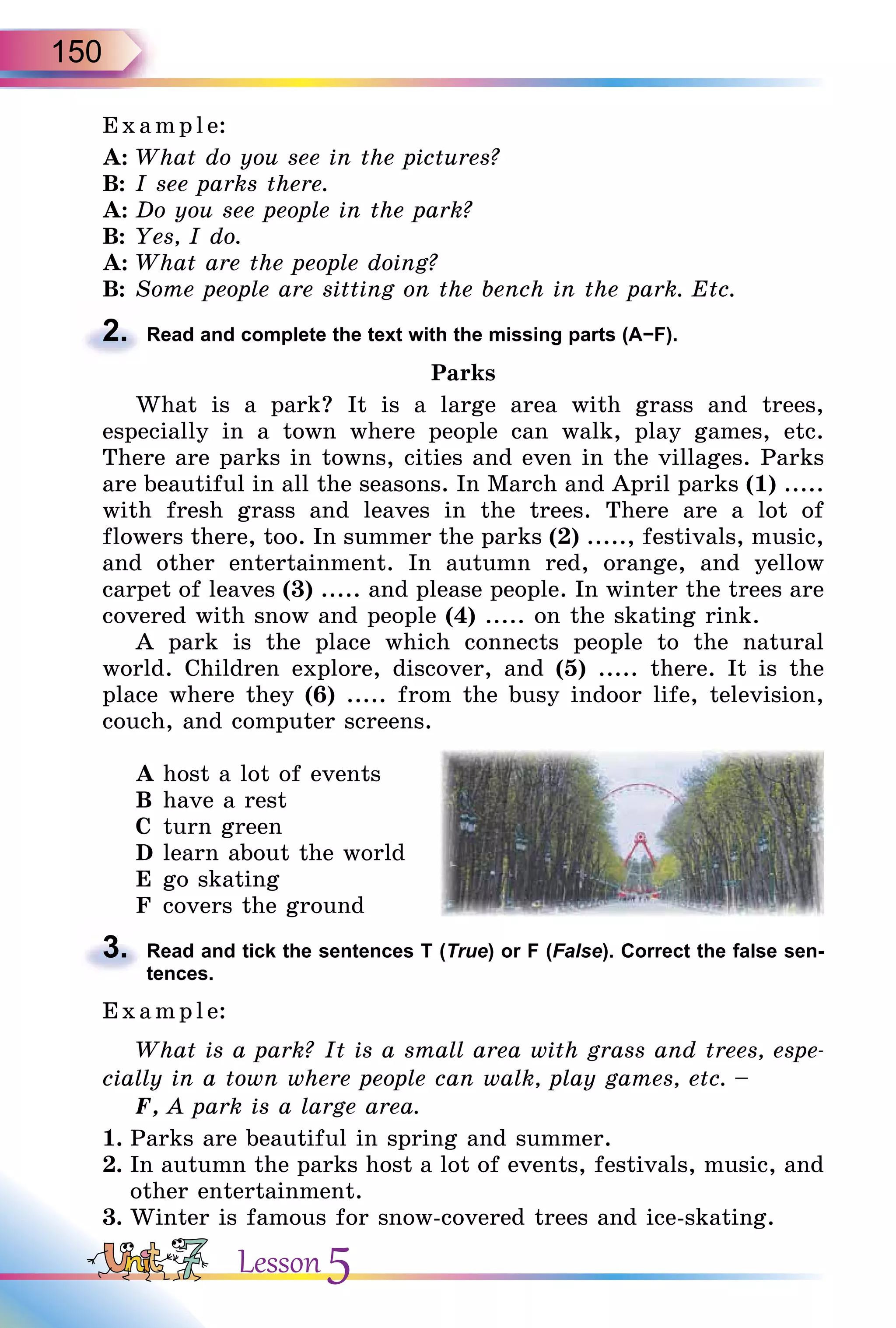 150
E x ampl e:
A: What do you see in the pictures?
B: I see parks there.
A: Do you see people in the park?
B: Yes, I do.
A: What are the people doing?
B: Some people are sitting on the bench in the park. Etc.
2. Read and complete the text with the missing parts (А−F).
Parks
What is a park? It is a large area with grass and trees,
especially in a town where people can walk, play games, etc.
There are parks in towns, cities and even in the villages. Parks
are beautiful in all the seasons. In March and April parks (1) .....
with fresh grass and leaves in the trees. There are a lot of
flowers there, too. In summer the parks (2) ....., festivals, music,
and other entertainment. In autumn red, orange, and yellow
carpet of leaves (3) ..... and please people. In winter the trees are
covered with snow and people (4) ..... on the skating rink.
A park is the place which connects people to the natural
world. Children explore, discover, and (5) ..... there. It is the
place where they (6) ..... from the busy indoor life, television,
couch, and computer screens.
A host a lot of events
B have a rest
C turn green
D learn about the world
E go skating
F covers the ground
3. Read and tick the sentences T (True) or F (False). Correct the false sen-
tences.
E x ampl e:
What is a park? It is a small area with grass and trees, espe-
cially in a town where people can walk, play games, etc. –
F, A park is a large area.
1. Parks are beautiful in spring and summer.
2. In autumn the parks host a lot of events, festivals, music, and
other entertainment.
3. Winter is famous for snow-covered trees and ice-skating.
2.
3.
Lesson 5
 