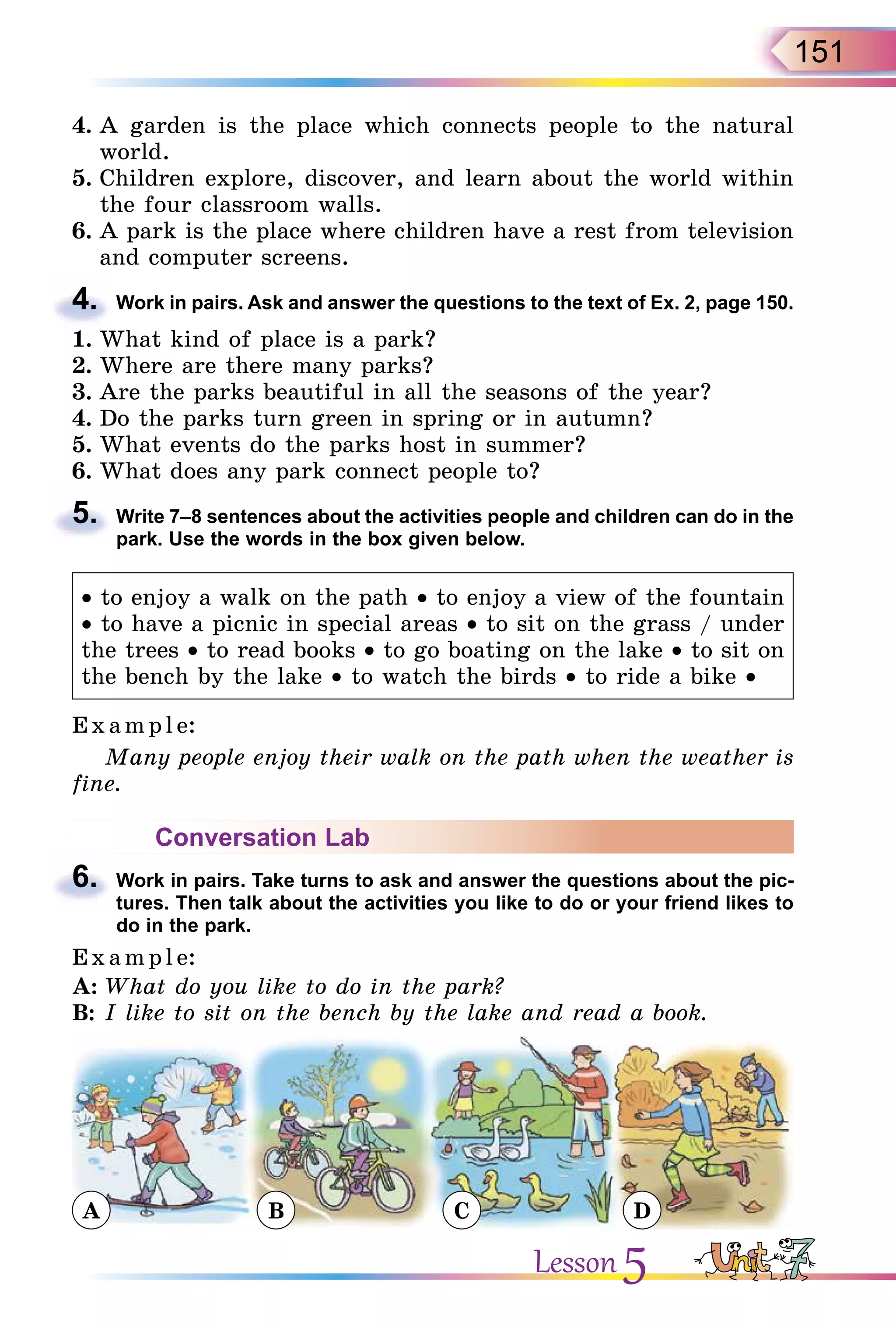 151
4. A garden is the place which connects people to the natural
world.
5. Children explore, discover, and learn about the world within
the four classroom walls.
6. A park is the place where children have a rest from television
and computer screens.
4. Work in pairs. Ask and answer the questions to the text of Ex. 2, page 150.
1. What kind of place is a park?
2. Where are there many parks?
3. Are the parks beautiful in all the seasons of the year?
4. Do the parks turn green in spring or in autumn?
5. What events do the parks host in summer?
6. What does any park connect people to?
5. Write 7–8 sentences about the activities people and children can do in the
park. Use the words in the box given below.
• to enjoy a walk on the path • to enjoy a view of the fountain
• to have a picnic in special areas • to sit on the grass / under
the trees • to read books • to go boating on the lake • to sit on
the bench by the lake • to watch the birds • to ride a bike •
E x ampl e:
Many people enjoy their walk on the path when the weather is
fine.
Conversation Lab
6. Work in pairs. Take turns to ask and answer the questions about the pic-
tures. Then talk about the activities you like to do or your friend likes to
do in the park.
E x ampl e:
A: What do you like to do in the park?
B: I like to sit on the bench by the lake and read a book.
A B C D
4.
5.
6.
Lesson 5
 