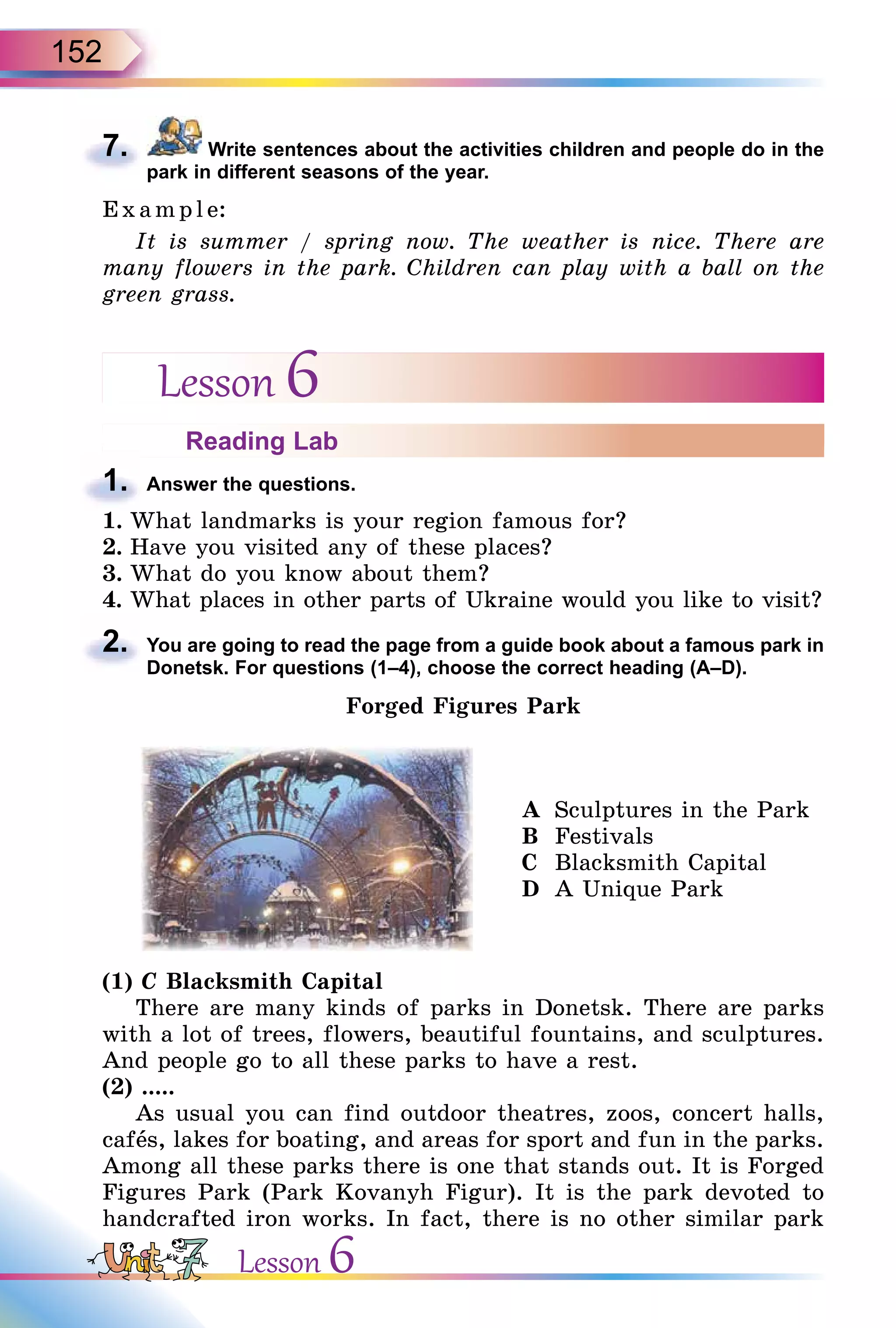 152
7. Write sentences about the activities children and people do in the
park in different seasons of the year.
E x ampl e:
It is summer / spring now. The weather is nice. There are
many flowers in the park. Children can play with a ball on the
green grass.
Lesson 6
Reading Lab
1. Answer the questions.
1. What landmarks is your region famous for?
2. Have you visited any of these places?
3. What do you know about them?
4. What places in other parts of Ukraine would you like to visit?
2. You are going to read the page from a guide book about a famous park in
Donetsk. For questions (1–4), choose the correct heading (A–D).
Forged Figures Park
A Sculptures in the Park
B Festivals
C Blacksmith Capital
D A Unique Park
(1) C Blacksmith Capital
There are many kinds of parks in Donetsk. There are parks
with a lot of trees, flowers, beautiful fountains, and sculptures.
And people go to all these parks to have a rest.
(2) .....
As usual you can find outdoor theatres, zoos, concert halls,
cafås, lakes for boating, and areas for sport and fun in the parks.
Among all these parks there is one that stands out. It is Forged
Figures Park (Park Kovanyh Figur). It is the park devoted to
handcrafted iron works. In fact, there is no other similar park
7.
1.
2.
Lesson 6
 
