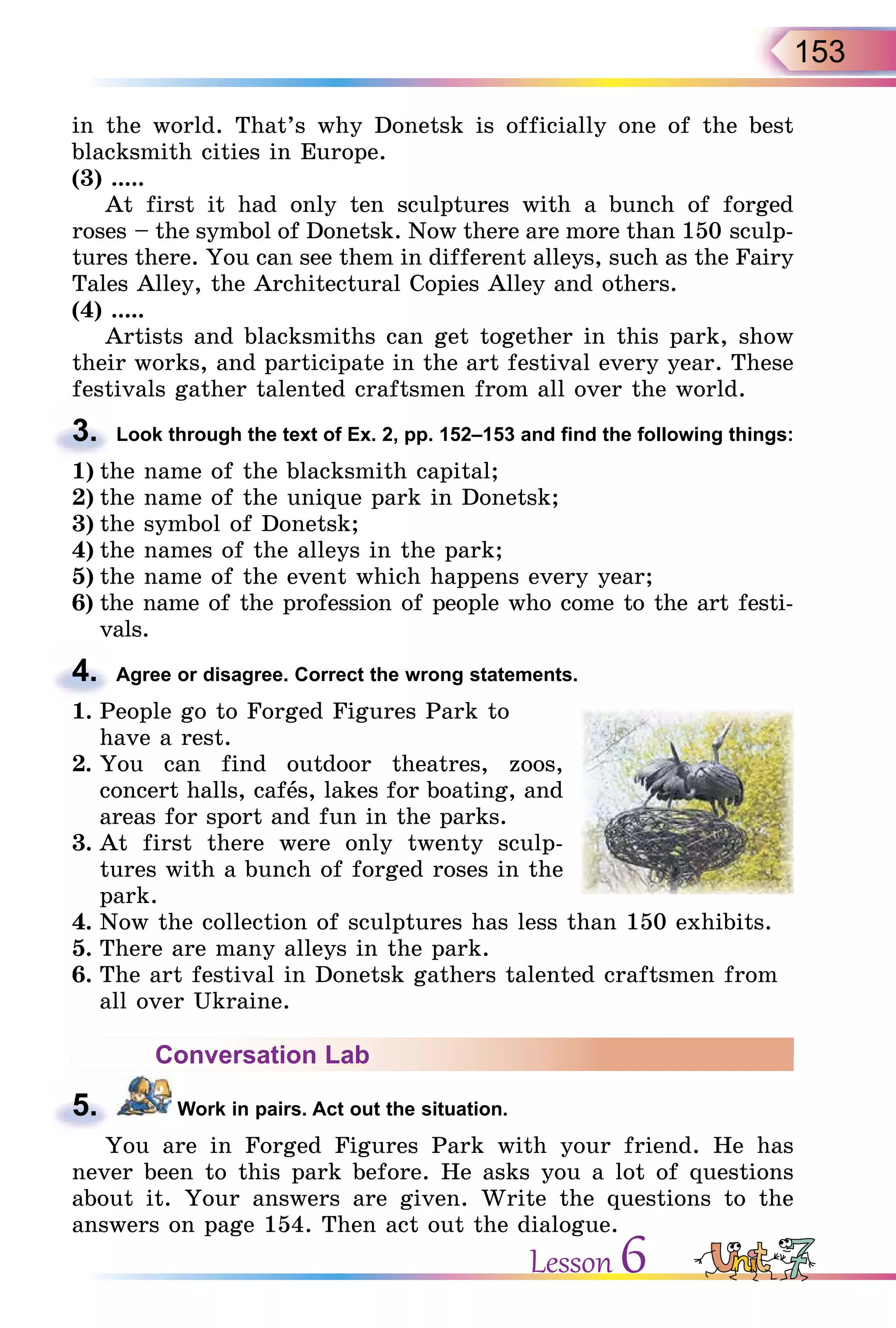 153
in the world. That’s why Donetsk is officially one of the best
blacksmith cities in Europe.
(3) .....
At first it had only ten sculptures with a bunch of forged
roses – the symbol of Donetsk. Now there are more than 150 sculp-
tures there. You can see them in different alleys, such as the Fairy
Tales Alley, the Architectural Copies Alley and others.
(4) .....
Artists and blacksmiths can get together in this park, show
their works, and participate in the art festival every year. These
festivals gather talented craftsmen from all over the world.
3. Look through the text of Ex. 2, pp. 152–153 and find the following things:
1) the name of the blacksmith capital;
2) the name of the unique park in Donetsk;
3) the symbol of Donetsk;
4) the names of the alleys in the park;
5) the name of the event which happens every year;
6) the name of the profession of people who come to the art festi-
vals.
4. Agree or disagree. Correct the wrong statements.
1. People go to Forged Figures Park to
have a rest.
2. You can find outdoor theatres, zoos,
concert halls, cafås, lakes for boating, and
areas for sport and fun in the parks.
3. At first there were only twenty sculp-
tures with a bunch of forged roses in the
park.
4. Now the collection of sculptures has less than 150 exhibits.
5. There are many alleys in the park.
6. The art festival in Donetsk gathers talented craftsmen from
all over Ukraine.
Conversation Lab
5. Work in pairs. Act out the situation.
You are in Forged Figures Park with your friend. He has
never been to this park before. He asks you a lot of questions
about it. Your answers are given. Write the questions to the
answers on page 154. Then act out the dialogue.
3.
4.
5.
Lesson 6
 