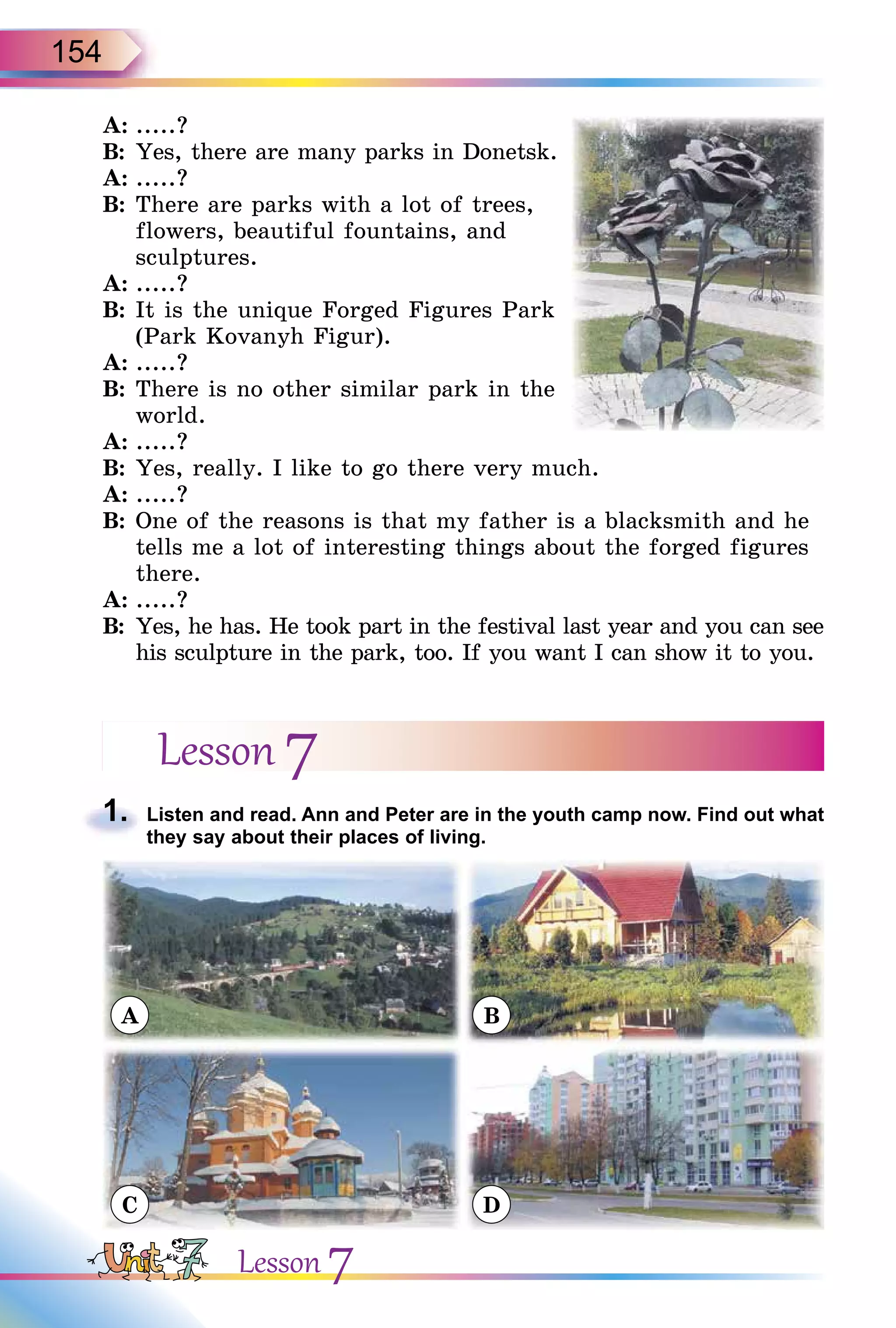 154
A: .....?
B: Yes, there are many parks in Donetsk.
A: .....?
B: There are parks with a lot of trees,
flowers, beautiful fountains, and
sculptures.
A: .....?
B: It is the unique Forged Figures Park
(Park Kovanyh Figur).
A: .....?
B: There is no other similar park in the
world.
A: .....?
B: Yes, really. I like to go there very much.
A: .....?
B: One of the reasons is that my father is a blacksmith and he
tells me a lot of interesting things about the forged figures
there.
A: .....?
B: Yes, he has. He took part in the festival last year and you can see
his sculpture in the park, too. If you want I can show it to you.
Lesson 7
1. Listen and read. Ann and Peter are in the youth camp now. Find out what
they say about their places of living.
A
C
B
D
1.
Lesson 7
 