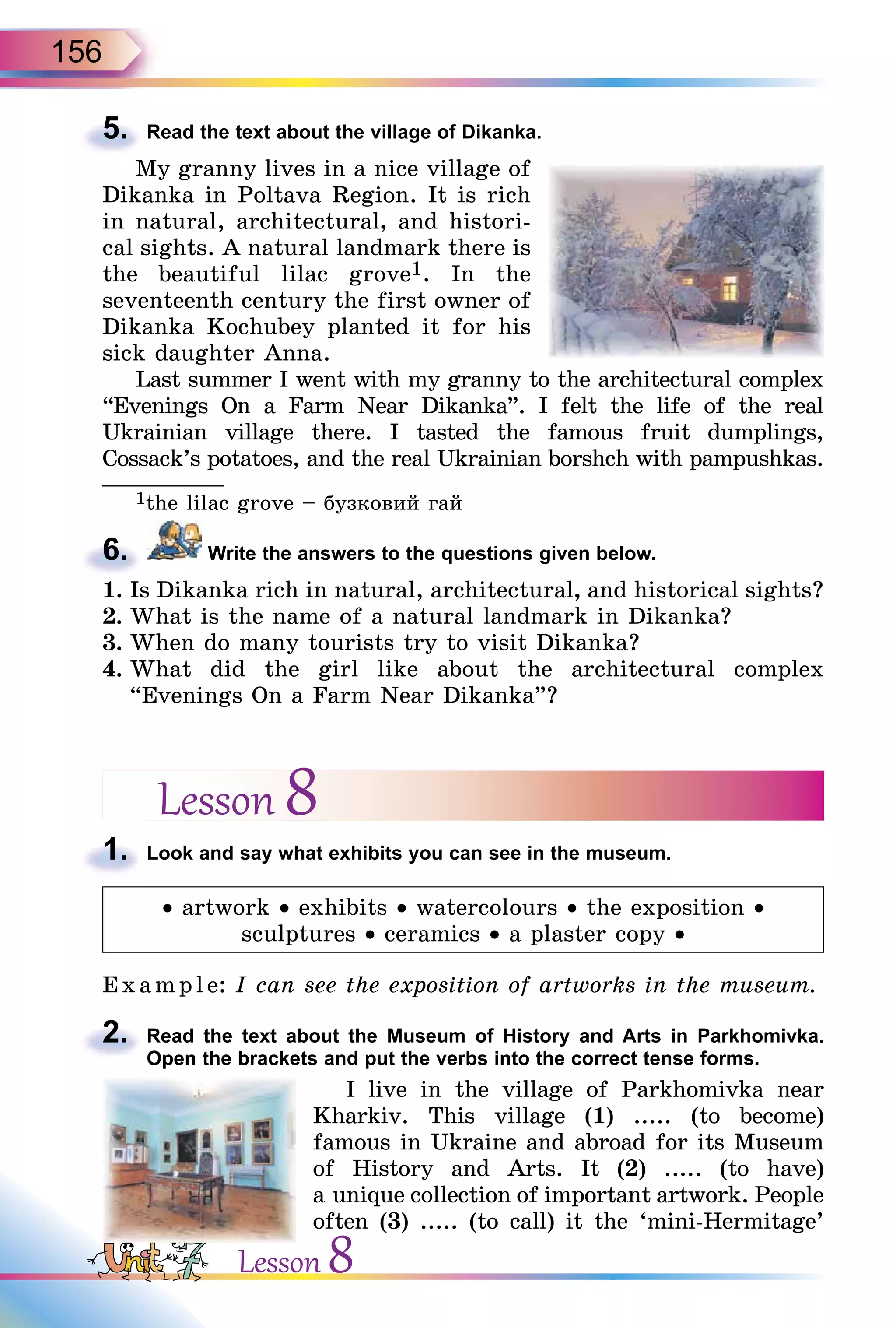 156
5. Read the text about the village of Dikanka.
My granny lives in a nice village of
Dikanka in Poltava Region. It is rich
in natural, architectural, and histori-
cal sights. A natural landmark there is
the beautiful lilac grove1. In the
seventeenth century the first owner of
Dikanka Kochubey planted it for his
sick daughter Anna.
Last summer I went with my granny to the architectural complex
“Evenings On a Farm Near Dikanka”. I felt the life of the real
Ukrainian village there. I tasted the famous fruit dumplings,
Cossack’s potatoes, and the real Ukrainian borshch with pampushkas.
______________
1the lilac grove – бузковий гай
6. Write the answers to the questions given below.
1. Is Dikanka rich in natural, architectural, and historical sights?
2. What is the name of a natural landmark in Dikanka?
3. When do many tourists try to visit Dikanka?
4. What did the girl like about the architectural complex
“Evenings On a Farm Near Dikanka”?
Lesson 8
1. Look and say what exhibits you can see in the museum.
• artwork • exhibits • watercolours • the exposition •
sculptures • ceramics • a plaster copy •
E x ampl e: I can see the exposition of artworks in the museum.
2. Read the text about the Museum of History and Arts in Parkhomivka.
Open the brackets and put the verbs into the correct tense forms.
I live in the village of Parkhomivka near
Kharkiv. This village (1) ..... (to become)
famous in Ukraine and abroad for its Museum
of History and Arts. It (2) ..... (to have)
a unique collection of important artwork. People
often (3) ..... (to call) it the ‘mini-Hermitage’
5.
6.
1.
2.
Lesson 8
 