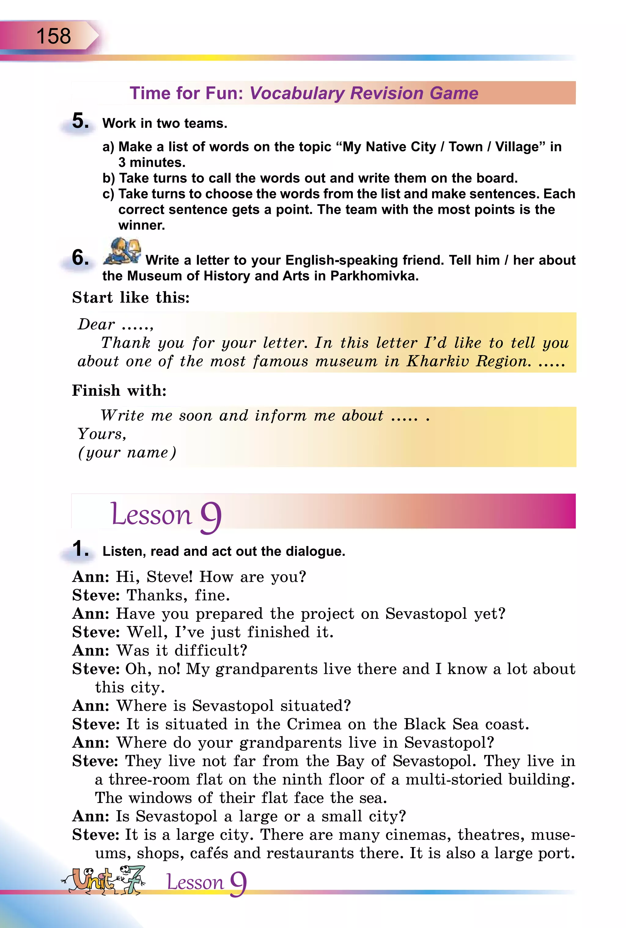 158
Time for Fun: Vocabulary Revision Game
5. Work in two teams.
a) Make a list of words on the topic “My Native City / Town / Village” in
3 minutes.
b) Take turns to call the words out and write them on the board.
c) Take turns to choose the words from the list and make sentences. Each
correct sentence gets a point. The team with the most points is the
winner.
6. Write a letter to your English-speaking friend. Tell him / her about
the Museum of History and Arts in Parkhomivka.
Start like this:
Dear .....,
Thank you for your letter. In this letter I’d like to tell you
about one of the most famous museum in Kharkiv Region. .....
Finish with:
Write me soon and inform me about ..... .
Yours,
(your name)
Lesson 9
1. Listen, read and act out the dialogue.
Ann: Hi, Steve! How are you?
Steve: Thanks, fine.
Ann: Have you prepared the project on Sevastopol yet?
Steve: Well, I’ve just finished it.
Ann: Was it difficult?
Steve: Oh, no! My grandparents live there and I know a lot about
this city.
Ann: Where is Sevastopol situated?
Steve: It is situated in the Crimea on the Black Sea coast.
Ann: Where do your grandparents live in Sevastopol?
Steve: They live not far from the Bay of Sevastopol. They live in
a three-room flat on the ninth floor of a multi-storied building.
The windows of their flat face the sea.
Ann: Is Sevastopol a large or a small city?
Steve: It is a large city. There are many cinemas, theatres, muse-
ums, shops, cafås and restaurants there. It is also a large port.
5.
6.
Dear .....,
Thank you for your letter. In this letter I’d like to tell you
about one of the most famous museum in Kharkiv Region. .....
Write me soon and inform me about ..... .
Yours,
(your name)
1.
Lesson 9
 