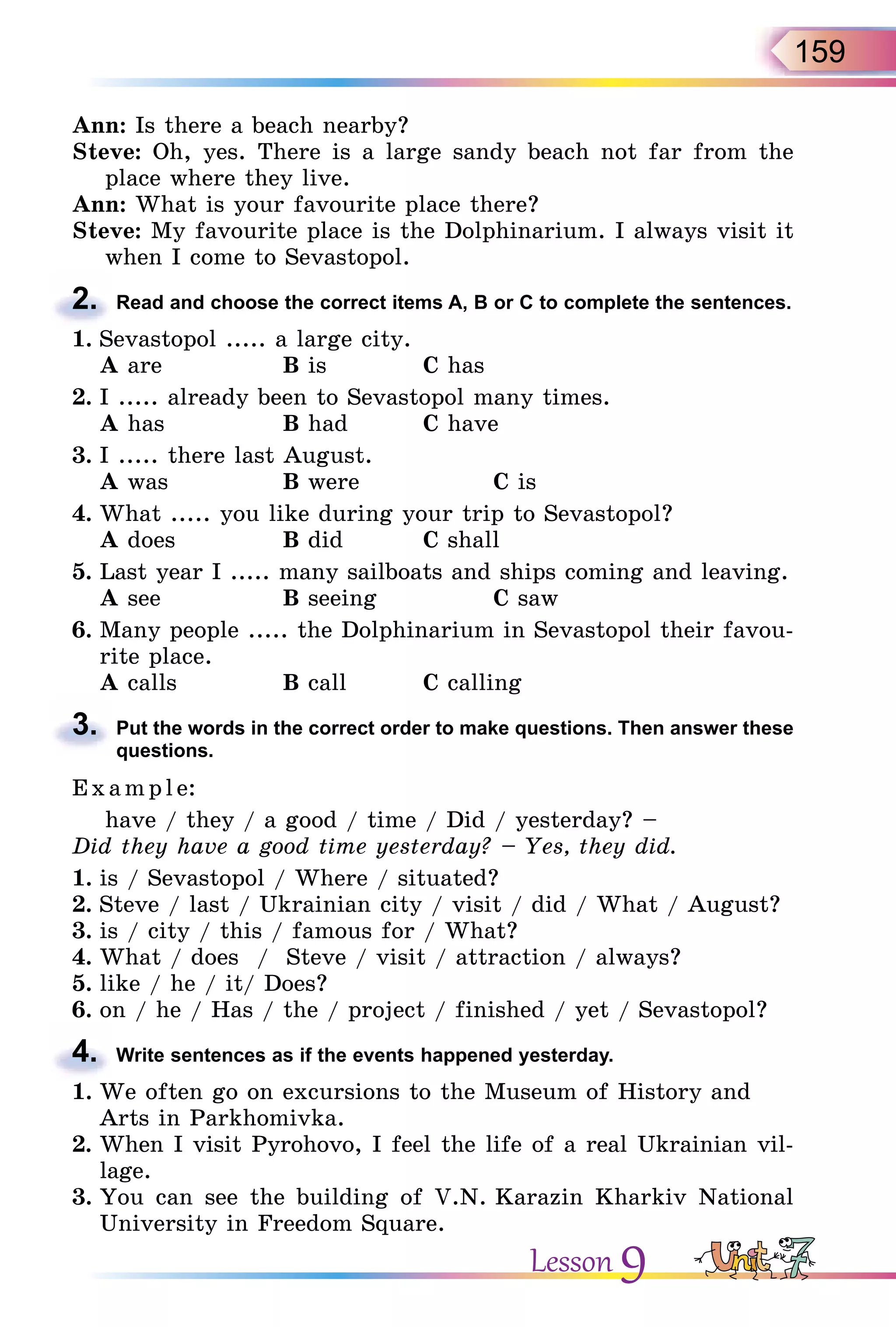 159
Ann: Is there a beach nearby?
Steve: Oh, yes. There is a large sandy beach not far from the
place where they live.
Ann: What is your favourite place there?
Steve: My favourite place is the Dolphinarium. I always visit it
when I come to Sevastopol.
2. Read and choose the correct items A, B or C to complete the sentences.
1. Sevastopol ..... a large city.
A are B is C has
2. I ..... already been to Sevastopol many times.
A has B had C have
3. I ..... there last August.
A was B were C is
4. What ..... you like during your trip to Sevastopol?
A does B did C shall
5. Last year I ..... many sailboats and ships coming and leaving.
A see B seeing C saw
6. Many people ..... the Dolphinarium in Sevastopol their favou-
rite place.
A calls B call C calling
3. Put the words in the correct order to make questions. Then answer these
questions.
E x ampl e:
have / they / a good / time / Did / yesterday? –
Did they have a good time yesterday? – Yes, they did.
1. is / Sevastopol / Where / situated?
2. Steve / last / Ukrainian city / visit / did / What / August?
3. is / city / this / famous for / What?
4. What / does / Steve / visit / attraction / always?
5. like / he / it/ Does?
6. on / he / Has / the / project / finished / yet / Sevastopol?
4. Write sentences as if the events happened yesterday.
1. We often go on excursions to the Museum of History and
Arts in Parkhomivka.
2. When I visit Pyrohovo, I feel the life of a real Ukrainian vil-
lage.
3. You can see the building of V.N. Karazin Kharkiv National
University in Freedom Square.
2.
3.
4.
Lesson 9
 