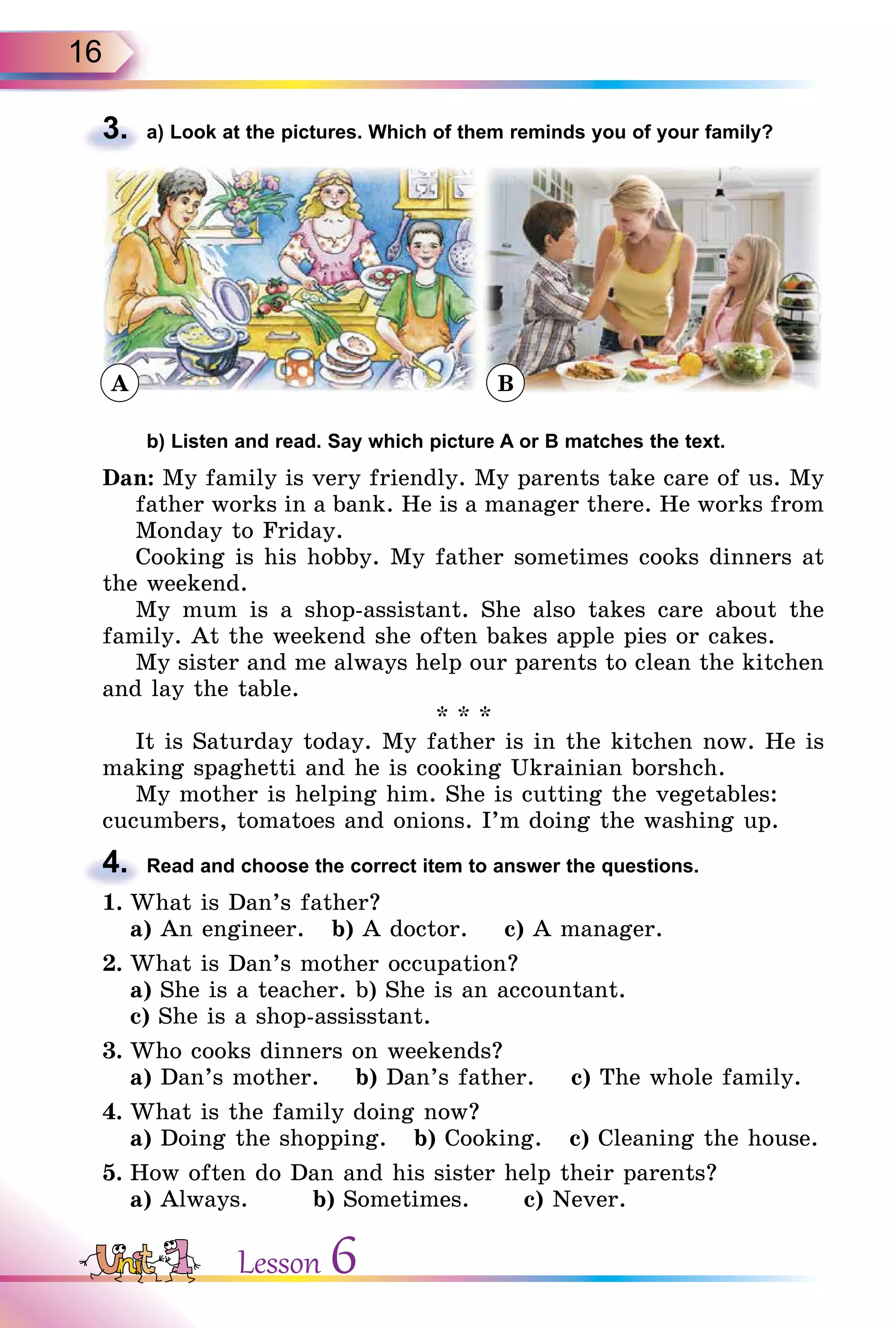 16
3. a) Look at the pictures. Which of them reminds you of your family?
b) Listen and read. Say which picture A or B matches the text.
Dan: My family is very friendly. My parents take care of us. My
father works in a bank. He is a manager there. He works from
Monday to Friday.
Cooking is his hobby. My father sometimes cooks dinners at
the weekend.
My mum is a shop-assistant. She also takes care about the
family. At the weekend she often bakes apple pies or cakes.
My sister and me always help our parents to clean the kitchen
and lay the table.
* * *
It is Saturday today. My father is in the kitchen now. He is
making spaghetti and he is cooking Ukrainian borshch.
My mother is helping him. She is cutting the vegetables:
cucumbers, tomatoes and onions. I’m doing the washing up.
4. Read and choose the correct item to answer the questions.
1. What is Dan’s father?
a) An engineer. b) A doctor. c) A manager.
2. What is Dan’s mother occupation?
a) She is a teacher. b) She is an accountant.
c) She is a shop-assisstant.
3. Who cooks dinners on weekends?
a) Dan’s mother. b) Dan’s father. c) The whole family.
4. What is the family doing now?
a) Doing the shopping. b) Cooking. c) Cleaning the house.
5. How often do Dan and his sister help their parents?
a) Always. b) Sometimes. c) Never.
3.
ÂA
4.
Lesson 6
 