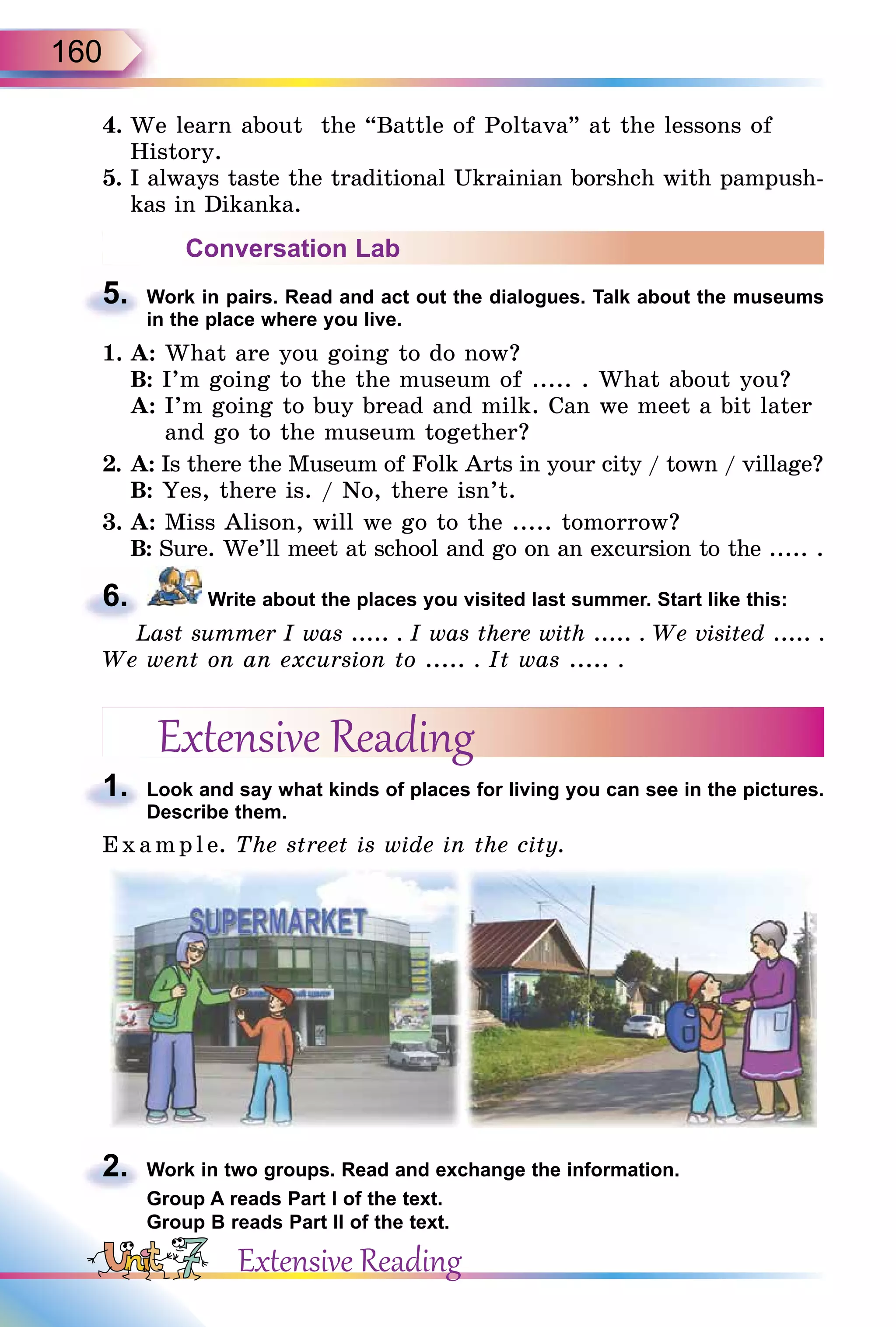 160
4. We learn about the “Battle of Poltava” at the lessons of
History.
5. I always taste the traditional Ukrainian borshch with pampush-
kas in Dikanka.
Conversation Lab
5. Work in pairs. Read and act out the dialogues. Talk about the museums
in the place where you live.
1. A: What are you going to do now?
B: I’m going to the the museum of ..... . What about you?
A: I’m going to buy bread and milk. Can we meet a bit later
and go to the museum together?
2. A: Is there the Museum of Folk Arts in your city / town / village?
B: Yes, there is. / No, there isn’t.
3. A: Miss Alison, will we go to the ..... tomorrow?
B: Sure. We’ll meet at school and go on an excursion to the ..... .
6. Write about the places you visited last summer. Start like this:
Last summer I was ..... . I was there with ..... . We visited ..... .
We went on an excursion to ..... . It was ..... .
Extensive Reading
1. Look and say what kinds of places for living you can see in the pictures.
Describe them.
Exa mpl e. The street is wide in the city.
2. Work in two groups. Read and exchange the information.
Group A reads Part I of the text.
Group B reads Part II of the text.
5.
6.
Last summer I was
1.
2.
Extensive Reading
 
