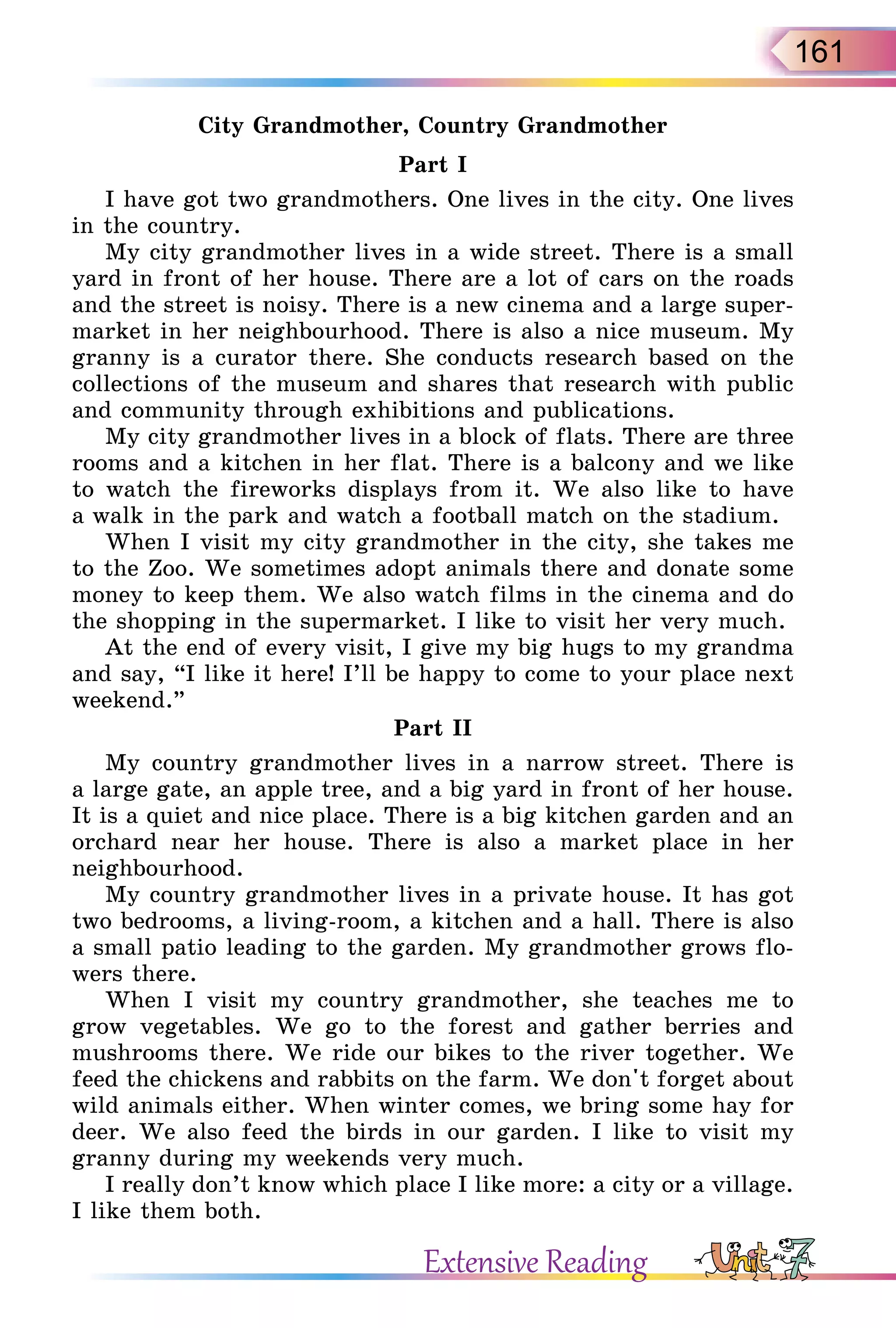 161
City Grandmother, Country Grandmother
Part I
I have got two grandmothers. One lives in the city. One lives
in the country.
My city grandmother lives in a wide street. There is a small
yard in front of her house. There are a lot of cars on the roads
and the street is noisy. There is a new cinema and a large super-
market in her neighbourhood. There is also a nice museum. My
granny is a curator there. She conducts research based on the
collections of the museum and shares that research with public
and community through exhibitions and publications.
My city grandmother lives in a block of flats. There are three
rooms and a kitchen in her flat. There is a balcony and we like
to watch the fireworks displays from it. We also like to have
a walk in the park and watch a football match on the stadium.
When I visit my city grandmother in the city, she takes me
to the Zoo. We sometimes adopt animals there and donate some
money to keep them. We also watch films in the cinema and do
the shopping in the supermarket. I like to visit her very much.
At the end of every visit, I give my big hugs to my grandma
and say, “I like it here! I’ll be happy to come to your place next
weekend.”
Part II
My country grandmother lives in a narrow street. There is
a large gate, an apple tree, and a big yard in front of her house.
It is a quiet and nice place. There is a big kitchen garden and an
orchard near her house. There is also a market place in her
neighbourhood.
My country grandmother lives in a private house. It has got
two bedrooms, a living-room, a kitchen and a hall. There is also
a small patio leading to the garden. My grandmother grows flo-
wers there.
When I visit my country grandmother, she teaches me to
grow vegetables. We go to the forest and gather berries and
mushrooms there. We ride our bikes to the river together. We
feed the chickens and rabbits on the farm. We don't forget about
wild animals either. When winter comes, we bring some hay for
deer. We also feed the birds in our garden. I like to visit my
granny during my weekends very much.
I really don’t know which place I like more: a city or a village.
I like them both.
Extensive Reading
 