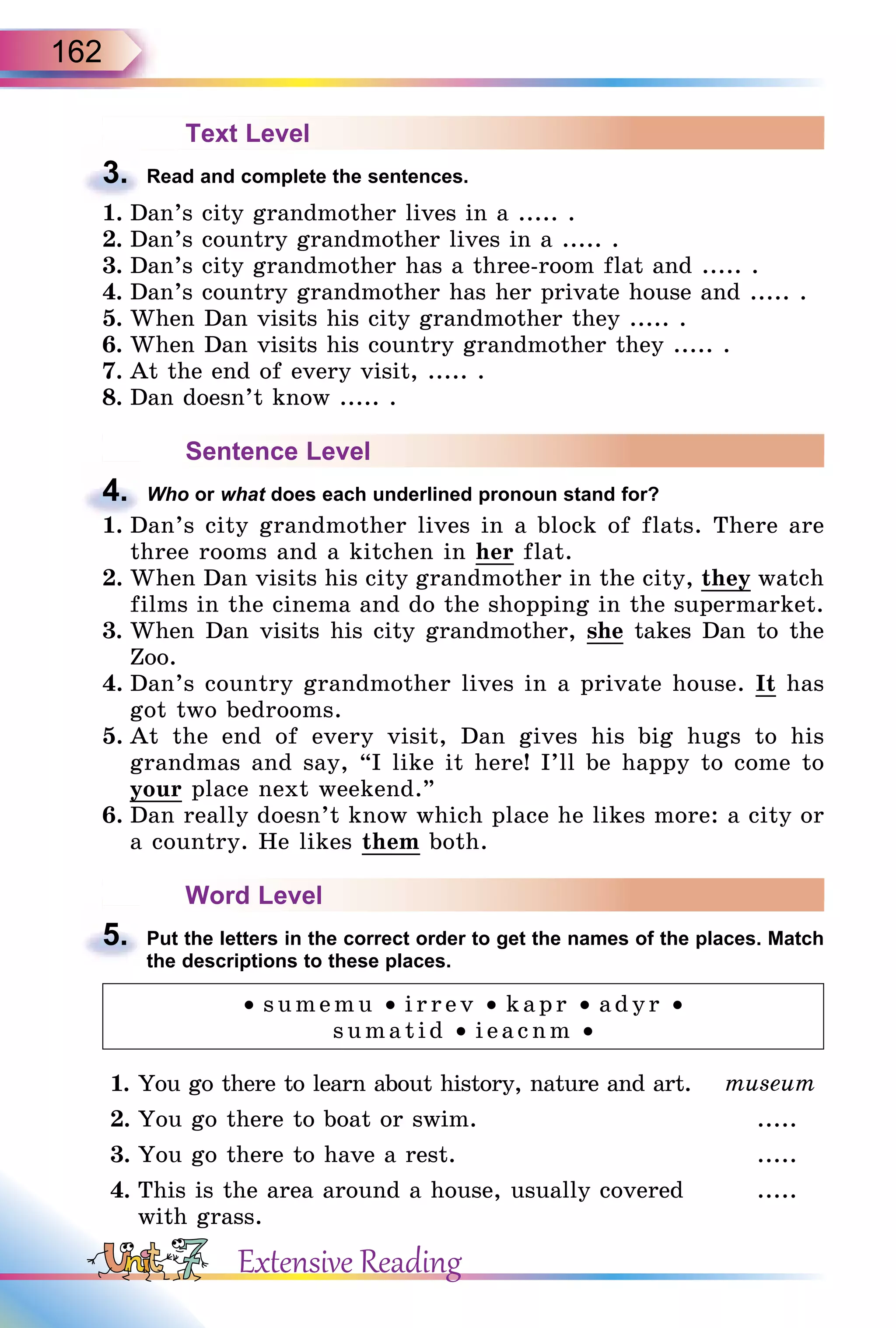 162
Text Level
3. Read and complete the sentences.
1. Dan’s city grandmother lives in a ..... .
2. Dan’s country grandmother lives in a ..... .
3. Dan’s city grandmother has a three-room flat and ..... .
4. Dan’s country grandmother has her private house and ..... .
5. When Dan visits his city grandmother they ..... .
6. When Dan visits his country grandmother they ..... .
7. At the end of every visit, ..... .
8. Dan doesn’t know ..... .
Sentence Level
4. Who or what does each underlined pronoun stand for?
1. Dan’s city grandmother lives in a block of flats. There are
three rooms and a kitchen in her flat.
2. When Dan visits his city grandmother in the city, they watch
films in the cinema and do the shopping in the supermarket.
3. When Dan visits his city grandmother, she takes Dan to the
Zoo.
4. Dan’s country grandmother lives in a private house. It has
got two bedrooms.
5. At the end of every visit, Dan gives his big hugs to his
grandmas and say, “I like it here! I’ll be happy to come to
your place next weekend.”
6. Dan really doesn’t know which place he likes more: a city or
a country. He likes them both.
Word Level
5. Put the letters in the correct order to get the names of the places. Match
the descriptions to these places.
• sumemu • irrev • kapr • adyr • 
sumatid • ieacnm •
1. You go there to learn about history, nature and art. museum
2. You go there to boat or swim. .....
3. You go there to have a rest. .....
4. This is the area around a house, usually covered
with grass.
.....
3.
4.
1. Dan’s city grandmother lives in a block of flats. There are
5.
Extensive Reading
 