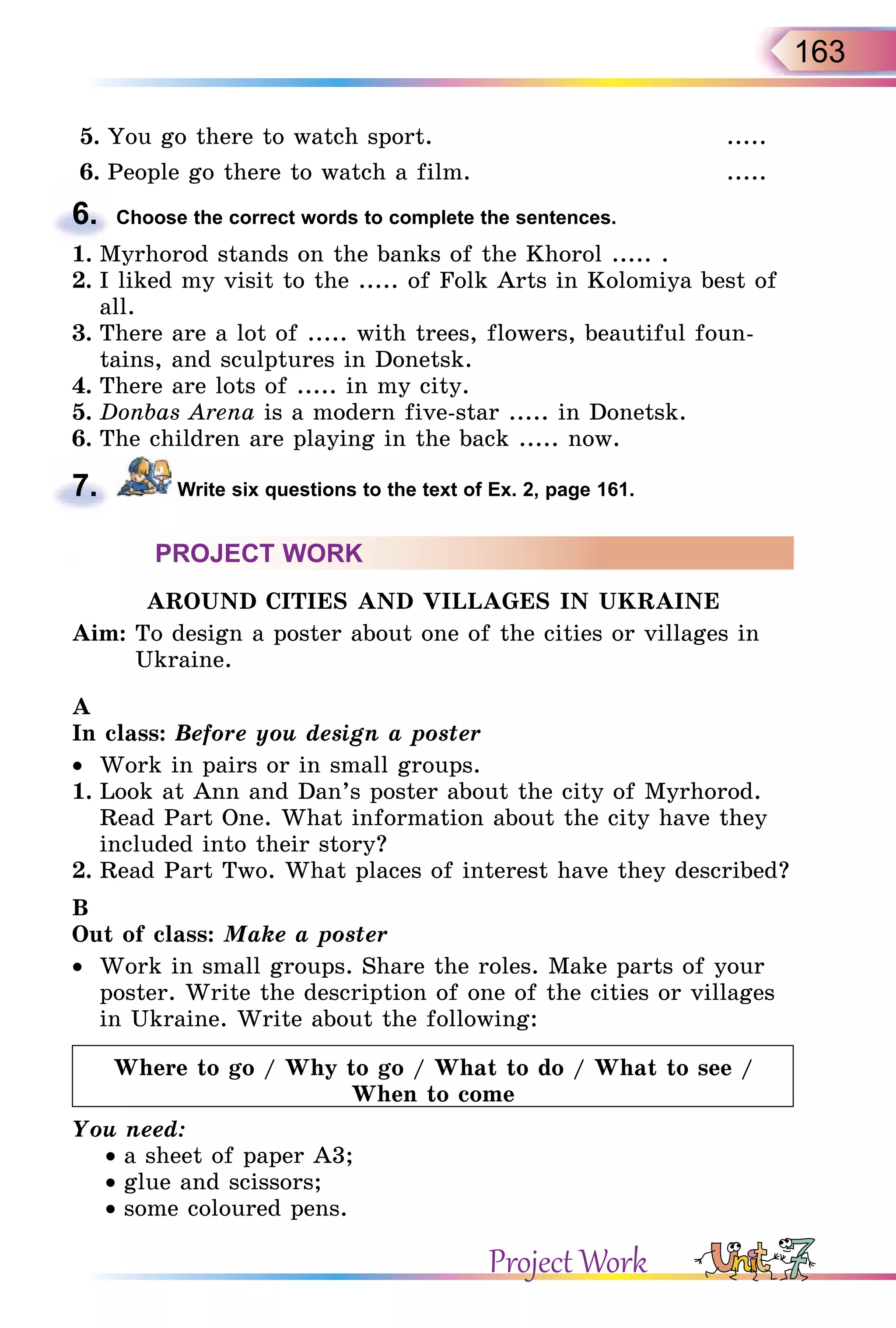 163
5. You go there to watch sport. .....
6. People go there to watch a film. .....
6. Choose the correct words to complete the sentences.
1. Myrhorod stands on the banks of the Khorol ..... .
2. I liked my visit to the ..... of Folk Arts in Kolomiya best of
all.
3. There are a lot of ..... with trees, flowers, beautiful foun-
tains, and sculptures in Donetsk.
4. There are lots of ..... in my city.
5. Donbas Arena is a modern five-star ..... in Donetsk.
6. The children are playing in the back ..... now.
7. Write six questions to the text of Ex. 2, page 161.
PROJECT WORK
AROUND CITIES AND VILLAGES IN UKRAINE
Aim: To design a poster about one of the cities or villages in
Ukraine.
A
In class: Before you design a poster
•  Work in pairs or in small groups.
1. Look at Ann and Dan’s poster about the city of Myrhorod.
Read Part One. What information about the city have they
included into their story?
2. Read Part Two. What places of interest have they described?
B
Out of class: Make a poster
•  Work in small groups. Share the roles. Make parts of your
poster. Write the description of one of the cities or villages
in Ukraine. Write about the following:
Where to go / Why to go / What to do / What to see /
When to come
You need:
• a sheet of paper A3;
• glue and scissors;
• some coloured pens.
6.
7.
Project Work
 