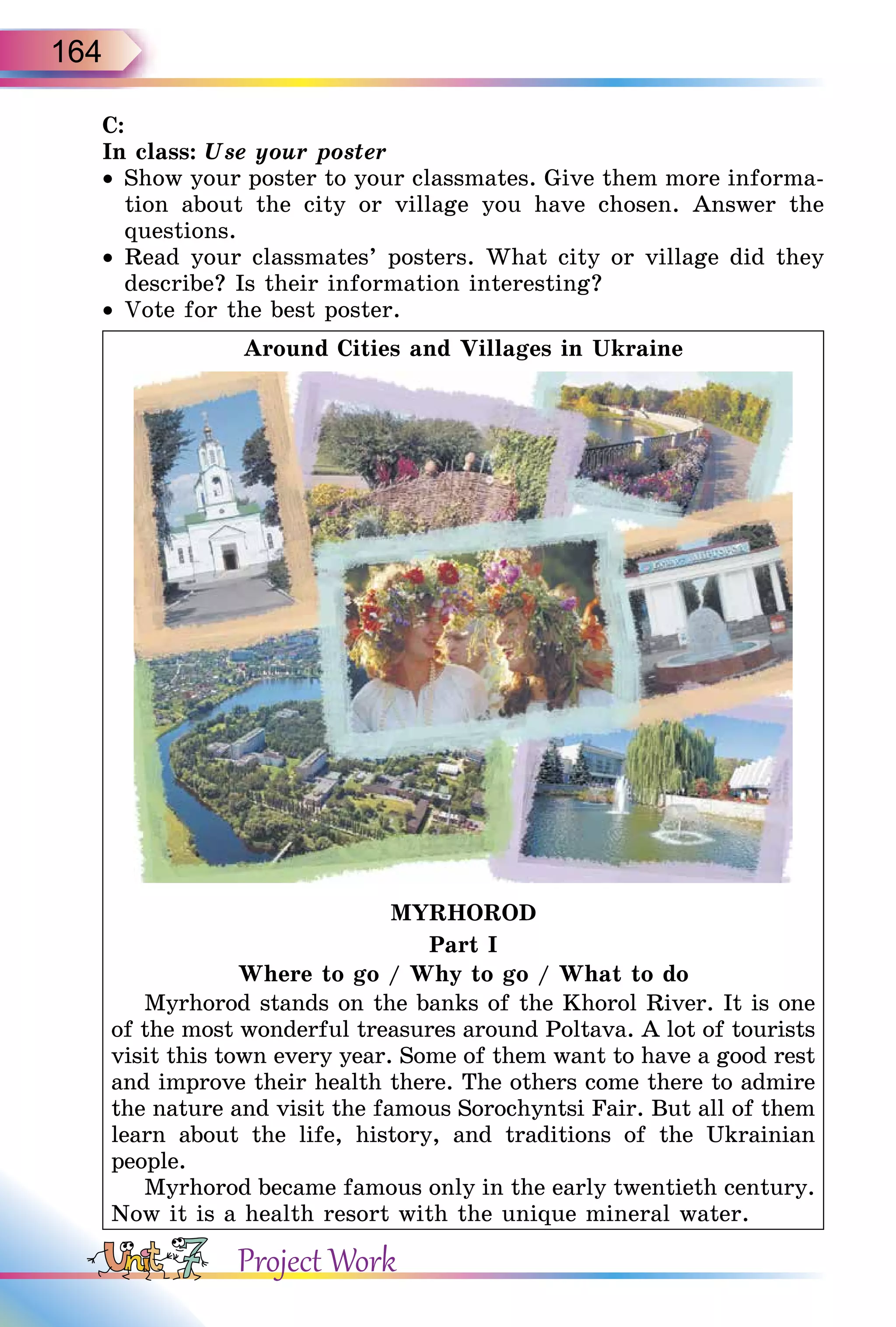 164
C:
In class: Use your poster
• Show your poster to your classmates. Give them more informa-
tion about the city or village you have chosen. Answer the
questions.
• Read your classmates’ posters. What city or village did they
describe? Is their information interesting?
• Vote for the best poster.
Around Cities and Villages in Ukraine
MYRHOROD
Part I
Where to go / Why to go / What to do
Myrhorod stands on the banks of the Khorol River. It is one
of the most wonderful treasures around Poltava. A lot of tourists
visit this town every year. Some of them want to have a good rest
and improve their health there. The others come there to admire
the nature and visit the famous Sorochyntsi Fair. But all of them
learn about the life, history, and traditions of the Ukrainian
people.
Myrhorod became famous only in the early twentieth century.
Now it is a health resort with the unique mineral water.
Project Work
 