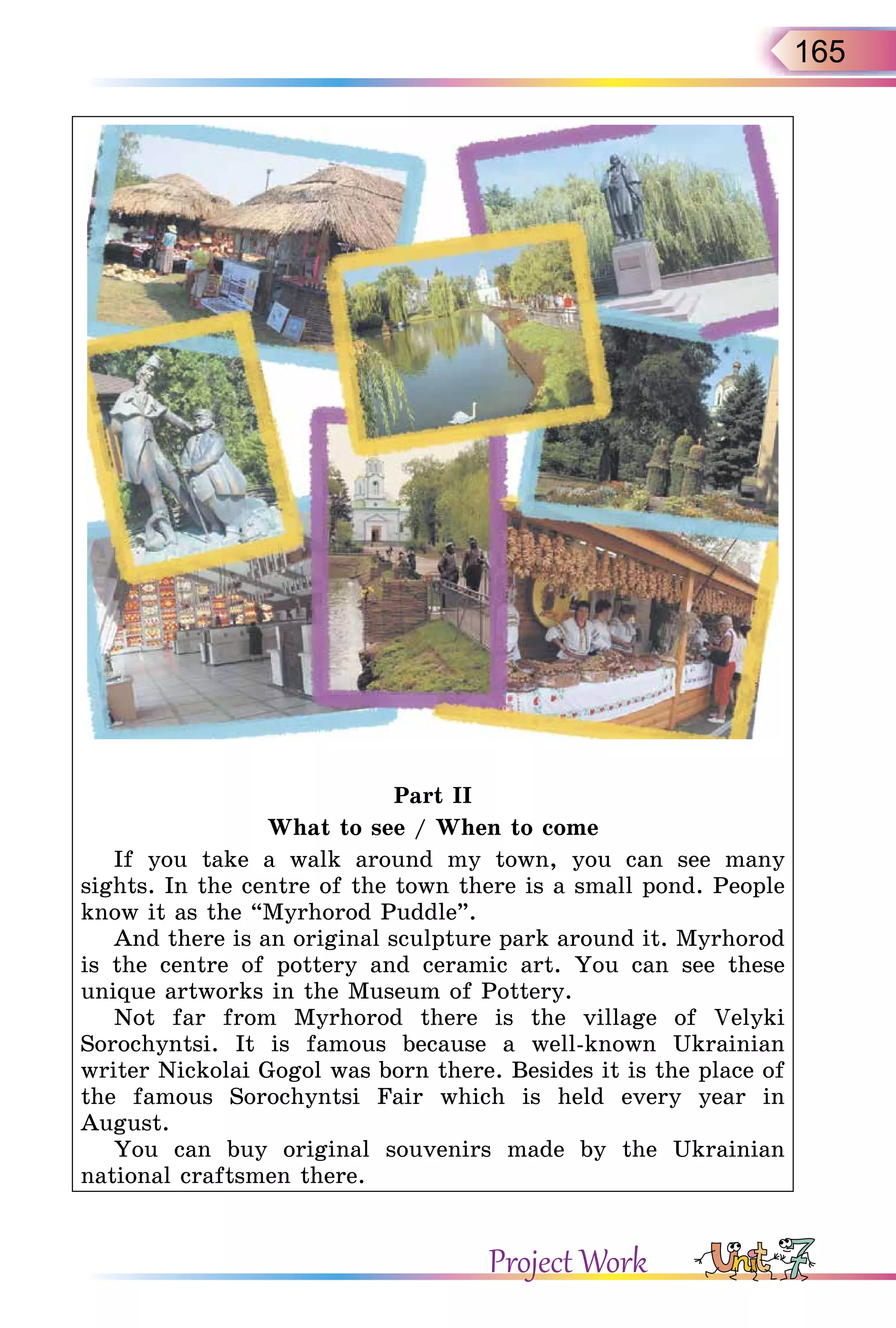 165
Part II
What to see / When to come
If you take a walk around my town, you can see many
sights. In the centre of the town there is a small pond. People
know it as the “Myrhorod Puddle”.
And there is an original sculpture park around it. Myrhorod
is the centre of pottery and ceramic art. You can see these
unique artworks in the Museum of Pottery.
Not far from Myrhorod there is the village of Velyki
Sorochyntsi. It is famous because a well-known Ukrainian
writer Nickolai Gogol was born there. Besides it is the place of
the famous Sorochyntsi Fair which is held every year in
August.
You can buy original souvenirs made by the Ukrainian
national craftsmen there.
Project Work
 