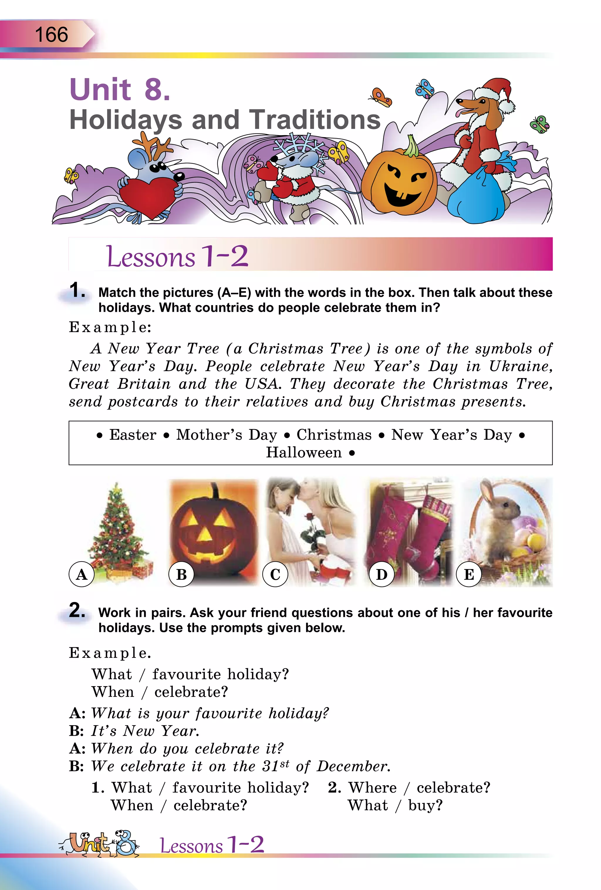 166
Unit 8.
Holidays and Traditions
Lessons 1-2
1. Match the pictures (A–E) with the words in the box. Then talk about these
holidays. What countries do people celebrate them in?
E x ampl e:
A New Year Tree (a Christmas Tree) is one of the symbols of
New Year’s Day. People celebrate New Year’s Day in Ukraine,
Great Britain and the USA. They decorate the Christmas Tree,
send postcards to their relatives and buy Christmas presents.
• Easter • Mother’s Day • Christmas • New Year’s Day •
Halloween •
A B C D E
2. Work in pairs. Ask your friend questions about one of his / her favourite
holidays. Use the prompts given below.
E x ampl e.
What / favourite holiday?
When / celebrate?
A: What is your favourite holiday?
B: It’s New Year.
A: When do you celebrate it?
B: We celebrate it on the 31st of December.
1. What / favourite holiday? 2. Where / celebrate?
When / celebrate? What / buy?
1.
2.
Lessons 1-2
 