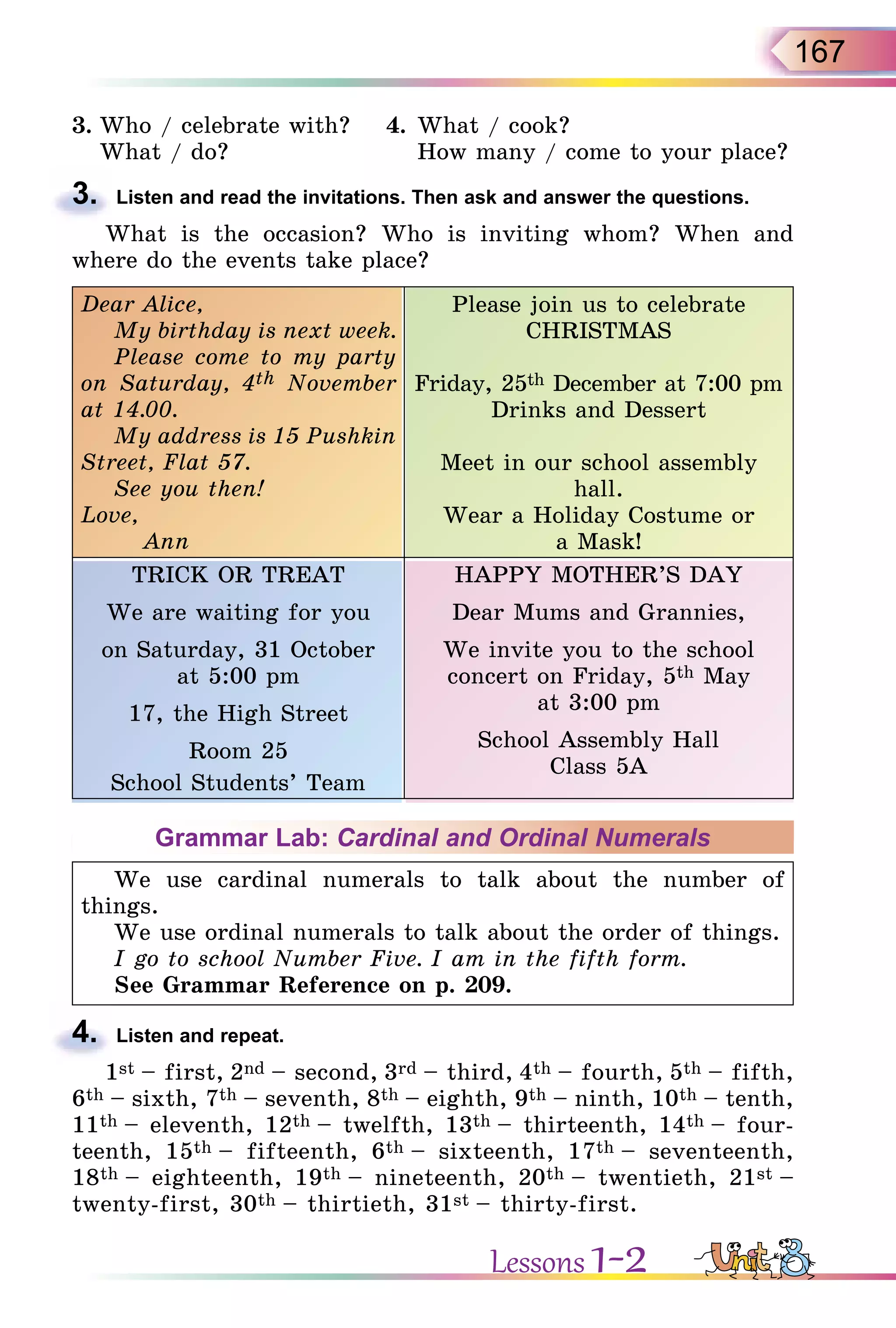 167
3. Who / celebrate with? 4. What / cook?
What / do? How many / come to your place?
3. Listen and read the invitations. Then ask and answer the questions.
What is the occasion? Who is inviting whom? When and
where do the events take place?
Dear Alice,
My birthday is next week.
Please come to my party
on Saturday, 4th November
at 14.00.
My address is 15 Pushkin
Street, Flat 57.
See you then!
Love,
Ann
Please join us to celebrate
CHRISTMAS
Friday, 25th December at 7:00 pm
Drinks and Dessert
Meet in our school assembly
hall.
Wear a Holiday Costume or
a Mask!
TRICK OR TREAT
We are waiting for you
on Saturday, 31 October
at 5:00 pm
17, the High Street
Room 25
School Students’ Team
HAPPY MOTHER’S DAY
Dear Mums and Grannies,
We invite you to the school
concert on Friday, 5th May
at 3:00 pm
School Assembly Hall
Class 5A
Grammar Lab: Cardinal and Ordinal Numerals
We use cardinal numerals to talk about the number of
things.
We use ordinal numerals to talk about the order of things.
I go to school Number Five. I am in the fifth form.
See Grammar Reference on p. 209.
4. Listen and repeat.
1st – first, 2nd – second, 3rd – third, 4th – fourth, 5th – fifth,
6th – sixth, 7th – seventh, 8th – eighth, 9th – ninth, 10th – tenth,
11th – eleventh, 12th – twelfth, 13th – thirteenth, 14th – four-
teenth, 15th – fifteenth, 6th – sixteenth, 17th – seventeenth,
18th – eighteenth, 19th – nineteenth, 20th – twentieth, 21st –
twenty-first, 30th – thirtieth, 31st – thirty-first.
3.
4.
Lessons 1-2
 