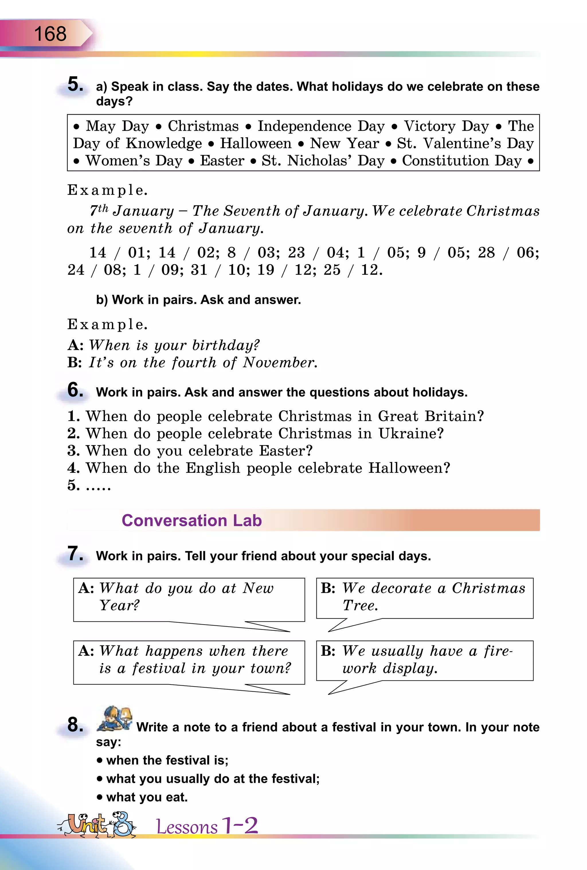 168
5. a) Speak in class. Say the dates. What holidays do we celebrate on these
days?
• May Day • Christmas • Independence Day • Victory Day • The
Day of Knowledge • Halloween • New Year • St. Valentine’s Day
• Women’s Day • Easter • St. Nicholas’ Day • Constitution Day •
Exa mpl e.
7th January – The Seventh of January. We celebrate Christmas
on the seventh of January.
14 / 01; 14 / 02; 8 / 03; 23 / 04; 1 / 05; 9 / 05; 28 / 06;
24 / 08; 1 / 09; 31 / 10; 19 / 12; 25 / 12.
b) Work in pairs. Ask and answer.
E x ampl e.
A: When is your birthday?
B: It’s on the fourth of November.
6. Work in pairs. Ask and answer the questions about holidays.
1. When do people celebrate Christmas in Great Britain?
2. When do people celebrate Christmas in Ukraine?
3. When do you celebrate Easter?
4. When do the English people celebrate Halloween?
5. .....
Conversation Lab
7. Work in pairs. Tell your friend about your special days.
B: We decorate a Christmas
Tree.
B: We usually have a fire-
work display.
A: What do you do at New
Year?
A: What happens when there
is a festival in your town?
8. Write a note to a friend about a festival in your town. In your note
say:
• when the festival is;
• what you usually do at the festival;
• what you eat.
5.
6.
7.
8.
Lessons 1-2
 