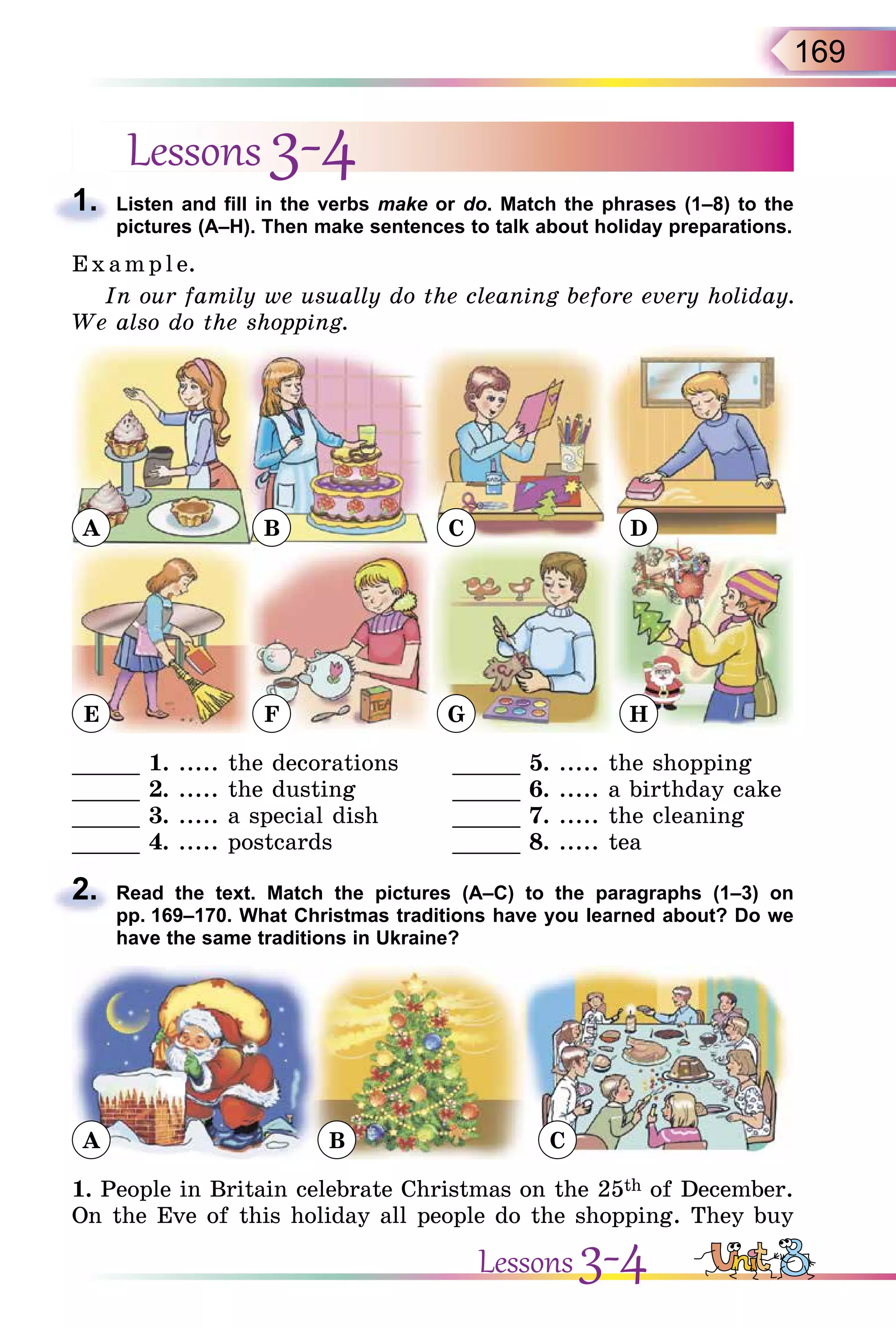 169
Lessons 3-4
1. Listen and fill in the verbs make or do. Match the phrases (1–8) to the
pictures (A–H). Then make sentences to talk about holiday preparations.
E x ampl e.
In our family we usually do the cleaning before every holiday.
We also do the shopping.
A
E
B
F
C
G
D
H
_____ 1. ..... the decorations _____ 5. ..... the shopping
_____ 2. ..... the dusting _____ 6. ..... a birthday cake
_____ 3. ..... a special dish _____ 7. ..... the cleaning
_____ 4. ..... postcards _____ 8. ..... tea
2. Read the text. Match the pictures (A–C) to the paragraphs (1–3) on
pp. 169–170. What Christmas traditions have you learned about? Do we
have the same traditions in Ukraine?
A B C
1. People in Britain celebrate Christmas on the 25th of December.
On the Eve of this holiday all people do the shopping. They buy
1.
2.
Lessons 3-4
 