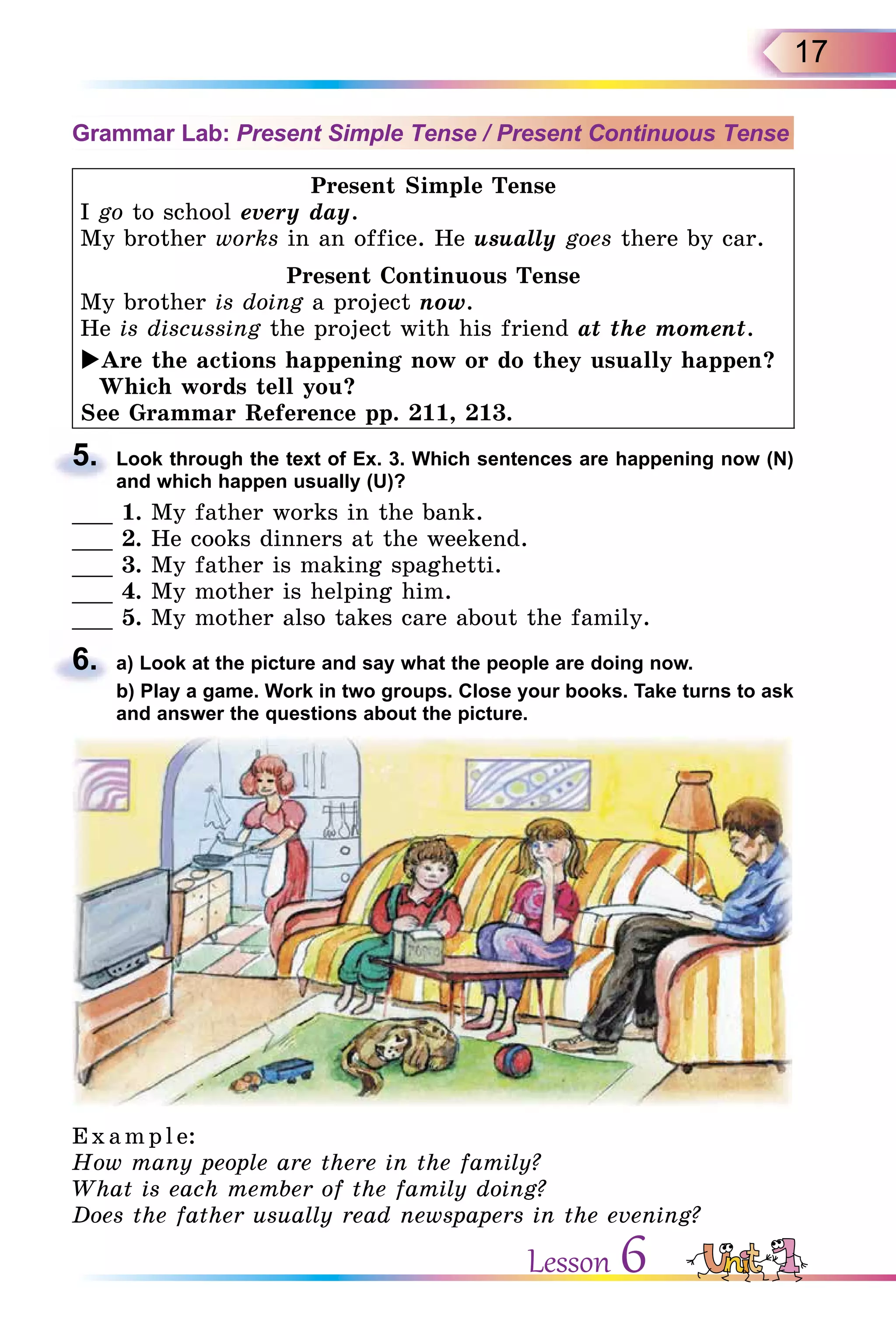 17
Grammar Lab: Present Simple Tense / Present Continuous Tense
Present Simple Tense
I go to school every day.
My brother works in an office. He usually goes there by car.
Present Continuous Tense
My brother is doing a project now.
He is discussing the project with his friend at the moment.
Are the actions happening now or do they usually happen?
Which words tell you?
See Grammar Reference pp. 211, 213.
5. Look through the text of Ex. 3. Which sentences are happening now (N)
and which happen usually (U)?
___ 1. My father works in the bank.
___ 2. He cooks dinners at the weekend.
___ 3. My father is making spaghetti.
___ 4. My mother is helping him.
___ 5. My mother also takes care about the family.
6. a) Look at the picture and say what the people are doing now.
b) Play a game. Work in two groups. Close your books. Take turns to ask
and answer the questions about the picture.
E x ampl e:
How many people are there in the family?
What is each member of the family doing?
Does the father usually read newspapers in the evening?
5.
6.
Lesson 6
 