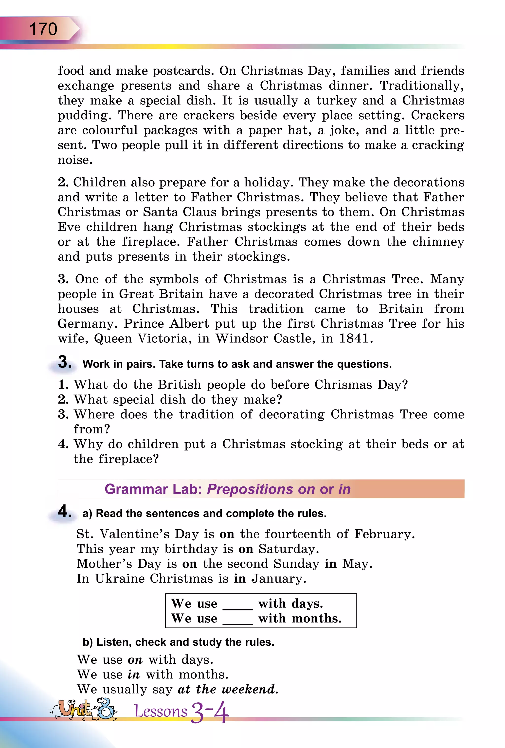170
food and make postcards. On Christmas Day, families and friends
exchange presents and share a Christmas dinner. Traditionally,
they make a special dish. It is usually a turkey and a Christmas
pudding. There are crackers beside every place setting. Crackers
are colourful packages with a paper hat, a joke, and a little pre-
sent. Two people pull it in different directions to make a cracking
noise.
2. Children also prepare for a holiday. They make the decorations
and write a letter to Father Christmas. They believe that Father
Christmas or Santa Claus brings presents to them. On Christmas
Eve children hang Christmas stockings at the end of their beds
or at the fireplace. Father Christmas comes down the chimney
and puts presents in their stockings.
3. One of the symbols of Christmas is a Christmas Tree. Many
people in Great Britain have a decorated Christmas tree in their
houses at Christmas. This tradition came to Britain from
Germany. Prince Albert put up the first Christmas Tree for his
wife, Queen Victoria, in Windsor Castle, in 1841.
3. Work in pairs. Take turns to ask and answer the questions.
1. What do the British people do before Chrismas Day?
2. What special dish do they make?
3. Where does the tradition of decorating Christmas Tree come
from?
4. Why do children put a Christmas stocking at their beds or at
the fireplace?
Grammar Lab: Prepositions on or in
4. a) Read the sentences and complete the rules.
St. Valentine’s Day is on the fourteenth of February.
This year my birthday is on Saturday.
Mother’s Day is on the second Sunday in May.
In Ukraine Christmas is in January.
We use ____ with days.
We use ____ with months.
b) Listen, check and study the rules.
We use on with days.
We use in with months.
We usually say at the weekend.
3.
4.
Lessons 3-4
 