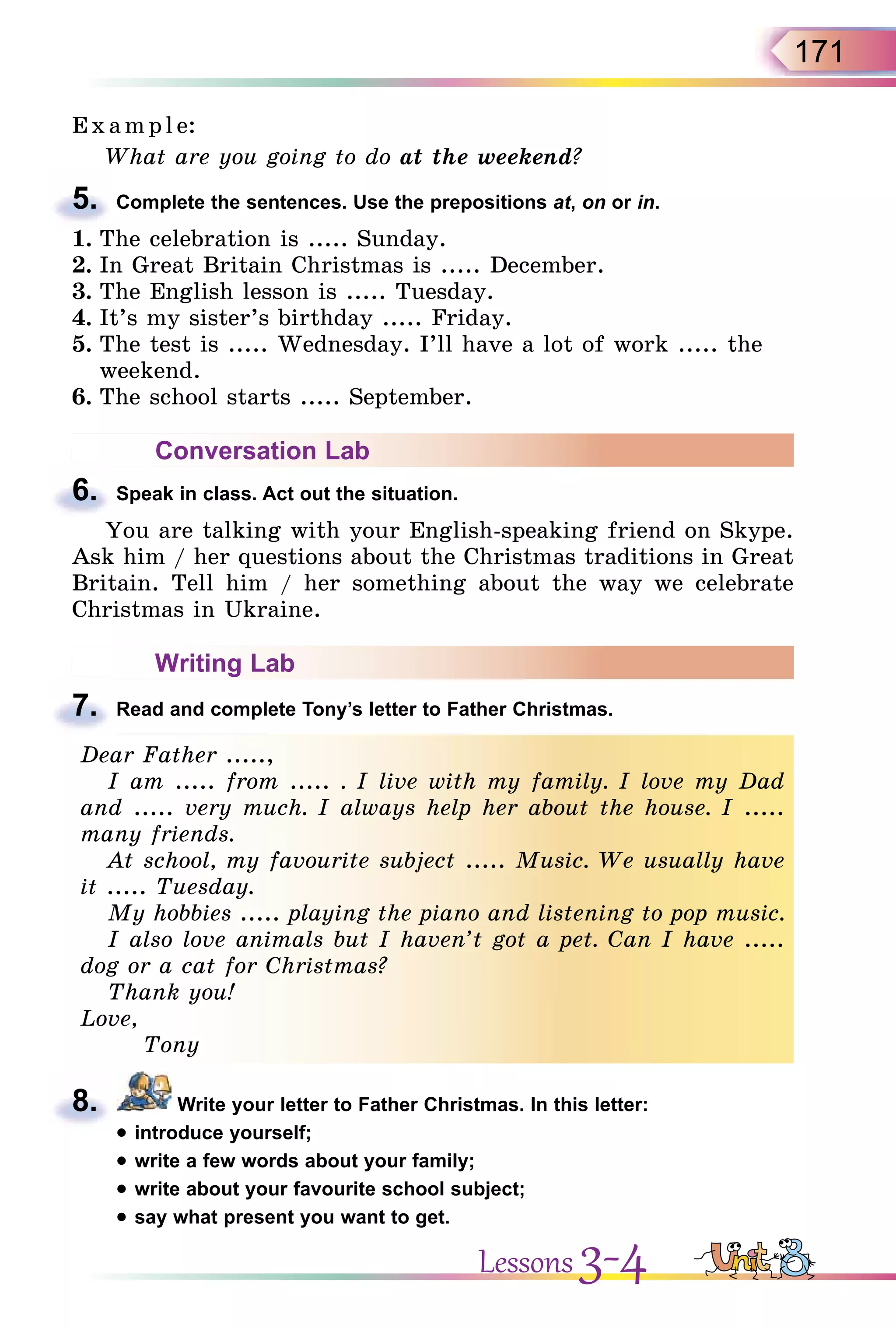 171
E x ampl e:
What are you going to do at the weekend?
5. Complete the sentences. Use the prepositions at, on or in.
1. The celebration is ..... Sunday.
2. In Great Britain Christmas is ..... December.
3. The English lesson is ..... Tuesday.
4. It’s my sister’s birthday ..... Friday.
5. The test is ..... Wednesday. I’ll have a lot of work ..... the
weekend.
6. The school starts ..... September.
Conversation Lab
6. Speak in class. Act out the situation.
You are talking with your English-speaking friend on Skype.
Ask him / her questions about the Christmas traditions in Great
Britain. Tell him / her something about the way we celebrate
Christmas in Ukraine.
Writing Lab
7. Read and complete Tony’s letter to Father Christmas.
Dear Father .....,
I am ..... from ..... . I live with my family. I love my Dad
and ..... very much. I always help her about the house. I .....
many friends.
At school, my favourite subject ..... Music. We usually have
it ..... Tuesday.
My hobbies ..... playing the piano and listening to pop music.
I also love animals but I haven’t got a pet. Can I have .....
dog or a cat for Christmas?
Thank you!
Love,
Tony
8. Write your letter to Father Christmas. In this letter:
• introduce yourself;
• write a few words about your family;
• write about your favourite school subject;
• say what present you want to get.
5.
6.
7.
Dear Father .....,
I am ..... from ..... . I live with my family. I love my Dad
and ..... very much. I always help her about the house. I .....
many friends.
At school, my favourite subject ..... Music. We usually have
it ..... Tuesday.
My hobbies ..... playing the piano and listening to pop music.
I also love animals but I haven’t got a pet. Can I have .....
dog or a cat for Christmas?
Thank you!
Love,
Tony
8.
Lessons 3-4
 