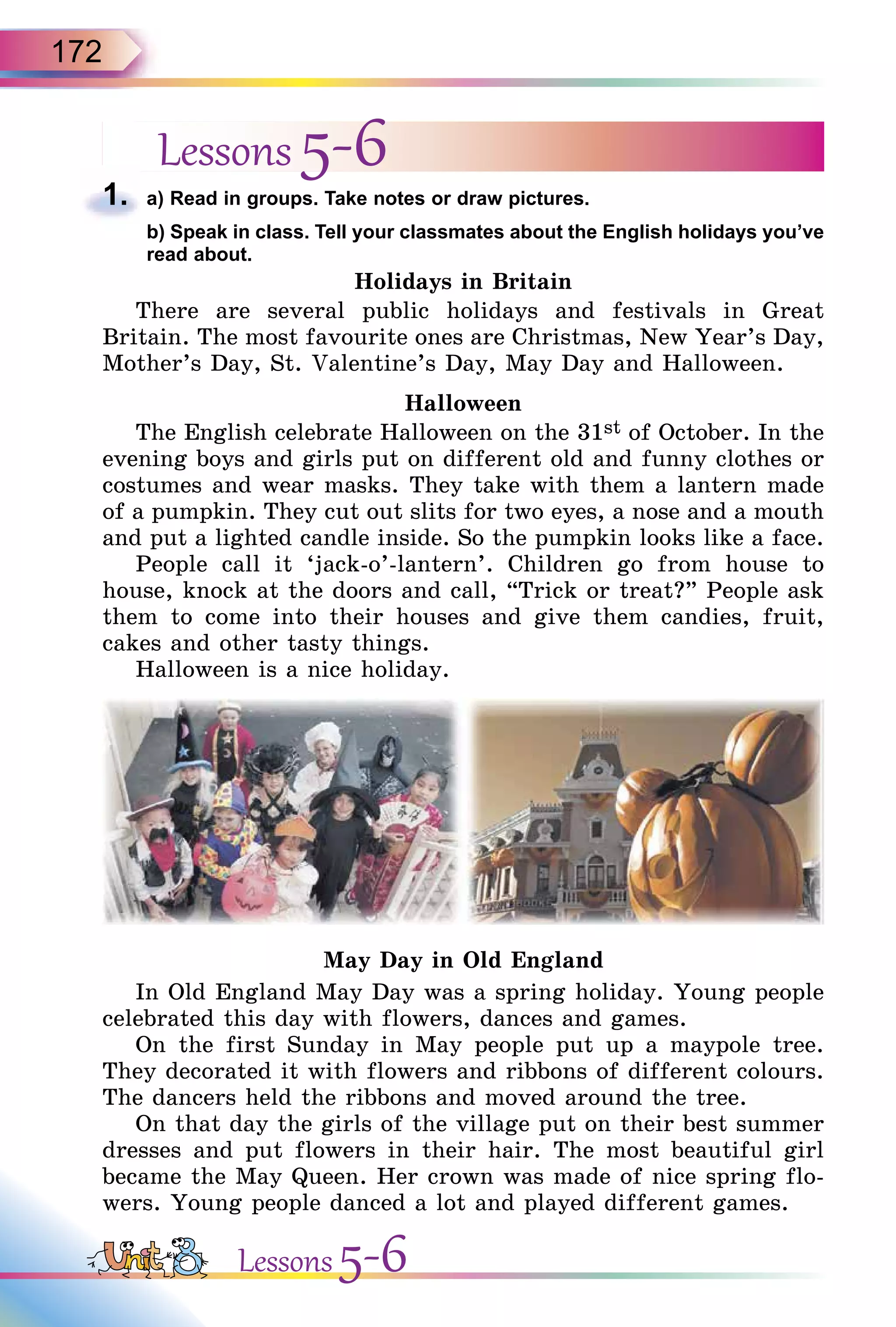 172
Lessons 5-61. a) Read in groups. Take notes or draw pictures.
b) Speak in class. Tell your classmates about the English holidays you’ve
read about.
Holidays in Britain
There are several public holidays and festivals in Great
Britain. The most favourite ones are Christmas, New Year’s Day,
Mother’s Day, St. Valentine’s Day, May Day and Halloween.
Halloween
The English celebrate Halloween on the 31st of October. In the
evening boys and girls put on different old and funny clothes or
costumes and wear masks. They take with them a lantern made
of a pumpkin. They cut out slits for two eyes, a nose and a mouth
and put a lighted candle inside. So the pumpkin looks like a face.
People call it ‘jack-o’-lantern’. Children go from house to
house, knock at the doors and call, “Trick or treat?” People ask
them to come into their houses and give them candies, fruit,
cakes and other tasty things.
Halloween is a nice holiday.
May Day in Old England
In Old England May Day was a spring holiday. Young people
celebrated this day with flowers, dances and games.
On the first Sunday in May people put up a maypole tree.
They decorated it with flowers and ribbons of different colours.
The dancers held the ribbons and moved around the tree.
On that day the girls of the village put on their best summer
dresses and put flowers in their hair. The most beautiful girl
became the May Queen. Her crown was made of nice spring flo-
wers. Young people danced a lot and played different games.
1.
b) Speak in class. Tell your classmates about the English holidays you’ve
Lessons 5-6
 