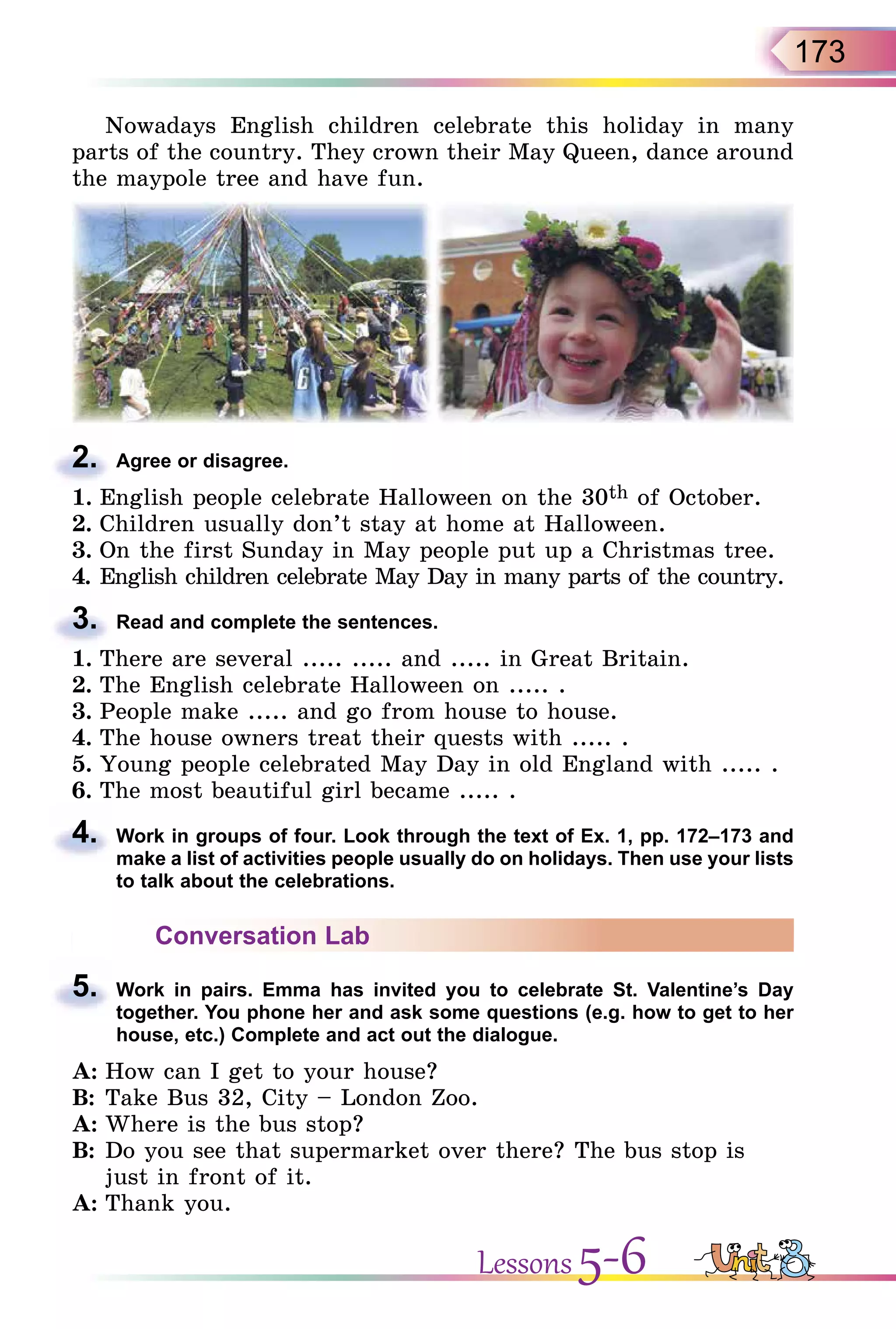 173
Nowadays English children celebrate this holiday in many
parts of the country. They crown their May Queen, dance around
the maypole tree and have fun.
2. Agree or disagree.
1. English people celebrate Halloween on the 30th of October.
2. Children usually don’t stay at home at Halloween.
3. On the first Sunday in May people put up a Christmas tree.
4. English children celebrate May Day in many parts of the country.
3. Read and complete the sentences.
1. There are several ..... ..... and ..... in Great Britain.
2. The English celebrate Halloween on ..... .
3. People make ..... and go from house to house.
4. The house owners treat their quests with ..... .
5. Young people celebrated May Day in old England with ..... .
6. The most beautiful girl became ..... .
4. Work in groups of four. Look through the text of Ex. 1, pp. 172–173 and
make a list of activities people usually do on holidays. Then use your lists
to talk about the celebrations.
Conversation Lab
5. Work in pairs. Emma has invited you to celebrate St. Valentine’s Day
together. You phone her and ask some questions (e.g. how to get to her
house, etc.) Complete and act out the dialogue.
A: How can I get to your house?
B: Take Bus 32, City – London Zoo.
A: Where is the bus stop?
B: Do you see that supermarket over there? The bus stop is
just in front of it.
A: Thank you.
2.
3.
4.
5.
Lessons 5-6
 