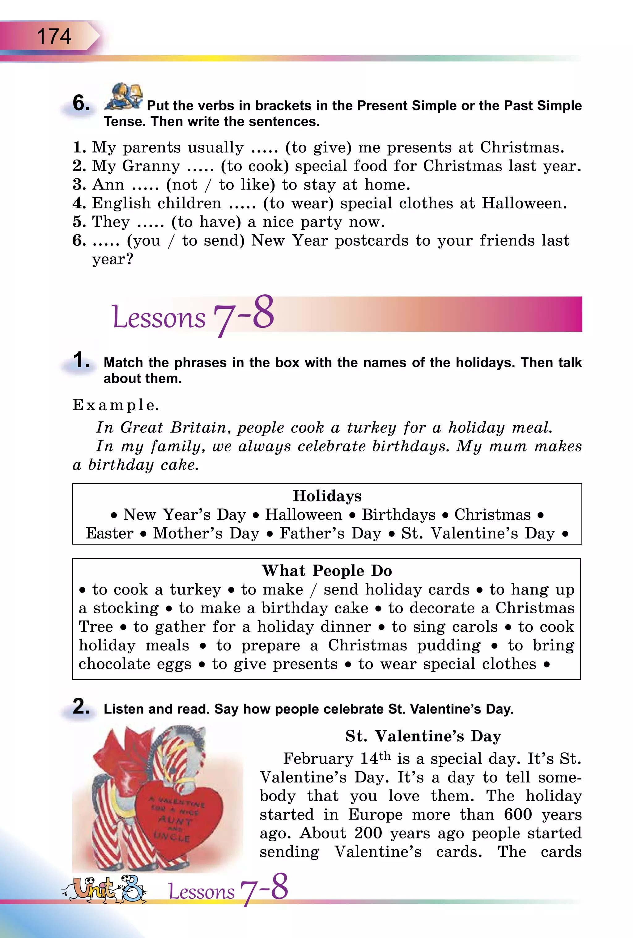 174
6. Put the verbs in brackets in the Present Simple or the Past Simple
Tense. Then write the sentences.
1. My parents usually ..... (to give) me presents at Christmas.
2. My Granny ..... (to cook) special food for Christmas last year.
3. Ann ..... (not / to like) to stay at home.
4. English children ..... (to wear) special clothes at Halloween.
5. They ..... (to have) a nice party now.
6. ..... (you / to send) New Year postcards to your friends last
year?
Lessons 7-8
1. Match the phrases in the box with the names of the holidays. Then talk
about them.
E x ampl e.
In Great Britain, people cook a turkey for a holiday meal.
In my family, we always celebrate birthdays. My mum makes
a birthday cake.
Holidays
• New Year’s Day • Halloween • Birthdays • Christmas •
Easter • Mother’s Day • Father’s Day • St. Valentine’s Day •
What People Do
• to cook a turkey • to make / send holiday cards • to hang up
a stocking • to make a birthday cake • to decorate a Christmas
Tree • to gather for a holiday dinner • to sing carols • to cook
holiday meals • to prepare a Christmas pudding • to bring
chocolate eggs • to give presents • to wear special clothes •
2. Listen and read. Say how people celebrate St. Valentine’s Day.
St. Valentine’s Day
February 14th is a special day. It’s St.
Valentine’s Day. It’s a day to tell some-
body that you love them. The holiday
started in Europe more than 600 years
ago. About 200 years ago people started
sending Valentine’s cards. The cards
6.
1.
2.
Lessons 7-8
 