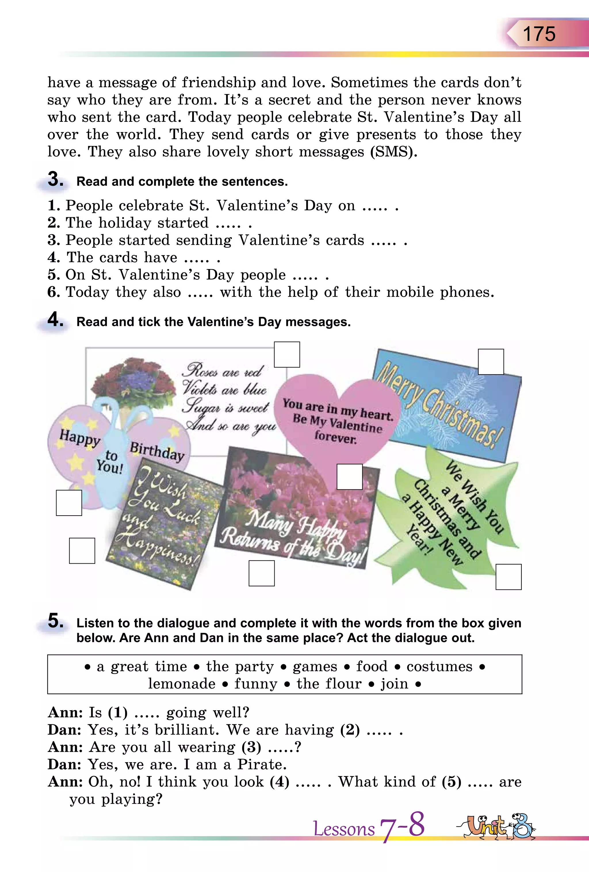 175
have a message of friendship and love. Sometimes the cards don’t
say who they are from. It’s a secret and the person never knows
who sent the card. Today people celebrate St. Valentine’s Day all
over the world. They send cards or give presents to those they
love. They also share lovely short messages (SMS).
3. Read and complete the sentences.
1. People celebrate St. Valentine’s Day on ..... .
2. The holiday started ..... .
3. People started sending Valentine’s cards ..... .
4. The cards have ..... .
5. On St. Valentine’s Day people ..... .
6. Today they also ..... with the help of their mobile phones.
4. Read and tick the Valentine’s Day messages.
5. Listen to the dialogue and complete it with the words from the box given
below. Are Ann and Dan in the same place? Act the dialogue out.
• a great time • the party • games • food • costumes •
lemonade • funny • the flour • join •
Ann: Is (1) ..... going well?
Dan: Yes, it’s brilliant. We are having (2) ..... .
Ann: Are you all wearing (3) .....?
Dan: Yes, we are. I am a Pirate.
Ann: Oh, no! I think you look (4) ..... . What kind of (5) ..... are
you playing?
3.
4.
5.
Lessons 7-8
 