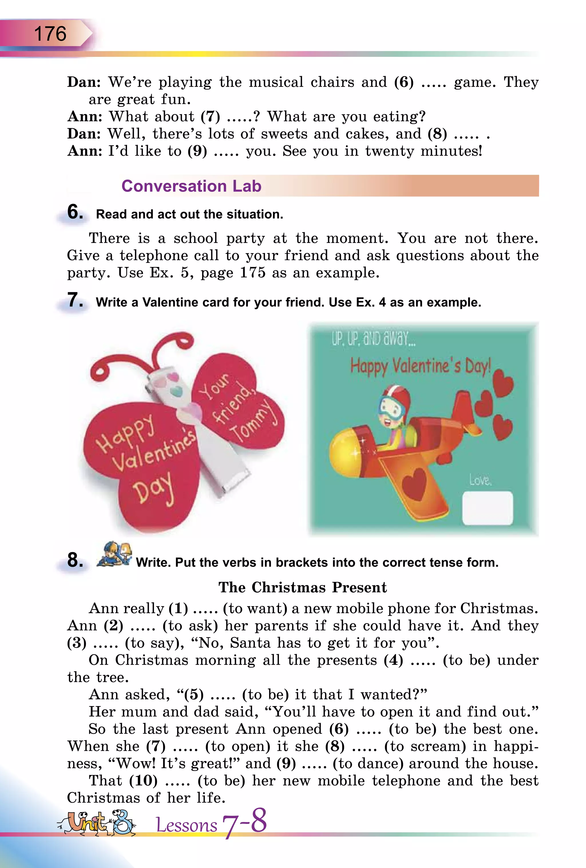 176
Dan: We’re playing the musical chairs and (6) ..... game. They
are great fun.
Ann: What about (7) .....? What are you eating?
Dan: Well, there’s lots of sweets and cakes, and (8) ..... .
Ann: I’d like to (9) ..... you. See you in twenty minutes!
Conversation Lab
6. Read and act out the situation.
There is a school party at the moment. You are not there.
Give a telephone call to your friend and ask questions about the
party. Use Ex. 5, page 175 as an example.
7. Write a Valentine card for your friend. Use Ex. 4 as an example.
8. Write. Put the verbs in brackets into the correct tense form.
The Christmas Present
Ann really (1) ..... (to want) a new mobile phone for Christmas.
Ann (2) ..... (to ask) her parents if she could have it. And they
(3) ..... (to say), “No, Santa has to get it for you”.
On Christmas morning all the presents (4) ..... (to be) under
the tree.
Ann asked, “(5) ..... (to be) it that I wanted?”
Her mum and dad said, “You’ll have to open it and find out.”
So the last present Ann opened (6) ..... (to be) the best one.
When she (7) ..... (to open) it she (8) ..... (to scream) in happi-
ness, “Wow! It’s great!” and (9) ..... (to dance) around the house.
That (10) ..... (to be) her new mobile telephone and the best
Christmas of her life.
6.
7.
8.
Lessons 7-8
 