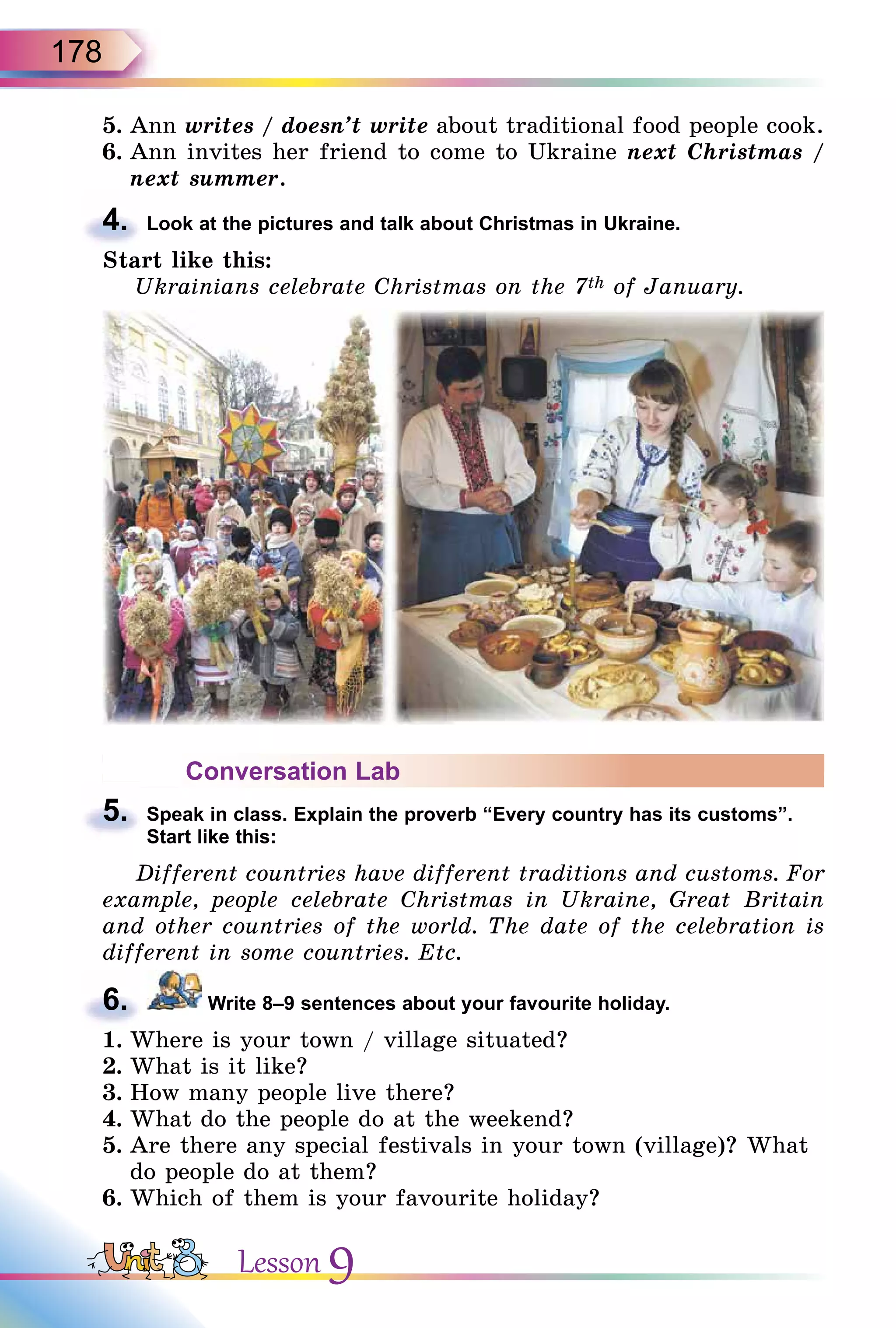 178
5. Ann writes / doesn’t write about traditional food people cook.
6. Ann invites her friend to come to Ukraine next Christmas /
next summer.
4. Look at the pictures and talk about Christmas in Ukraine.
Start like this:
Ukrainians celebrate Christmas on the 7th of January.
Conversation Lab
5. Speak in class. Explain the proverb “Every country has its customs”.
Start like this:
Different countries have different traditions and customs. For
example, people celebrate Christmas in Ukraine, Great Britain
and other countries of the world. The date of the celebration is
different in some countries. Etc.
6. Write 8–9 sentences about your favourite holiday.
1. Where is your town / village situated?
2. What is it like?
3. How many people live there?
4. What do the people do at the weekend?
5. Are there any special festivals in your town (village)? What
do people do at them?
6. Which of them is your favourite holiday?
4.
5.
Start like this:
6.
Lesson 9
 