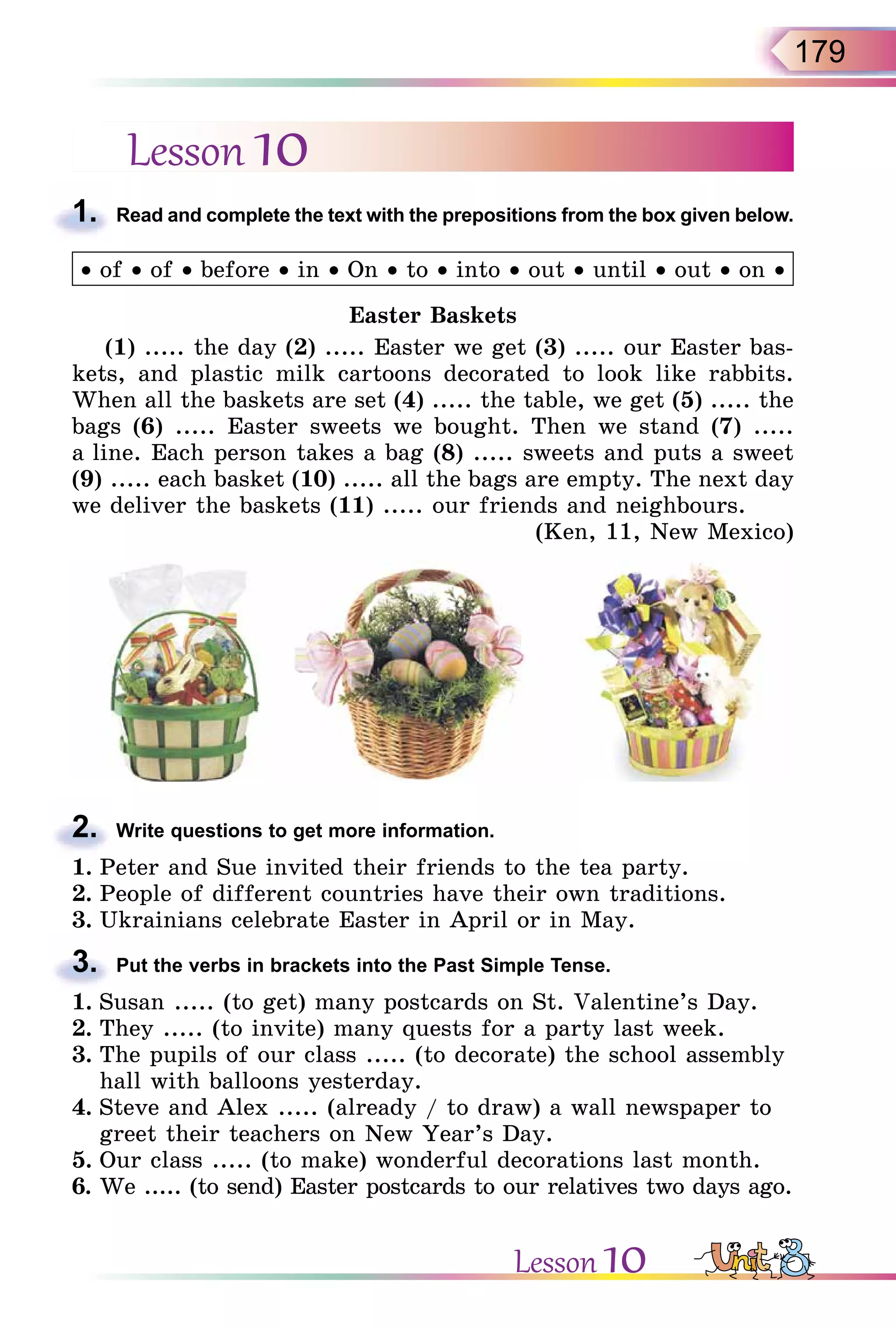179
Lesson 10
1. Read and complete the text with the prepositions from the box given below.
• of • of • before • in • On • to • into • out • until • out • on •
Easter Baskets
(1) ..... the day (2) ..... Easter we get (3) ..... our Easter bas-
kets, and plastic milk cartoons decorated to look like rabbits.
When all the baskets are set (4) ..... the table, we get (5) ..... the
bags (6) ..... Easter sweets we bought. Then we stand (7) .....
a line. Each person takes a bag (8) ..... sweets and puts a sweet
(9) ..... each basket (10) ..... all the bags are empty. The next day
we deliver the baskets (11) ..... our friends and neighbours.
(Ken, 11, New Mexico)
2. Write questions to get more information.
1. Peter and Sue invited their friends to the tea party.
2. People of different countries have their own traditions.
3. Ukrainians celebrate Easter in April or in May.
3. Put the verbs in brackets into the Past Simple Tense.
1. Susan ..... (to get) many postcards on St. Valentine’s Day.
2. They ..... (to invite) many quests for a party last week.
3. The pupils of our class ..... (to decorate) the school assembly
hall with balloons yesterday.
4. Steve and Alex ..... (already / to draw) a wall newspaper to
greet their teachers on New Year’s Day.
5. Our class ..... (to make) wonderful decorations last month.
6. We ..... (to send) Easter postcards to our relatives two days ago.
1.
2.
3.
Lesson 10
 