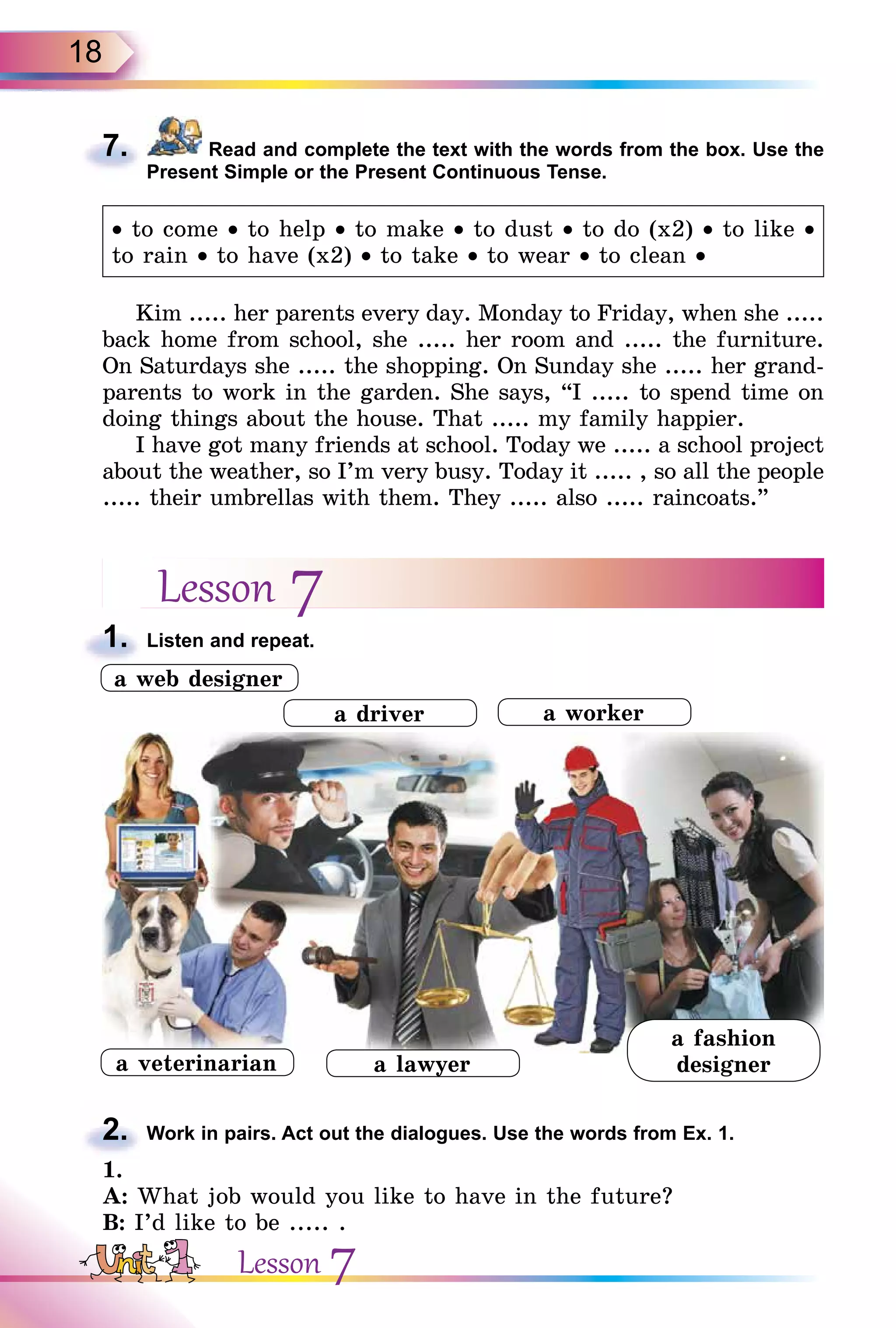 18
7. Read and complete the text with the words from the box. Use the
Present Simple or the Present Continuous Tense.
• to come • to help • to make • to dust • to do (x2) • to like •
to rain • to have (x2) • to take • to wear • to clean •
Kim ..... her parents every day. Monday to Friday, when she .....
back home from school, she ..... her room and ..... the furniture.
On Saturdays she ..... the shopping. On Sunday she ..... her grand-
parents to work in the garden. She says, “I ..... to spend time on
doing things about the house. That ..... my family happier.
I have got many friends at school. Today we ..... a school project
about the weather, so I’m very busy. Today it ..... , so all the people
..... their umbrellas with them. They ..... also ..... raincoats.”
Lesson 7
1. Listen and repeat.
2. Work in pairs. Act out the dialogues. Use the words from Ex. 1.
1.
A: What job would you like to have in the future?
B: I’d like to be ..... .
7.
1.
2.
a lawyer
a worker
a web designer
a fashion
designer
a driver
a veterinarian
Lesson 7
 