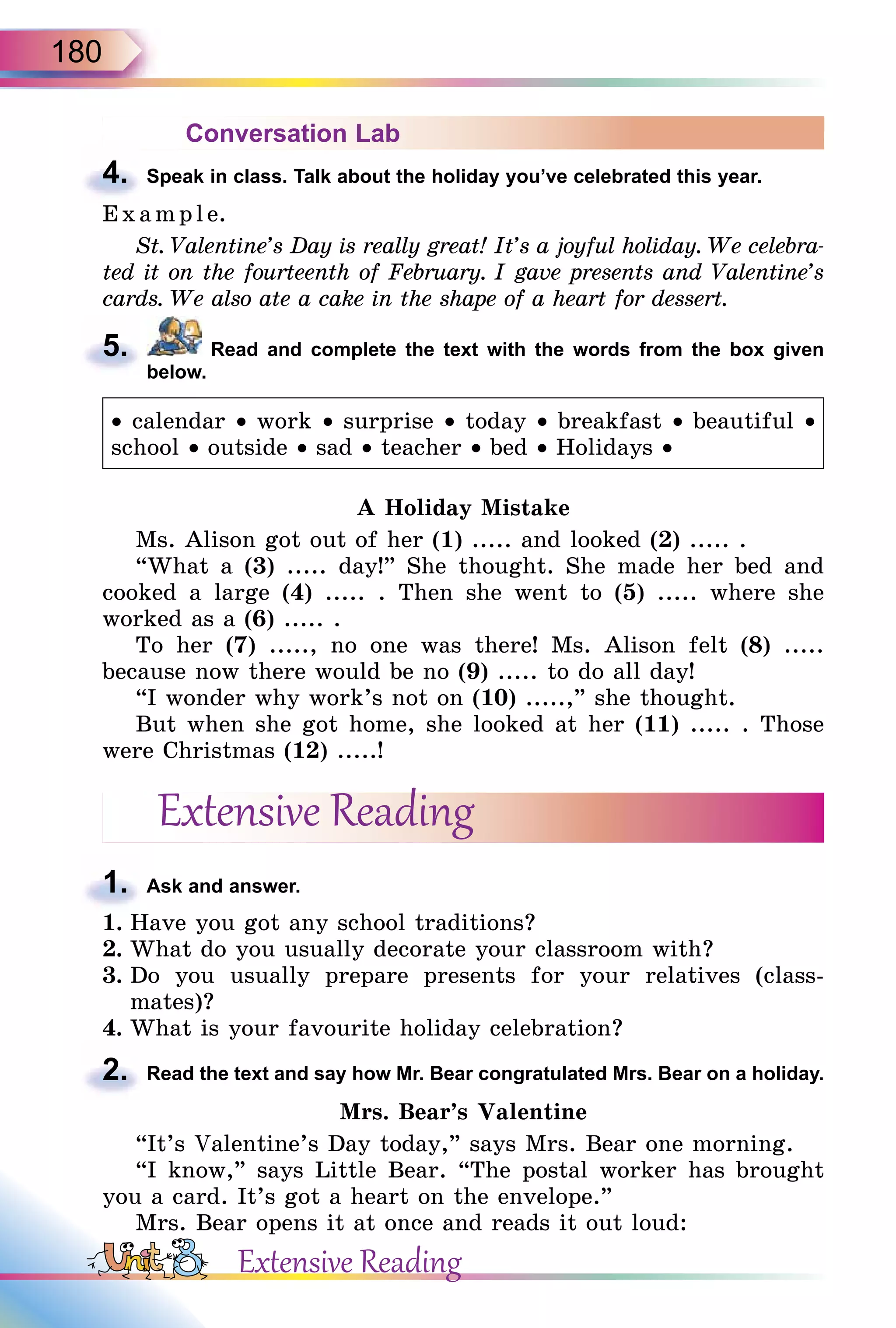 180
Conversation Lab
4. Speak in class. Talk about the holiday you’ve celebrated this year.
E x ampl e.
St. Valentine’s Day is really great! It’s a joyful holiday. We celebra-
ted it on the fourteenth of February. I gave presents and Valentine’s
cards. We also ate a cake in the shape of a heart for dessert.
5. Read and complete the text with the words from the box given
below.
• calendar • work • surprise • today • breakfast • beautiful •
school • outside • sad • teacher • bed • Holidays •
A Holiday Mistake
Ms. Alison got out of her (1) ..... and looked (2) ..... .
“What a (3) ..... day!” She thought. She made her bed and
cooked a large (4) ..... . Then she went to (5) ..... where she
worked as a (6) ..... .
To her (7) ....., no one was there! Ms. Alison felt (8) .....
because now there would be no (9) ..... to do all day!
“I wonder why work’s not on (10) .....,” she thought.
But when she got home, she looked at her (11) ..... . Those
were Christmas (12) .....!
Extensive Reading
1. Ask and answer.
1. Have you got any school traditions?
2. What do you usually decorate your classroom with?
3. Do you usually prepare presents for your relatives (class-
mates)?
4. What is your favourite holiday celebration?
2. Read the text and say how Mr. Bear congratulated Mrs. Bear on a holiday.
Mrs. Bear’s Valentine
“It’s Valentine’s Day today,” says Mrs. Bear one morning.
“I know,” says Little Bear. “The postal worker has brought
you a card. It’s got a heart on the envelope.”
Mrs. Bear opens it at once and reads it out loud:
4.
5.
1.
2.
Extensive Reading
 