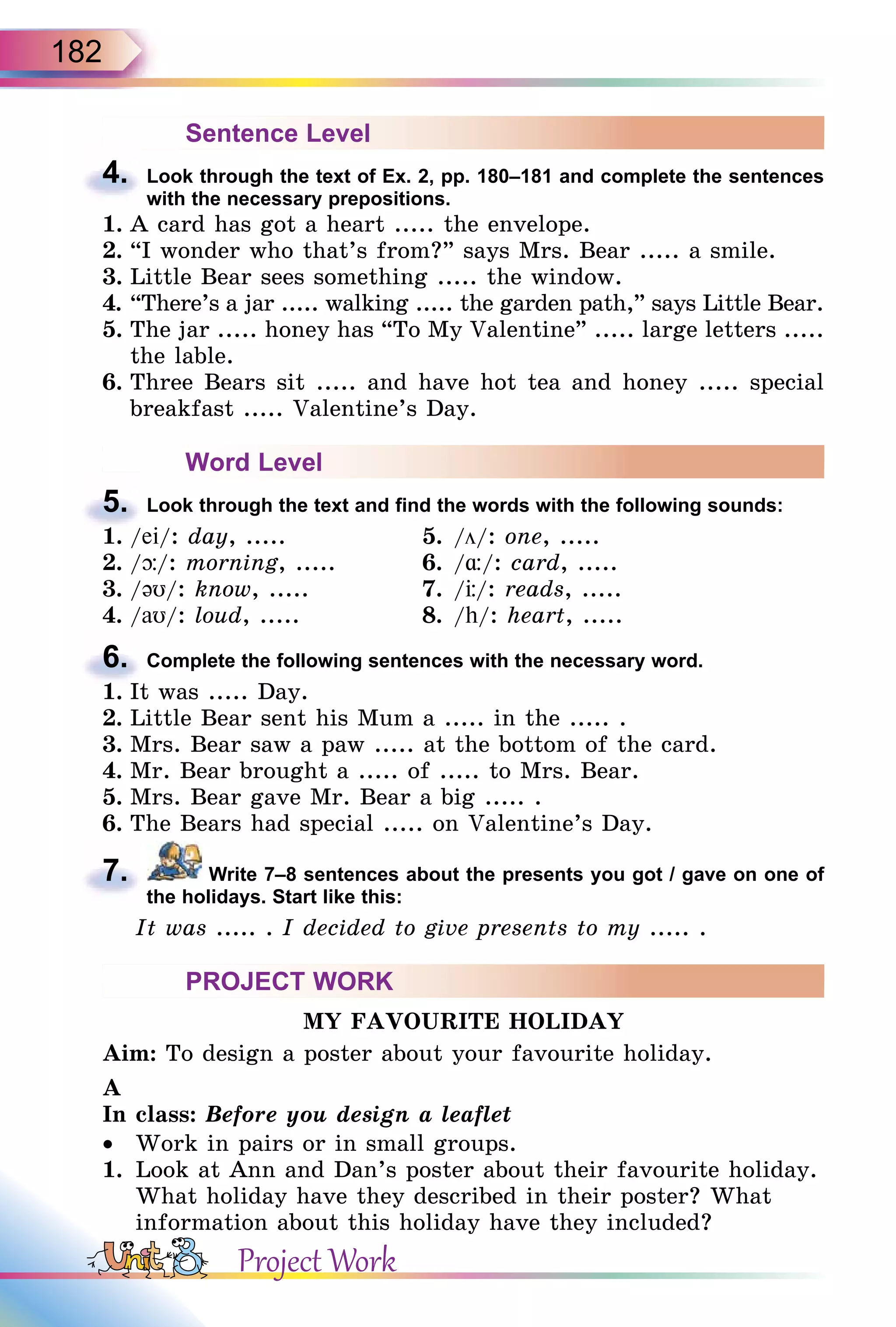 182
Sentence Level
4. Look through the text of Ex. 2, pp. 180–181 and complete the sentences
with the necessary prepositions.
1. A card has got a heart ..... the envelope.
2. “I wonder who that’s from?” says Mrs. Bear ..... a smile.
3. Little Bear sees something ..... the window.
4. “There’s a jar ..... walking ..... the garden path,” says Little Bear.
5. The jar ..... honey has “To My Valentine” ..... large letters .....
the lable.
6. Three Bears sit ..... and have hot tea and honey ..... special
breakfast ..... Valentine’s Day.
Word Level
5. Look through the text and find the words with the following sounds:
1. /ei/: day, ..... 5. /ö/: one, .....
2. /þ/: morning, ..... 6. /¸/: card, .....
3. /əυ/: know, ..... 7. / /: reads, .....
4. /aυ/: loud, ..... 8. /h/: heart, .....
6. Complete the following sentences with the necessary word.
1. It was ..... Day.
2. Little Bear sent his Mum a ..... in the ..... .
3. Mrs. Bear saw a paw ..... at the bottom of the card.
4. Mr. Bear brought a ..... of ..... to Mrs. Bear.
5. Mrs. Bear gave Mr. Bear a big ..... .
6. The Bears had special ..... on Valentine’s Day.
7. Write 7–8 sentences about the presents you got / gave on one of
the holidays. Start like this:
It was ..... . I decided to give presents to my ..... .
PROJECT WORK
MY FAVOURITE HOLIDAY
Aim: To design a poster about your favourite holiday.
A
In class: Before you design a leaflet
• Work in pairs or in small groups.
1. Look at Ann and Dan’s poster about their favourite holiday.
What holiday have they described in their poster? What
information about this holiday have they included?
4.
5.
1. /
6.
1. It was ..... Day.
7.
Project Work
 