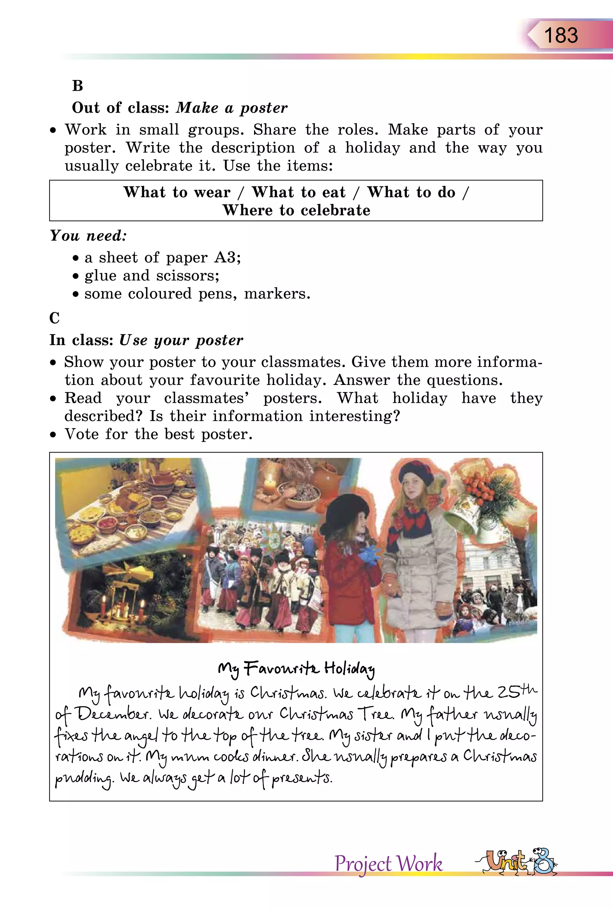 183
B
Out of class: Make a poster
• Work in small groups. Share the roles. Make parts of your
poster. Write the description of a holiday and the way you
usually celebrate it. Use the items:
What to wear / What to eat / What to do /
Where to celebrate
You need:
• a sheet of paper A3;
• glue and scissors;
• some coloured pens, markers.
C
In class: Use your poster
• Show your poster to your classmates. Give them more informa-
tion about your favourite holiday. Answer the questions.
• Read your classmates’ posters. What holiday have they
described? Is their information interesting?
• Vote for the best poster.
My Favourite Holiday
My favourite holiday is Christmas. We celebrate it on the 25th
of December. We decorate our Christmas Tree. My father usually
fixes the angel to the top of the tree. My sister and I put the deco-
rations on it. My mum cooks dinner. She usually prepares a Christmas
pudding. We always get a lot of presents.
Project Work
 