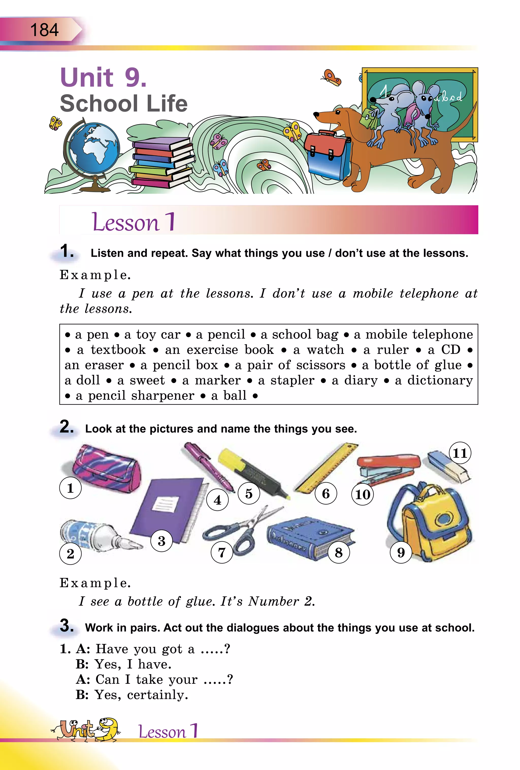 184
Lesson 1
1. Listen and repeat. Say what things you use / don’t use at the lessons.
E x ampl e.
I use a pen at the lessons. I don’t use a mobile telephone at
the lessons.
• a pen • a toy car • a pencil • a school bag • a mobile telephone
• a textbook • an exercise book • a watch • a ruler • a CD •
an eraser • a pencil box • a pair of scissors • a bottle of glue •
a doll • a sweet • a marker • a stapler • a diary • a dictionary
• a pencil sharpener • a ball •
2. Look at the pictures and name the things you see.
1
2
3
4 5 6
7 8 9
11
10
E x ampl e.
I see a bottle of glue. It’s Number 2.
3. Work in pairs. Act out the dialogues about the things you use at school.
1. A: Have you got a .....?
B: Yes, I have.
A: Can I take your .....?
B: Yes, certainly.
1.
2.
3.
Unit 9.
School Life
Lesson 1
 