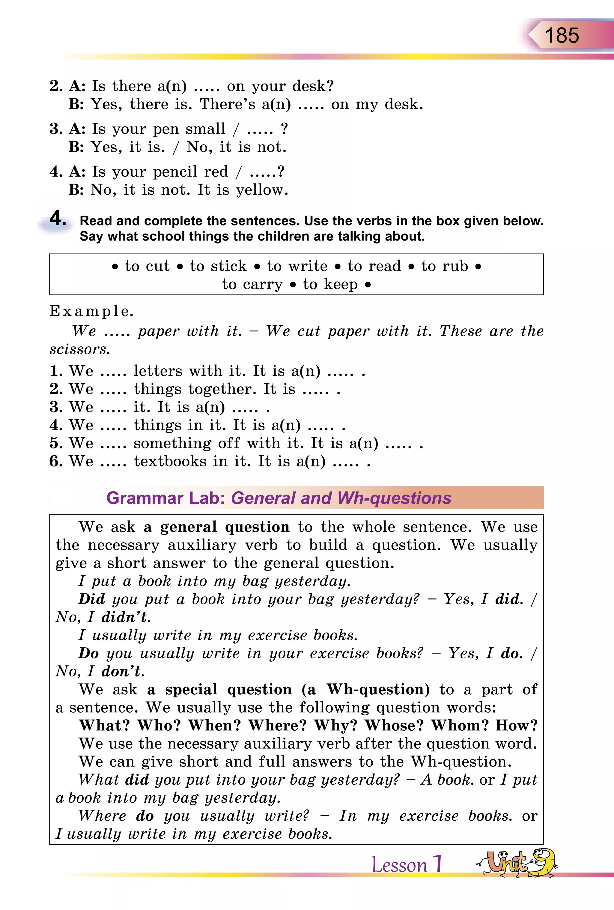 185
2. A: Is there a(n) ..... on your desk?
B: Yes, there is. There’s a(n) ..... on my desk.
3. A: Is your pen small / ..... ?
B: Yes, it is. / No, it is not.
4. A: Is your pencil red / .....?
B: No, it is not. It is yellow.
4. Read and complete the sentences. Use the verbs in the box given below.
Say what school things the children are talking about.
• to cut • to stick • to write • to read • to rub •
to carry • to keep •
Exa mpl e.
We ..... paper with it. – We cut paper with it. These are the
scissors.
1. We ..... letters with it. It is a(n) ..... .
2. We ..... things together. It is ..... .
3. We ..... it. It is a(n) ..... .
4. We ..... things in it. It is a(n) ..... .
5. We ..... something off with it. It is a(n) ..... .
6. We ..... textbooks in it. It is a(n) ..... .
Grammar Lab: General and Wh-questions
We ask a general question to the whole sentence. We use
the necessary auxiliary verb to build a question. We usually
give a short answer to the general question.
I put a book into my bag yesterday.
Did you put a book into your bag yesterday? – Yes, I did. /
No, I didn’t.
I usually write in my exercise books.
Do you usually write in your exercise books? – Yes, I do. /
No, I don’t.
We ask a special question (a Wh-question) to a part of
a sentence. We usually use the following question words:
What? Who? When? Where? Why? Whose? Whom? How?
We use the necessary auxiliary verb after the question word.
We can give short and full answers to the Wh-question.
What did you put into your bag yesterday? – A book. or I put
a book into my bag yesterday.
Where do you usually write? – In my exercise books. or
I usually write in my exercise books.
4.
Lesson 1
 