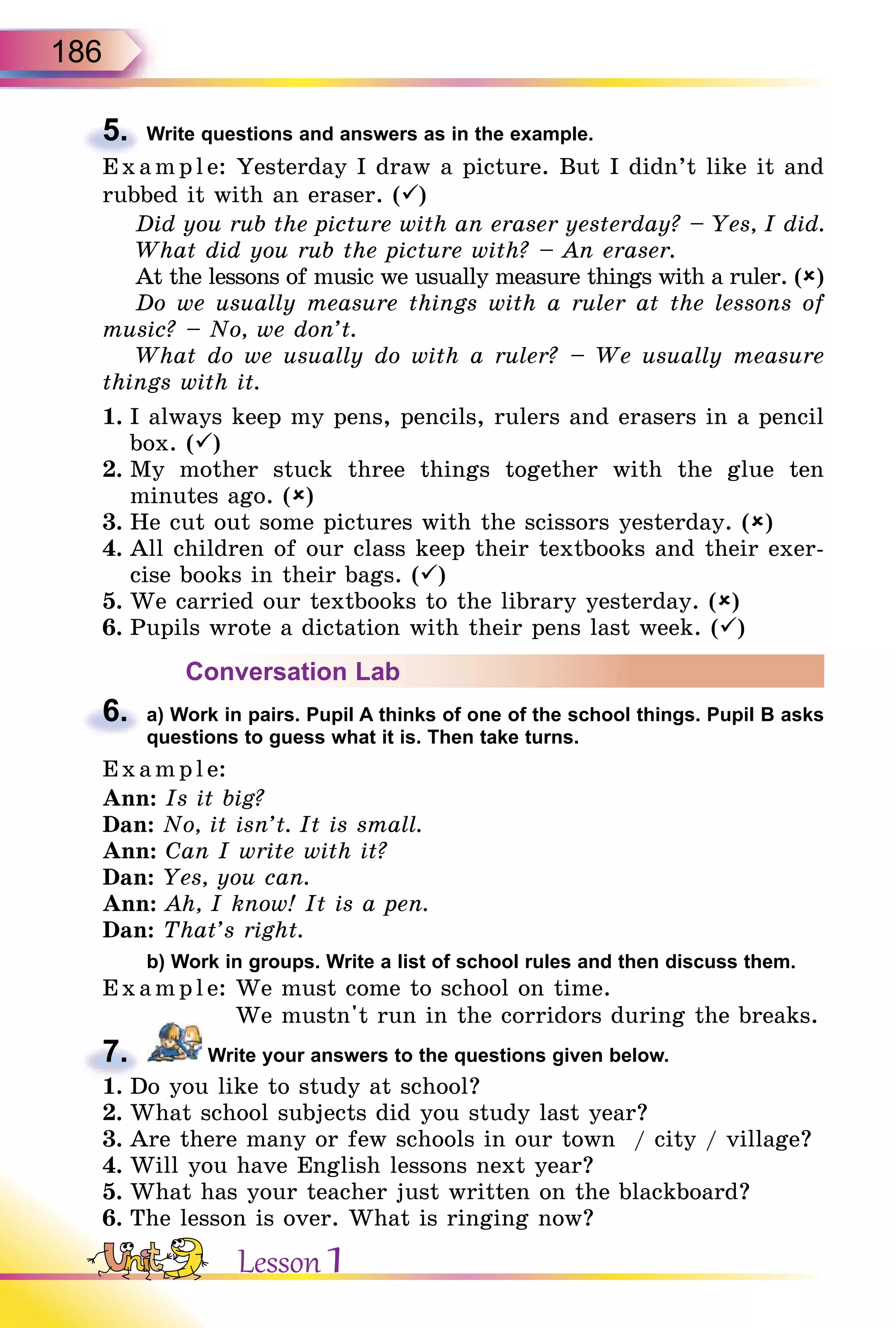 186
5. Write questions and answers as in the example.
E x ampl e: Yesterday I draw a picture. But I didn’t like it and
rubbed it with an eraser. ()
Did you rub the picture with an eraser yesterday? – Yes, I did.
What did you rub the picture with? – An eraser.
At the lessons of music we usually measure things with a ruler. ()
Do we usually measure things with a ruler at the lessons of
music? – No, we don’t.
What do we usually do with a ruler? – We usually measure
things with it.
1. I always keep my pens, pencils, rulers and erasers in a pencil
box. ()
2. My mother stuck three things together with the glue ten
minutes ago. ()
3. He cut out some pictures with the scissors yesterday. ()
4. All children of our class keep their textbooks and their exer-
cise books in their bags. ()
5. We carried our textbooks to the library yesterday. ()
6. Pupils wrote a dictation with their pens last week. ()
Conversation Lab
6. a) Work in pairs. Pupil A thinks of one of the school things. Pupil B asks
questions to guess what it is. Then take turns.
Exampl e:
Ann: Is it big?
Dan: No, it isn’t. It is small.
Ann: Can I write with it?
Dan: Yes, you can.
Ann: Ah, I know! It is a pen.
Dan: That’s right.
b) Work in groups. Write a list of school rules and then discuss them.
Example: We must come to school on time.
We mustn't run in the corridors during the breaks.
7. Write your answers to the questions given below.
1. Do you like to study at school?
2. What school subjects did you study last year?
3. Are there many or few schools in our town / city / village?
4. Will you have English lessons next year?
5. What has your teacher just written on the blackboard?
6. The lesson is over. What is ringing now?
5.
E x ampl e:
6.
7.
1. Do you like to study at school?
Lesson 1
 