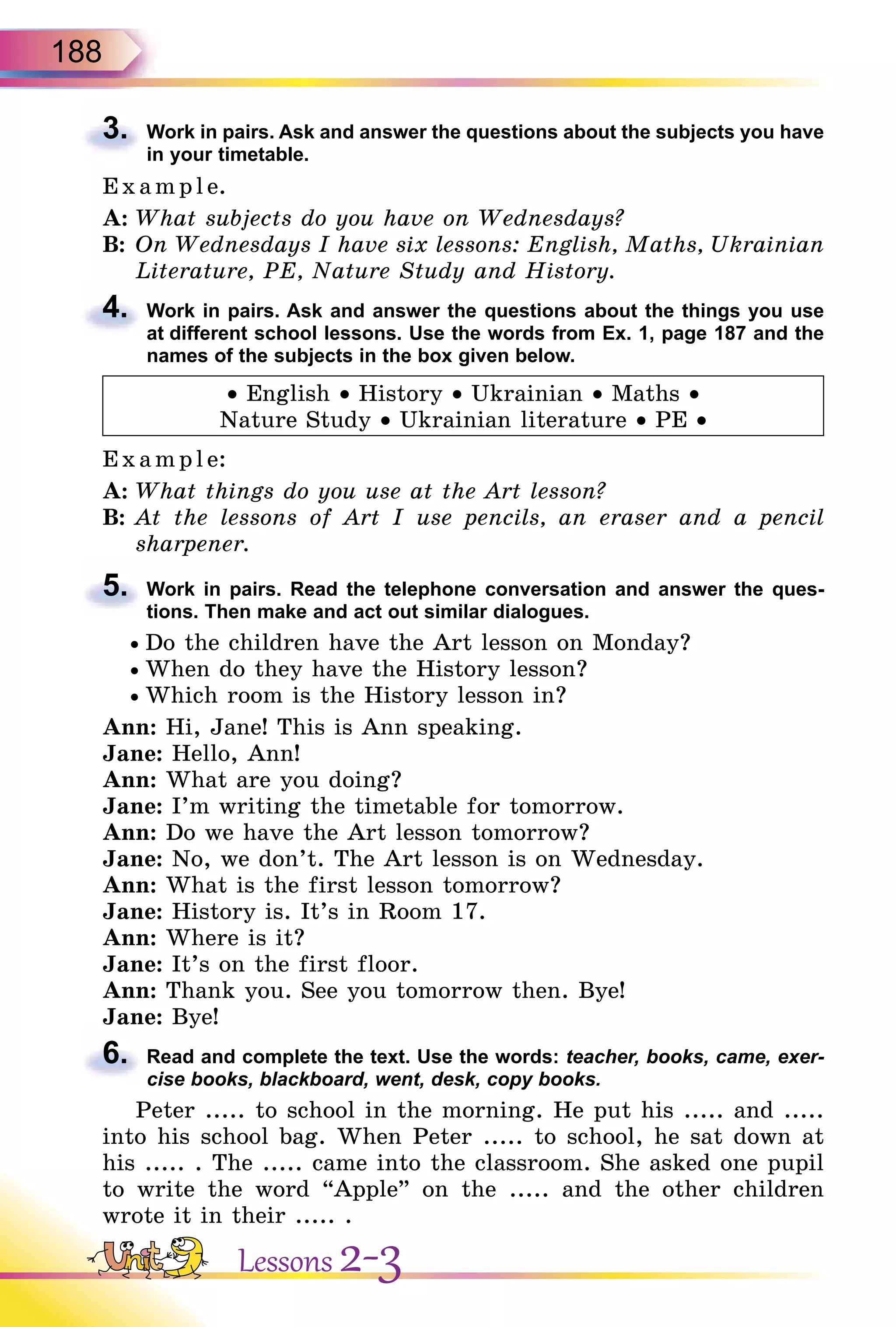 188
3. Work in pairs. Ask and answer the questions about the subjects you have
in your timetable.
E x ampl e.
A: What subjects do you have on Wednesdays?
B: On Wednesdays I have six lessons: English, Maths, Ukrainian
Literature, PE, Nature Study and History.
4. Work in pairs. Ask and answer the questions about the things you use
at different school lessons. Use the words from Ex. 1, page 187 and the
names of the subjects in the box given below.
• English • History • Ukrainian • Maths •
Nature Study • Ukrainian literature • PE •
E xampl e:
A: What things do you use at the Art lesson?
B: At the lessons of Art I use pencils, an eraser and a pencil
sharpener.
5. Work in pairs. Read the telephone conversation and answer the ques-
tions. Then make and act out similar dialogues.
• Do the children have the Art lesson on Monday?
• When do they have the History lesson?
• Which room is the History lesson in?
Ann: Hi, Jane! This is Ann speaking.
Jane: Hello, Ann!
Ann: What are you doing?
Jane: I’m writing the timetable for tomorrow.
Ann: Do we have the Art lesson tomorrow?
Jane: No, we don’t. The Art lesson is on Wednesday.
Ann: What is the first lesson tomorrow?
Jane: History is. It’s in Room 17.
Ann: Where is it?
Jane: It’s on the first floor.
Ann: Thank you. See you tomorrow then. Bye!
Jane: Bye!
6. Read and complete the text. Use the words: teacher, books, came, exer-
cise books, blackboard, went, desk, copy books.
Peter ..... to school in the morning. He put his ..... and .....
into his school bag. When Peter ..... to school, he sat down at
his ..... . The ..... came into the classroom. She asked one pupil
to write the word “Apple” on the ..... and the other children
wrote it in their ..... .
3.
Literature, PE, Nature Study and History.
4.
5.
Jane:
6.
Lessons 2-3
 