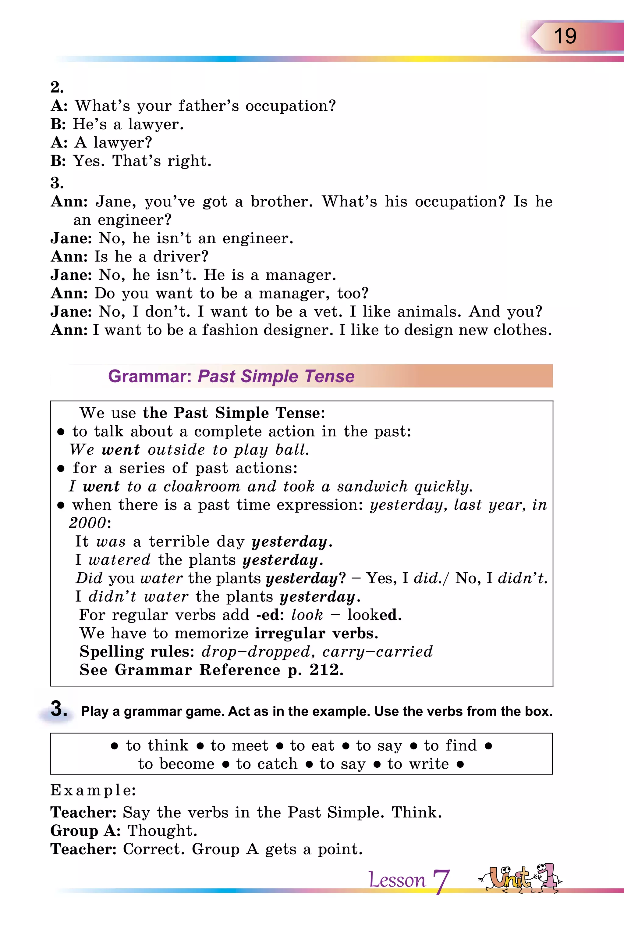 19
2.
A: What’s your father’s occupation?
B: He’s a lawyer.
A: A lawyer?
B: Yes. That’s right.
3.
Ann: Jane, you’ve got a brother. What’s his occupation? Is he
an engineer?
Jane: No, he isn’t an engineer.
Ann: Is he a driver?
Jane: No, he isn’t. He is a manager.
Ann: Do you want to be a manager, too?
Jane: No, I don’t. I want to be a vet. I like animals. And you?
Ann: I want to be a fashion designer. I like to design new clothes.
Grammar: Past Simple Tense
We use the Past Simple Tense:
● to talk about a complete action in the past:
We went outside to play ball.
● for a series of past actions:
I went to a cloakroom and took a sandwich quickly.
● when there is a past time expression: yesterday, last year, in
2000:
It was a terrible day yesterday.
I watered the plants yesterday.
Did you water the plants yesterday? – Yes, I did./ No, I didn’t.
I didn’t water the plants yesterday.
For regular verbs add -ed: look – looked.
We have to memorize irregular verbs.
Spelling rules: drop–dropped, carry–carried
See Grammar Reference p. 212.
3. Play a grammar game. Act as in the example. Use the verbs from the box.
● to think ● to meet ● to eat ● to say ● to find ●
to become ● to catch ● to say ● to write ●
E x ampl e:
Teacher: Say the verbs in the Past Simple. Think.
Group A: Thought.
Teacher: Correct. Group A gets a point.
3.
Lesson 7
 