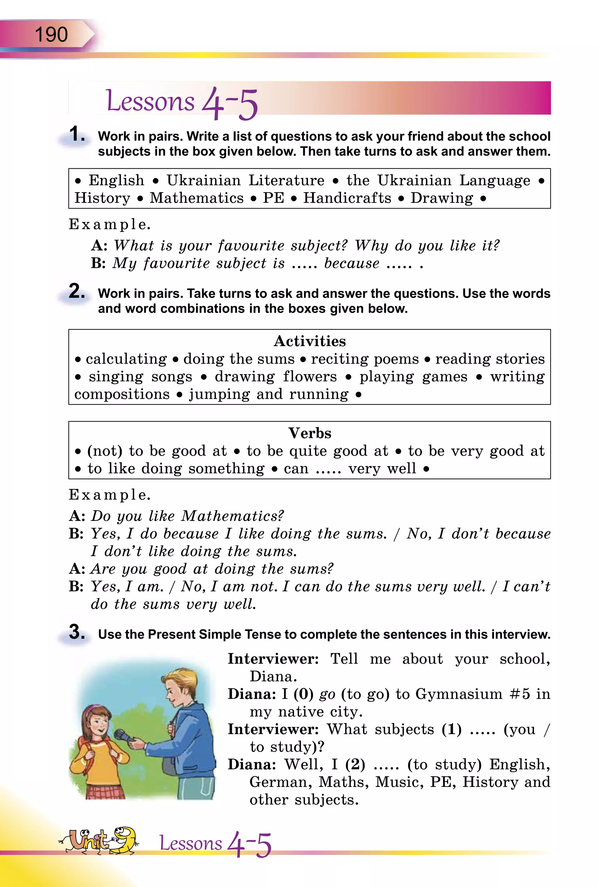 190
Lessons 4-5
1. Work in pairs. Write a list of questions to ask your friend about the school
subjects in the box given below. Then take turns to ask and answer them.
• English • Ukrainian Literature • the Ukrainian Language •
History • Mathematics • PE • Handicrafts • Drawing •
Exa mpl e.
A: What is your favourite subject? Why do you like it?
B: My favourite subject is ..... because ..... .
2. Work in pairs. Take turns to ask and answer the questions. Use the words
and word combinations in the boxes given below.
Activities
• calculating • doing the sums • reciting poems • reading stories
• singing songs • drawing flowers • playing games • writing
compositions • jumping and running •
Verbs
• (not) to be good at • to be quite good at • to be very good at
• to like doing something • can ..... very well •
E x ampl e.
A: Do you like Mathematics?
B: Yes, I do because I like doing the sums. / No, I don’t because
I don’t like doing the sums.
A: Are you good at doing the sums?
B: Yes, I am. / No, I am not. I can do the sums very well. / I can’t
do the sums very well.
3. Use the Present Simple Tense to complete the sentences in this interview.
Interviewer: Tell me about your school,
Diana.
Diana: I (0) go (to go) to Gymnasium #5 in
my native city.
Interviewer: What subjects (1) ..... (you /
to study)?
Diana: Well, I (2) ..... (to study) English,
German, Maths, Music, PE, History and
other subjects.
1.
2.
3.
Lessons 4-5
 