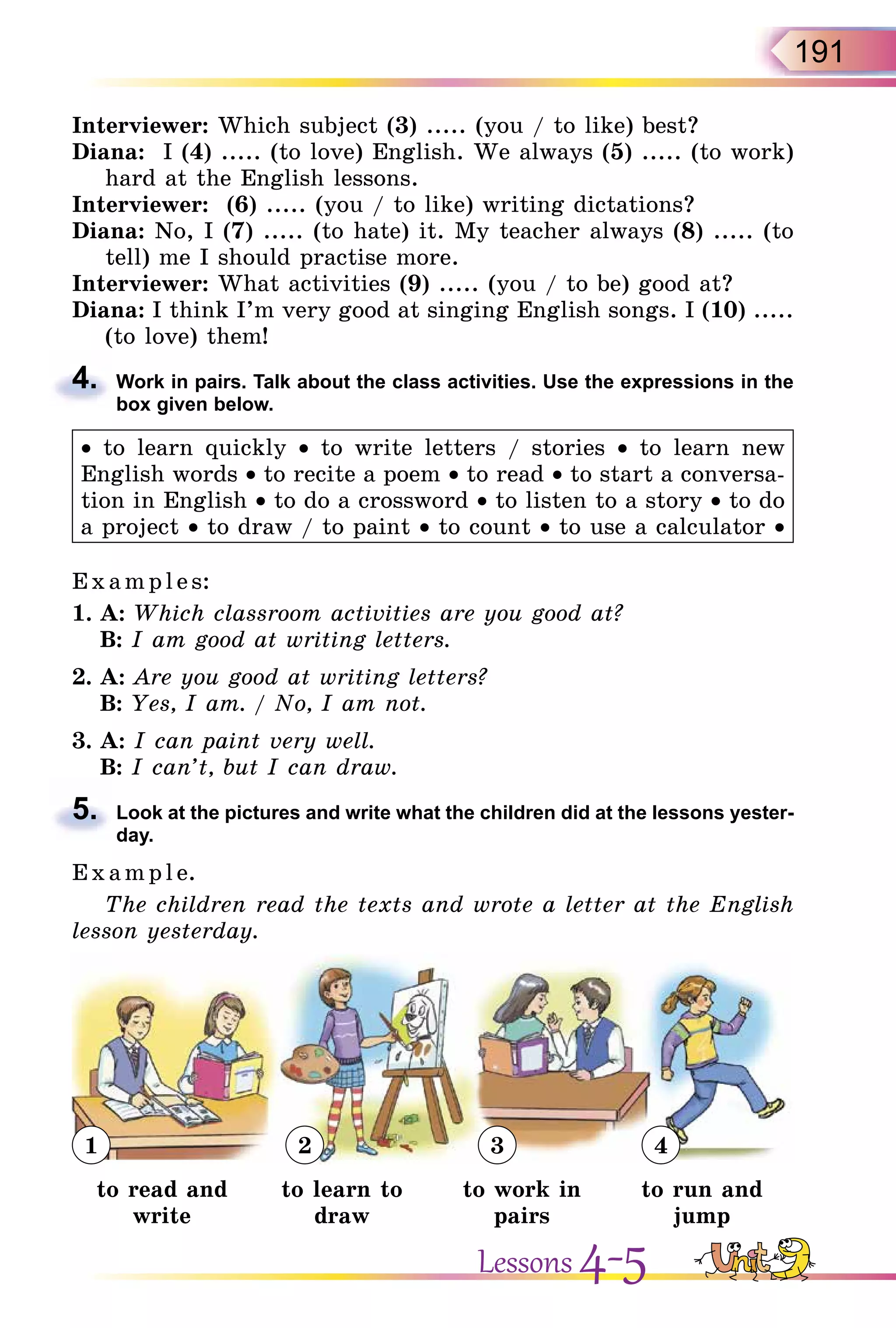 191
Interviewer: Which subject (3) ..... (you / to like) best?
Diana: I (4) ..... (to love) English. We always (5) ..... (to work)
hard at the English lessons.
Interviewer: (6) ..... (you / to like) writing dictations?
Diana: No, I (7) ..... (to hate) it. My teacher always (8) ..... (to
tell) me I should practise more.
Interviewer: What activities (9) ..... (you / to be) good at?
Diana: I think I’m very good at singing English songs. I (10) .....
(to love) them!
4. Work in pairs. Talk about the class activities. Use the expressions in the
box given below.
• to learn quickly • to write letters / stories • to learn new
English words • to recite a poem • to read • to start a conversa-
tion in English • to do a crossword • to listen to a story • to do
a project • to draw / to paint • to count • to use a calculator •
E x ampl e s:
1. A: Which classroom activities are you good at?
B: I am good at writing letters.
2. A: Are you good at writing letters?
B: Yes, I am. / No, I am not.
3. A: I can paint very well.
B: I can’t, but I can draw.
5. Look at the pictures and write what the children did at the lessons yester-
day.
E x ampl e.
The children read the texts and wrote a letter at the English
lesson yesterday.
1 2 3 4
to read and
write
to learn to
draw
to work in
pairs
to run and
jump
4.
5.
Lessons 4-5
 