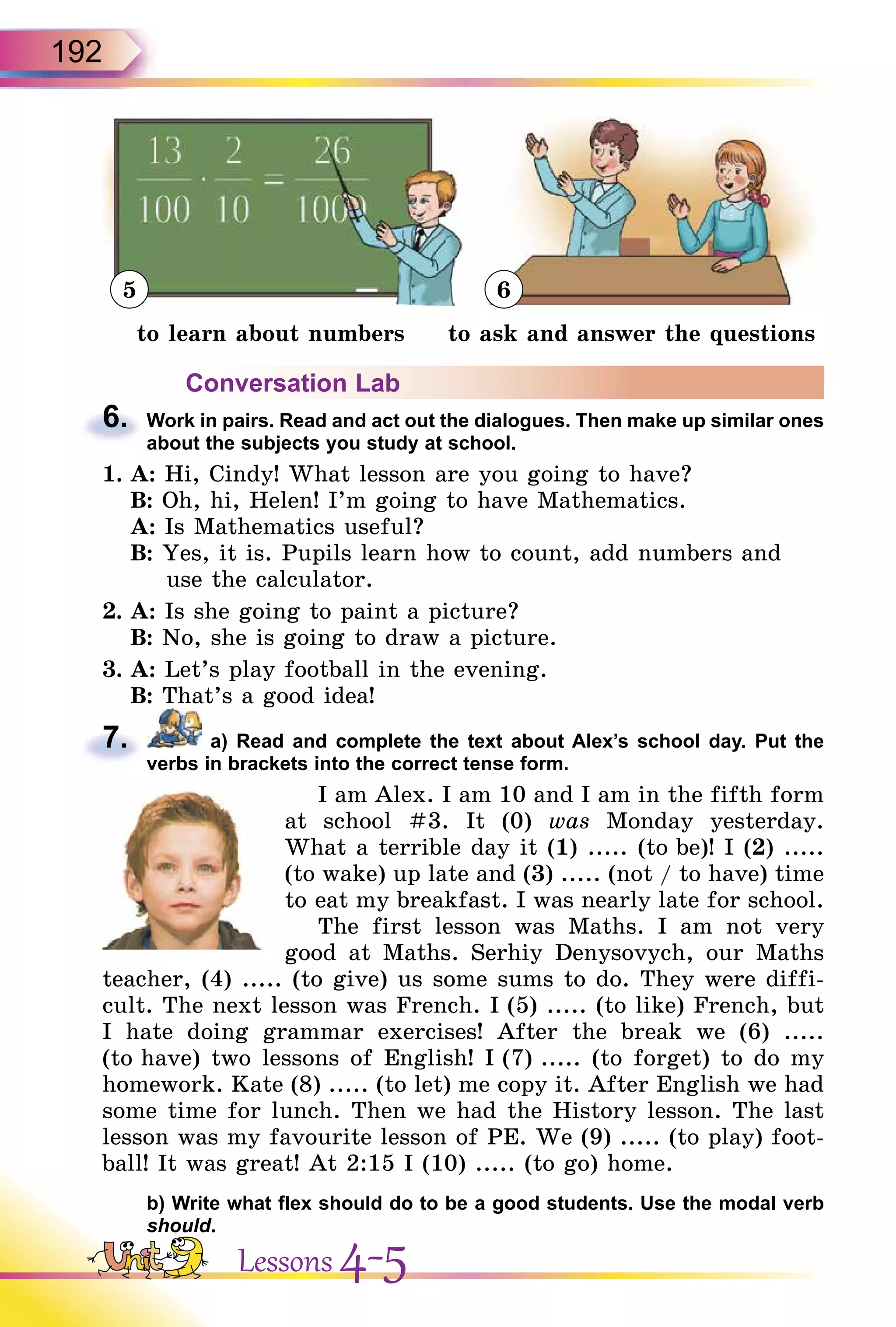 192
5 6
to learn about numbers to ask and answer the questions
Conversation Lab
6. Work in pairs. Read and act out the dialogues. Then make up similar ones
about the subjects you study at school.
1. A: Hi, Cindy! What lesson are you going to have?
B: Oh, hi, Helen! I’m going to have Mathematics.
A: Is Mathematics useful?
B: Yes, it is. Pupils learn how to count, add numbers and
use the calculator.
2. A: Is she going to paint a picture?
B: No, she is going to draw a picture.
3. A: Let’s play football in the evening.
B: That’s a good idea!
7. a) Read and complete the text about Alex’s school day. Put the
verbs in brackets into the correct tense form.
I am Alex. I am 10 and I am in the fifth form
at school #3. It (0) was Monday yesterday.
What a terrible day it (1) ..... (to be)! I (2) .....
(to wake) up late and (3) ..... (not / to have) time
to eat my breakfast. I was nearly late for school.
The first lesson was Maths. I am not very
good at Maths. Serhiy Denysovych, our Maths
teacher, (4) ..... (to give) us some sums to do. They were diffi-
cult. The next lesson was French. I (5) ..... (to like) French, but
I hate doing grammar exercises! After the break we (6) .....
(to have) two lessons of English! I (7) ..... (to forget) to do my
homework. Kate (8) ..... (to let) me copy it. After English we had
some time for lunch. Then we had the History lesson. The last
lesson was my favourite lesson of PE. We (9) ..... (to play) foot-
ball! It was great! At 2:15 I (10) ..... (to go) home.
b) Write what flex should do to be a good students. Use the modal verb
should.
6.
7.
Lessons 4-5
 