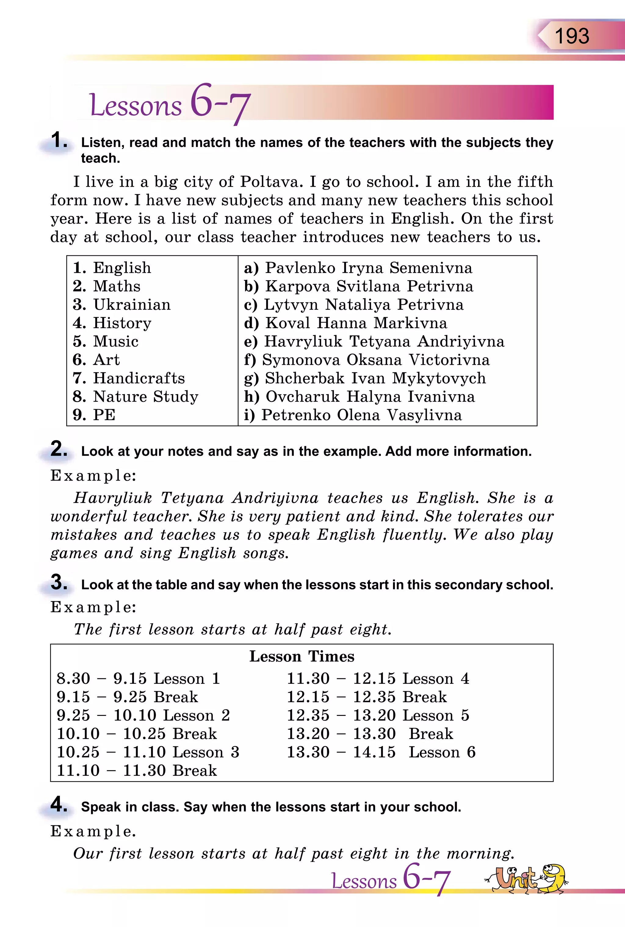 193
Lessons 6-7
1. Listen, read and match the names of the teachers with the subjects they
teach.
I live in a big city of Poltava. I go to school. I am in the fifth
form now. I have new subjects and many new teachers this school
year. Here is a list of names of teachers in English. On the first
day at school, our class teacher introduces new teachers to us.
1. English
2. Maths
3. Ukrainian
4. History
5. Music
6. Art
7. Handicrafts
8. Nature Study
9. PE
a) Pavlenko Iryna Semenivna
b) Karpova Svitlana Petrivna
c) Lytvyn Nataliya Petrivna
d) Koval Hanna Markivna
e) Havryliuk Tetyana Andriyivna
f) Symonova Oksana Victorivna
g) Shcherbak Ivan Mykytovych
h) Ovcharuk Halyna Ivanivna
i) Petrenko Olena Vasylivna
2. Look at your notes and say as in the example. Add more information.
E x ampl e:
Havryliuk Tetyana Andriyivna teaches us English. She is a
wonderful teacher. She is very patient and kind. She tolerates our
mistakes and teaches us to speak English fluently. We also play
games and sing English songs.
3. Look at the table and say when the lessons start in this secondary school.
E x ampl e:
The first lesson starts at half past eight.
Lesson Times
8.30 – 9.15 Lesson 1 11.30 – 12.15 Lesson 4
9.15 – 9.25 Break 12.15 – 12.35 Break
9.25 – 10.10 Lesson 2 12.35 – 13.20 Lesson 5
10.10 – 10.25 Break 13.20 – 13.30 Break
10.25 – 11.10 Lesson 3 13.30 – 14.15 Lesson 6
11.10 – 11.30 Break
4. Speak in class. Say when the lessons start in your school.
E x ampl e.
Our first lesson starts at half past eight in the morning.
1.
2.
E x ampl e:
3.
E x ampl e:
4.
E x ampl e.
Lessons 6-7
 