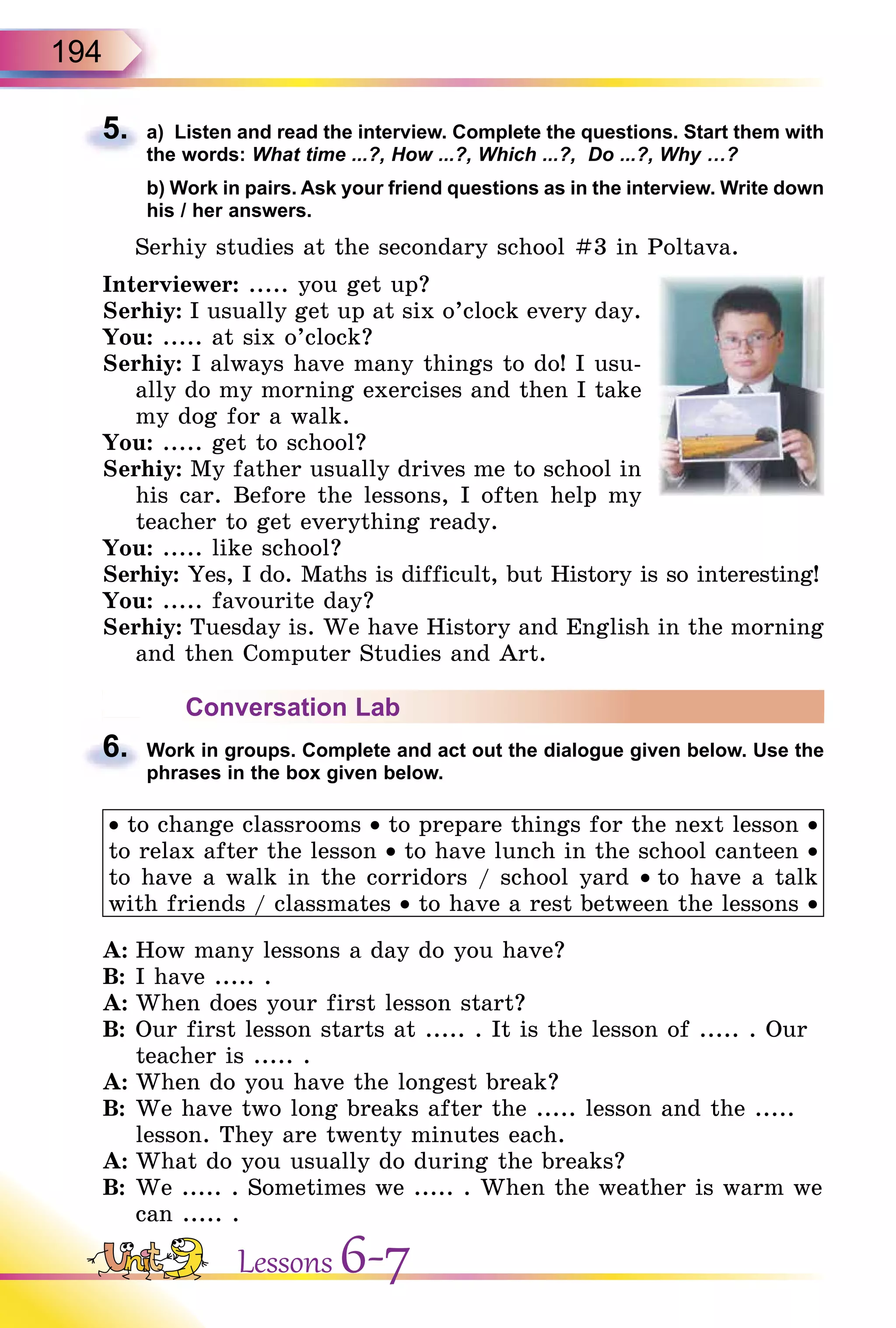 194
5. a) Listen and read the interview. Complete the questions. Start them with
the words: What time ...?, How ...?, Which ...?, Do ...?, Why …?
b) Work in pairs. Ask your friend questions as in the interview. Write down
his / her answers.
Serhiy studies at the secondary school #3 in Poltava.
Interviewer: ..... you get up?
Serhiy: I usually get up at six o’clock every day.
You: ..... at six o’clock?
Serhiy: I always have many things to do! I usu-
ally do my morning exercises and then I take
my dog for a walk.
You: ..... get to school?
Serhiy: My father usually drives me to school in
his car. Before the lessons, I often help my
teacher to get everything ready.
You: ..... like school?
Serhiy: Yes, I do. Maths is difficult, but History is so interesting!
You: ..... favourite day?
Serhiy: Tuesday is. We have History and English in the morning
and then Computer Studies and Art.
Conversation Lab
6. Work in groups. Complete and act out the dialogue given below. Use the
phrases in the box given below.
• to change classrooms • to prepare things for the next lesson •
to relax after the lesson • to have lunch in the school canteen •
to have a walk in the corridors / school yard • to have a talk
with friends / classmates • to have a rest between the lessons •
A: How many lessons a day do you have?
B: I have ..... .
A: When does your first lesson start?
B: Our first lesson starts at ..... . It is the lesson of ..... . Our
teacher is ..... .
A: When do you have the longest break?
B: We have two long breaks after the ..... lesson and the .....
lesson. They are twenty minutes each.
A: What do you usually do during the breaks?
B: We ..... . Sometimes we ..... . When the weather is warm we
can ..... .
5.
6.
Lessons 6-7
 